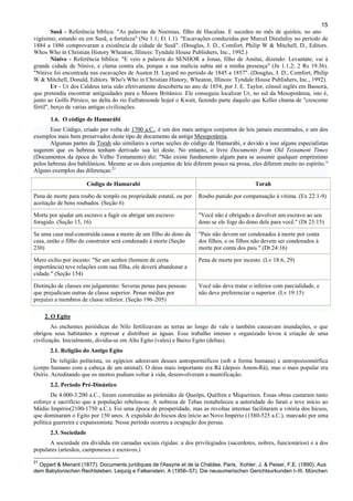 15
Susã - Referência bíblica: "As palavras de Neemias, filho de Hacalias. E sucedeu no mês de quisleu, no ano
vigésimo, estando eu em Susã, a fortaleza" (Ne 1.1; Et 1.1). "Escavações conduzidas por Marcel Dieulafoy no período de
1884 a 1886 comprovaram a existência da cidade de Susã". (Douglas, J. D., Comfort, Philip W & Mitchell, D., Editors.
Whos Who in Christian History Wheaton, Illinois: Tyndale House Publishers, Inc., 1992.)
Nínive - Referência bíblica: "E veio a palavra do SENHOR a Jonas, filho de Amitai, dizendo: Levantate, vai à
grande cidade de Nínive, e clama contra ela, porque a sua malícia subiu até a minha presença" (Jn 1.1,2; 2 Rs 19.36).
"Nínive foi encontrada nas escavações de Austen H. Layard no período de 1845 a 1857". (Douglas, J. D., Comfort, Philip
W & Mitchell, Donald, Editors. Who's Who in Christian History, Wheaton, Illinois: Tyndale House Publishers, Inc., 1992).
Ur - Ur dos Caldeus teria sido efetivamente descoberta no ano de 1854, por J. E. Taylor, cônsul inglês em Bassorá,
que pretendia encontrar antiguidades para o Museu Britânico. Ele conseguiu localizar Ur, no sul da Mesopotâmia, isto é,
junto ao Golfo Pérsico, no delta do rio Eufratesonde hojeé o Kwait, fazendo parte daquilo que Keller chama de "crescente
fértil", berço de varias antigas civilizações.
1.6. O código de Hamurábi
Esse Código, criado por volta de 1700 a.C., é um dos mais antigos conjuntos de leis jamais encontrados, e um dos
exemplos mais bem preservados deste tipo de documento da antiga Mesopotâmia.
Algumas partes da Torah são similares a certas seções do código de Hamurabi, e devido a isso alguns especialistas
sugerem que os hebreus tenham derivado sua lei deste. No entanto, o livro Documents from Old Testament Times
(Documentos da época do Velho Testamento) diz: "Não existe fundamento algum para se assumir qualquer empréstimo
pelos hebreus dos babilônicos. Mesmo se os dois conjuntos de leis diferem pouco na prosa, eles diferem muito no espírito."
Alguns exemplos das diferenças:21
Código de Hamurabi Torah
Pena de morte para roubo de templo ou propriedade estatal, ou por
aceitação de bens roubados. (Seção 6)
Roubo punido por compensação à vítima. (Ex 22:1-9)
Morte por ajudar um escravo a fugir ou abrigar um escravo
foragido. (Seção 15, 16)
"Você não é obrigado a devolver um escravo ao seu
dono se ele foge do dono dele para você." (Dt 23:15)
Se uma casa mal-construída causa a morte de um filho do dono da
casa, então o filho do construtor será condenado à morte (Seção
230)
"Pais não devem ser condenados à morte por conta
dos filhos, e os filhos não devem ser condenados à
morte por conta dos pais." (Dt 24:16)
Mero exílio por incesto: "Se um senhor (homem de certa
importância) teve relações com sua filha, ele deverá abandonar a
cidade." (Seção 154)
Pena de morte por incesto. (Lv 18:6, 29)
Distinção de classes em julgamento: Severas penas para pessoas
que prejudicam outras de classe superior. Penas médias por
prejuízo a membros de classe inferior. (Seção 196–205)
Você não deve tratar o inferior com parcialidade, e
não deve preferenciar o superior. (Lv 19:15)
2. O Egito
As enchentes periódicas do Nilo fertilizavam as terras ao longo do vale e também causavam inundações, o que
obrigou seus habitantes a represar e distribuir as águas. Esse trabalho intenso e organizado levou à criação de uma
civilização. Inicialmente, dividia-se em Alto Egito (vales) e Baixo Egito (deltas).
2.1. Religião do Antigo Egito
De religião politeísta, os egípcios adoravam deuses antropormóficos (sob a forma humana) e antropozoomórfica
(corpo humano com a cabeça de um animal). O deus mais importante era Rá (depois Amon-Rá), mas o mais popular era
Osíris. Acreditando que os mortos podiam voltar à vida, desenvolveram a mumificação.
2.2. Período Pré-Dinástico
De 4.000-3.200 a.C., foram construídas as pirâmides de Queóps, Quéfren e Miquerinos. Essas obras custaram tanto
esforço e sacrifício que a população rebelou-se. A nobreza de Tebas restabeleceu a autoridade do faraó e teve início ao
Médio Império(2100-1750 a.C.). Foi uma época de prosperidade, mas as revoltas internas facilitaram a vitória dos hicsos,
que dominaram o Egito por 150 anos. A expulsão do hicsos deu início ao Novo Império (1580-525 a.C.), marcado por uma
política guerreira e expansionista. Nesse período ocorreu a ocupação dos persas.
2.3. Sociedade
A sociedade era dividida em camadas sociais rígidas: a dos privilegiados (sacerdotes, nobres, funcionários) e a dos
populares (artesãos, camponeses e escravos.)
21
Oppert & Menant (1877). Documents juridiques de l'Assyrie et de la Chaldee. Paris, Kohler, J. & Peiser, F.E. (1890). Aus
dem Babylonischen Rechtsleben. Leipzig e Falkenstein, A (1956–57). Die neusumerischen Gerichtsurkunden I–III. München
 