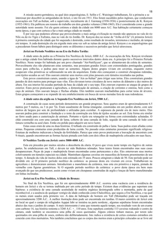 18
A missão austro-germânica, na qual dois arqueologistas, E. Sellin e C. Watzinger trabalharam, foi a primeira a se
interessar por descobrir as antiguidades de Jericó, e isto foi em 1911. Eles foram sucedidos pelos ingleses, que conduziram
escavações em Tall as-Sultan, sob a supervisão, inicialmente de J. Garstang (1930-1936) e posteriormente de K. Kenyon
(1952-1961). Ela publicou um resumo do trabalho em dois grandes volumes (1960-1965). Ela é considerada como a grande
autoridade neste assunto. Foi ela quem estimou a idade da cidade em 8000 anos A.C. Sua habitação certamente começou
nesta época, o que com certeza a faz a mais antiga cidade no mundo.
É por isso que podemos afirmar que provavelmente a mais antiga civilização no mundo não apareceu no vale do rio
Nilo ou do rio Tigre e Eufrates, mas no vale do rio Jordão. Dr. Kenyon deu no nome de “Ariha al-Ula” (A primeira Jericó)
à primeira construção da cidade que foi saqueada e destruída, como resultado de invasões, terremotos e incêndio, de tempos
em tempos. A cada destruição ela era erguida mais uma vez sob as ruínas da antiga Jericó. Kenyon e os arqueologistas que
a precederam foram hábeis para distinguir entre os diferentes e sucessivos períodos que Jericó atravessou.
Jericó no Período Neolítico ou na Era da Pedra Tardia:
A idade antes da pedra ou a Primeira Era Neolítica de Jericó, 6800 A.C. As escavações da Srta. Kenyon revelaram
que a antiga cidade fora habitada durante quatro sucessivos intervalos dentro desta era. A princípio foi o Primeiro Período
Neolítico. Neste tempo foi habitada por um povo chamado “An-Natifiyyun”, que se alimentavam da coleta de sementes.
Provavelmente eles não plantavam estas sementes, mas possuíam grandes foices com extremidades pontiagudas, grandes
ossos para colhe-las, e pedras para moer as sementes. Alguns destes grupos viviam em cavernas, enquanto outros
ocupavam vilas primitivas se sobressaindo na arte da arquitetura. Então eles começaram a construir choupanas redondas,
com tijolos secados ao sol. Eles usavam enterrar seus mortos com jóias pessoais com túmulos recortados nas pedras.
Este povos construíram canais, usando a água de “Ain as-Sultan” para irrigar suas terras. Eles construíram grandes
paredes de dois metros para proteger suas vilas. Eles elevaram torres circulares de nove metros de diâmetro e dez metros de
altura. Em seu interior há escadas partindo da base da cidade até o seu topo. Eles estavam expostos ao ataque de grupos do
exterior. Estes povos praticaram a agricultura, a domesticação de animais, a criação de correntes e esteiras, bem como a
caça de animais. Eles usavam lanças e flechas afiadas. Eles também usavam machadinhas para cortar toras de árvores.
Estes grupos começaram a se expandir de seu estabelecimento em busca de novas moradas fora de suas redondezas.
A idade antes da argila ou A Segunda Era Neolítica em Jericó, 5500 A.C.
A construção de casas neste período demonstrou um grande progresso. Seus quartos eram de aproximadamente 6.5
metros por 5 metros, ou 3 m por 7m. Eram usualmente de forma retangular, construídas em um jardim aberto, com sete
metros de largura por sete de profundidade e utilizadas para cozinhar. A espessura da parede era de meio metro. Eles
usavam pedras para construir a fundação e o resto da construção era feita de tijolos secados ao sol. Esta forma era similar
ao ferro usado para a cauterização de animais. Portanto o tijolo era retangular na forma com extremidades achatadas. O
chão construído era com uma camada de lama, coberto de uma camada de lodo, seguido de uma camada de lodo com
tintura vermelha ou azul claro. Então era polido para adquirir um novo lustre.
Estas casas eram de uma ou duas histórias. O telhado era construído de palha e lama. Suas pedras eram afiadas como
armas. Pequenas estatuetas eram produzidas de lama cozida. No passado estas estatuetas possuíam significado religioso.
Estatuas de mulheres indicavam a benção da fertilidades. Parece que estes povos praticavam a louvação de ancestrais com
9 rituais, quando encontravam as formas faciais pintada com lodo com dois olhos de madrepérola colocados em suas faces.
O Neolítico Tardio em Jericó: entre 5000-4000 A.C.
Esta era precedeu por muitos séculos a descoberta da olaria. O povo que viveu neste tempo era fugitivo de outras
partes. Se estabeleceram em Tall, e devem ter sido Beduínos nômades. Seus teares foram encontrados mas suas casas
desapareceram. Peças de jaspe e madrepérola foram encontradas como pertencentes a eles. Eles enterravam seus mortos
coletivamente em túmulos especiais na cidade. Mantinham algumas caveiras em mausoléus de homens proeminentes de seu
tempo. A duração da vida de muitos deles está estimada em 35 anos. Poucos atingiram a idade de 50. Este período pode ser
dividido em: a) O primeiro período neolítico da cerâmica: as pessoas desta era viveram em covas. Trabalhavam na
agricultura e domesticaram animais. Introduziram a manufatura da cerâmica, mas esta era primitiva e áspera, pintada de
vermelho com figuras geométricas. b) O segundo período neolítico da cerâmica: o povo desta época era bem mais
avançado do que seu predecessor, assim como viviam em choupanas construídas de argila e louças de barro manufaturadas
em linhas inclinadas.
Jericó na Era Pós-Neolítico, A Idade do Bronze:
No final da Era Neolítica, que foi em aproximadamente 4000 A.C. ocorreu uma vacância com a residência do
homem em Jericó e ela se tornou inabitada por um certo período de tempo. Existem duas evidências que suportam esta
hipótese: a existência de uma camada acumulada de matéria orgânica desintegrada sobre a montanha, parte da qual
reconhecível, e a ausência de qualquer vestígio da idade conhecida como Chalcolítica, que seguiu a Era Neolítica, e na qual
os metais eram usados pela primeira vez. A data de habitação do homem em Tall (Montanha) pode ser traçada em
aproximadamente 3200 A.C.. A melhor ilustração disto pode ser encontrada em tumbas. O maior cemitério de Jericó está
no local no qual o campo de refugiados Aqapat Jabr se instalou na parte nordeste., algumas sepulturas foram encontradas
abaixo das ruas e jardins do campo. A mais interessante é uma que remonta aquele tempo, seu resultado vem de um exame
com carbono 14, sua história remonta a 3260 A.C. +_ 110 anos. Esta sepultura continha 113 caveiras rodeando o centro da
câmara, onde também se encontrava uma pilha de ossos queimados. Alguns crânios tinham marcas, por terem sido
queimados em uma pilha de ossos, embora não deliberadamente. Isto indica a existência de certos costumes estranhos em
conexão com ritos mortuários. Nós também concluímos que os corpos dos mortos eram a princípio colocados ao ar livre até
 