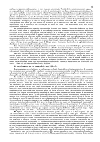 19
que houvesse a decomposição da carne e os ossos pudessem ser separados. A coleta destes numerosos ossos era seguida
da composição de um círculo com os crânios no centro de uma tumba, com suas faces voltadas para dentro do círculo. Os
ossos eram empilhados no meio com o material inflamável necessário. Então era ateado fogo. Assim que a pilha esfriava,
após ter sido queimada, iniciava-se o funeral com oferendas, dentro da cova, enquanto os ossos queimados eram cobertos
por uma camada de lascas de pedra. Na realidade, as outras descobertas arqueológicas, na Palestina e na Trans-Jordania não
produziu nenhuma evidência que corroborasse a existência destes costumes, desde o costume de expor os corpos ao ar livre
até o de esperar a decomposição da carne não era algo familiar. Nós não sabemos nada destes povos, a não ser o fato de que
foram pioneiros desta época, que foi a Primeira Era do Bronze, que se estendeu desde 2900 A.C., claramente em Jericó,
especialmente com a manutenção das fortificações de defesa da cidade. Estas fortificações, eram, sem dúvida,
supremamente importantes.
Os muros de defesa foram reparados e reconstruídos dezesseis vezes durante a Primeira Era do Bronze, que durou
600 anos. É difícil indicar os vários períodos de renovação das construções, pois elas costumavam cair como resultado de
terremotos, ou por causa de infiltração de água nas fundações, e as pessoas estavam prontas para repara-las. Algumas
destruições ocorreram como resultado de ataques inimigos. Em todo caso, aparecia nestas paredes, durantes os tempos, os
traços da destruição e da ruína, mas também apareciam os traços das reparações e da renovação das construções. Isto
demonstra que os habitantes desta cidade viviam uma vida devotada a segurança e estabilidade. De qualquer modo, as
evidências demonstram um contínuo progresso no campo da civilização e da construção, assim que as pessoas começaram
a usar o cobre em largas quantidades em ordem de fabricar armas e ferramentas. Os utensílios de argila demonstram a
abundância do comercio realizado com as vilas vizinhas.
Este período nos revela um grande progresso da civilização, e como este foi acompanhado pelo aparecimento de
novas cidades, em numerosos locais que jamais haviam sido habitados. Mas estas civilizações, em conjunto com outras que
as precediam, se desintegraram e tiveram um fim nas mãos da passagem dos Beduínos. Parece que os povos do final da 1a
Era do Bronze, começaram a gostar da estabilidade e tranqüilidade começando a negligenciar as fortificações de defesa.
Mas então veio um tempo no qual eles começaram a despertar de sua desatenção, porque a última parede, datada dos
períodos prévios, revelava a necessidade de rápidas reparações no que restava de construções antigas. As pedras das
fundações pareciam ter sido dispostas com pressa e sem nenhuma organização. Então as paredes começaram a ser
construídas de tijolos cozidos, moldados sobre as pedras. Moldes de tijolos cozidos usados para outras paredes, apareciam
nestas. Mas a calamidade tomou estes povos antes que completassem a construção destes muros, que foi destruída pelo
fogo, e a cidade caiu nas mãos das tribos nômades Beduínas.
Os sucessivos povos que vieram para Jericó após 2300 A.C.
Depois desta data, novos habitantes se estabeleceram em Jericó. Eles residiram primeiramente no topo da montanha.
Eles construíram casas nas ruínas. Eles espalharam suas casas nas encostas da montanha, pois não havia nenhum muro de
defesa neste intervalo. Há um edifício no lado oeste, que pode ter sido originalmente um templo, pois ali permaneceu um
altar, que foi descoberto junto a restos de um pequeno animal, abaixo das fundações.
Na realidade os túmulos destes povos atraíram mais atenção, pois contrariamente aos cemitérios coletivos usados
pelos povos antigos, eles velavam seus mortos dentro das covas, deixando com o morto, alguns contos e jóias. Cemitérios
medindo 248 metros, do original 360 metros, foram descobertos em Tall A-Sultan. Algumas das covas eram muito
profundas, medindo 5 metros por 3 metros de diâmetro. As dimensões da câmara do mausoléu era de 360, 330 e altura de
260 centímetros, que necessitava a escavação de 150 toneladas de pedras, e tudo isto era para o sepultamento de uma
pessoa. Nós podemos ver que estes corpos eram expostos até que os ossos fossem retirados antes que eles fossem
enterrados, assim como os povos antecessores fizeram. Os objetos dispostos dentro da cova variavam de acordo com o
modelo das covas. Em alguns casos havia uma adaga, em outros alfinetes e contas (presumidamente pertencentes às
mulheres). Em algumas eram encontrados utensílios de barro somente, enquanto em outras tumbas se encontravam
numerosas jarras, adagas e lanças. De todo modo tudo isto possuía algo em comum, nomeadamente a existência de um
pequeno nicho cortado na parede da câmara do mausoléu. Que continha uma lâmpada com quatro cabeças, do tipo que era
prevalecente na época. Na superfície macia de uma pedra da esquina de uma cova algumas pessoas desenhavam pequenas
figuras, na forma de um carneiro ou uma árvore, em adição a dois homens armados com lanças e espadas. Esta é, como nós
sabemos, a única ilustração conhecida deste povo. As louças de barro não podem ser distinguidas pela preciosidade e
majestade, pois não tinham adornos, exceto por algumas linhas circulares não coloridas, sem pintura de nenhuma espécie,
uma prova de que eram feitas somente para o uso utilitário, sem nenhum interesse de decoração. É bastante provável que
estes habitantes seja os mesmos Amorreus que ocuparam a maioria dos países do Oriente Médio, incluindo Iraque e Egito,
durante o período entre 2300-1900 A.C. Mas então eles foram vítimas de uma grande invasão dos Hyksos.
Os Hyksos - Jericó era uma das cidades mais fortemente guardas pelos Hyksos ou os Reis Shepherd 1750-1580
A.C. como a Bíblia os chama. Acredita se que trouxeram os cavalos com eles e talvés os coches, para a Palestina e o Egito.
Suas casas eram bem construídas e cobriram todo o topo da montanha. Antes de sua chegada a cidade estava cercada por
uma forte parede de tijolos cozidos. Eles introduziram um novo sistema de fortificações de defesa, não somente para Jericó,
mas para todas as partes da Palestina. Este novo sistema de defesa consistia de uma encosta de terra tampada por um
telhado de tijolos cozidos pré-moldados. As tumbas deste período eram geralmente caracterizadas por serem as tumbas
utilizadas pelos antepassados. Podemos ver as câmaras das covas cobertas por uma grande pedra e as aberturas preenchidas
de terra. Parece que a razão da preservação das coisas em bom estado é creditada à infiltração de gases pelas rachaduras das
rochas. Estes eram acumulados na câmara erradicando as traças e os germes da desintegração. Mesas de madeira, cestos,
cadeiras, enchimentos e cabelos artificiais, e até mesmo peças de oferendas eram encontradas, todas em boas condições.
Todas as tumbas eram em forma de mausoléus coletivos. Eles usavam acumular os ossos e as primeiras oferendas nos
cantos, para deixar a sala livre para os novos mortos. No Museu Arqueológico de Jerusalém existe uma destas tumbas,
 