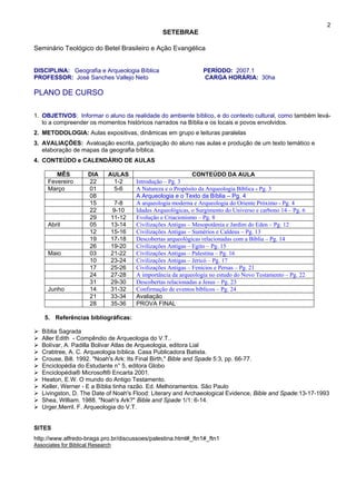 2
SETEBRAE
Seminário Teológico do Betel Brasileiro e Ação Evangélica
DISCIPLINA: Geografia e Arqueologia Bíblica PERÍODO: 2007.1
PROFESSOR: José Sanches Vallejo Neto CARGA HORÁRIA: 30ha
PLANO DE CURSO
1. OBJETIVOS: Informar o aluno da realidade do ambiente bíblico, e do contexto cultural, como também levá-
lo a compreender os momentos históricos narrados na Bíblia e os locais e povos envolvidos.
2. METODOLOGIA: Aulas expositivas, dinâmicas em grupo e leituras paralelas
3. AVALIAÇÕES: Avaloação escrita, participação do aluno nas aulas e produção de um texto temático e
elaboração de mapas da geografia bíblica.
4. CONTEÚDO e CALENDÁRIO DE AULAS
MÊS DIA AULAS CONTEÚDO DA AULA
Fevereiro 22 1-2 Introdução – Pg. 3
Março 01 5-6 A Natureza e o Propósito da Arqueologia Bíblica - Pg. 3
08 A Arqueologia e o Texto da Bíblia – Pg. 4
15 7-8 A arqueologia moderna e Arqueologia do Oriente Próximo - Pg. 4
22 9-10 Idades Arqueológicas, o Surgimento do Universo e carbono 14 – Pg. 6
29 11-12 Evolução e Criacionismo – Pg. 8
Abril 05 13-14 Civilizações Antigas – Mesopotâmia e Jardim do Eden – Pg. 12
12 15-16 Civilizações Antigas – Sumérios e Caldeus – Pg. 13
19 17-18 Descobertas arqueológicas relacionadas com a Bíblia – Pg. 14
26 19-20 Civilizações Antigas – Egito – Pg. 15
Maio 03 21-22 Civilizações Antigas – Palestina – Pg. 16
10 23-24 Civilizações Antigas – Jericó – Pg. 17
17 25-26 Civilizações Antigas – Fenicios e Persas – Pg. 21
24 27-28 A importância da arqueologia no estudo do Novo Testamento – Pg. 22
31 29-30 Descobertas relacionadas a Jesus – Pg. 23
Junho 14 31-32 Confirmação de eventos bíblicos – Pg. 24
21 33-34 Avaliação
28 35-36 PROVA FINAL
5. Referências bibliográficas:
Bíblia Sagrada
Aller Edith - Compêndio de Arqueologia do V.T..
Bolívar, A. Padilla Bolivar Atlas de Arqueologia, editora Lial
Crabtree, A. C. Arqueologia bíblica. Casa Publicadora Batista.
Crouse, Bill. 1992. "Noah's Ark: Its Final Birth," Bible and Spade 5:3, pp. 66-77.
Enciclopédia do Estudante n° 5, editora Globo
Enciclopédia® Microsoft® Encarta 2001.
Heaton, E.W. O mundo do Antigo Testamento.
Keller, Werner - E a Bíblia tinha razão. Ed. Melhoramentos. São Paulo
Livingston, D. The Date of Noah's Flood: Literary and Archaeological Evidence, Bible and Spade:13-17-1993
Shea, William. 1988. "Noah's Ark?" Bible and Spade 1/1: 6-14.
Urger,Merril. F. Arqueologia do V.T.
SITES
http://www.alfredo-braga.pro.br/discussoes/palestina.html#_ftn1#_ftn1
Associates for Biblical Research
 