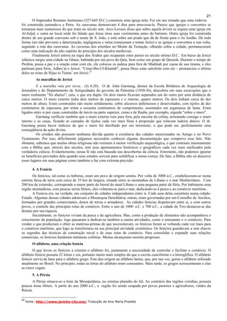 21
O Imperador Romano Justiniano (527-665 D.C.) construiu uma igreja nela. Foi em seu reinado que uma rodovia
foi construída juntando-a a Petra. As caravanas demoravam 4 dias para atravessa-la. Parece que igrejas e conventos se
tornaram mais numerosos do que eram no século sete. Arco Levaux disse que sobre aquela árvore se ergueu uma igreja em
Al-Juljal, e outra no local onde foi falado que Jesus tirou suas vestimentas antes do batismo. Outra igreja foi construída
dentro de um grande convento sob o nome de S. João, e está sobre um prado que dá de frente para o rio Jordão. De toda
forma isto não preveniu a deterioração, negligencia e ruína começaram a tomar Jericó e as igrejas e conventos a sua volta,
seguindo a rota das caravanas. As cavernas dos ermitãos no Monte da Tentação, olhando sobre a cidade, permaneceram
como uma indicação do alto espírito do princípio dos séculos medievais.
Finalmente Jericó entrou na regra dos Árabes que ocuparam estes países no século sétimo D.C.. Em baixo da Jericó
islâmica surgiu uma cidade no Ghaur, habitada por um povo do Qais, bem como um grupo de Quraish. Durante o tempo do
Profeta, possa a paz e a oração estar com ele, ele colocou os judeus para fora de Madinah por causa de sua tirania, e eles
partiram para Síria, Adhru’at e Jericó. “Umar-Ibn-Ul-Khattab”, possa Deus estar satisfeito com ele – pronunciou o último
deles no reino de Hijaz to Taima’ em Jericó.23
As muralhas de Jericó
E a muralha ruiu por terra... (Js 6.20). O dr. John Garstang, diretor da Escola Britânica de Arqueologia de
Jerusalém e do Departamento de Antiguidades do governo da Palestina (1930-36), descobriu em suas escavações que o
muro realmente "foi abaixo"; caiu, e que era duplo. Os dois muros ficavam separados um do outro por uma distância de
cinco metros. O muro externo tinha dois metros de espessura e o interno, quatro metros. Os dois tinham cerca de dez
metros de altura. Eram construídos não muito solidamente, sobre alicerces defeituosos e desnivelados, com tijolos de dez
centímetros de espessura, por trinta a sessenta centímetros de comprimento, assentados em argamassa de lama. Eram
ligados entre si por casas construídas de través na parte superior, como a de Raabe, por exemplo, erguida "sobre o muro".
Garstang verificou também que o muro externo ruiu para fora, pela encosta da colina, arrastando consigo o muro
interno e as casas, ficando as camadas de tijolos cada vez mais finas à proporção que rolavam ladeira abaixo. O dr.
Garstang pensa haver indícios de que o muro foi derribado por um terremoto, o que pode ser, perfeitamente uma
conseqüência da ação divina.
Os cristãos não possuem nenhuma dúvida quanto à existência das cidades mencionadas no Antigo e no Novo
Testamento. Por isso, dificilmente julgamos necessário conhecer alguma documentação que comprove esse fato. Não
obstante, sabemos que muitas obras religiosas não resistem à menor verificação arqueológica, o que contrasta imensamente
com a Bíblia que, através dos séculos, tem seus apontamentos históricos e geográficos cada vez mais ratificados pela
verdadeira ciência. Evidentemente, nossa fé não está baseada nas descobertas da ciência. Entretanto, não podemos ignorar
os benefícios provindos dela quando seus estudos servem para solidificar a nossa crença. De fato, a Bíblia não só descreve
esses lugares em suas páginas como também o faz com extrema precisão.
4. A Fenícia
Os fenícios, tal como os hebreus, eram um povo de origem semita. Por volta de 3000 a.C., estabeleceram-se numa
estreita faixa de terra com cerca de 35 km de largura, situada entre as montanhas do Líbano e o mar Mediterrâneo. Com
200 km de extensão, corresponde a maior parte do litoral do atual Líbano e uma pequena parte da Síria. Por habitarem uma
região montanhosa, com poucas terras férteis, eles voltaram-se para o mar, dedicando-se à pesca e ao comércio marítimo.
A Fenícia era, na verdade, um conjunto de cidades independentes entre si. Cada uma delas constituía numa cidade-
Estado. Algumas dessas cidades adotavam a Monarquia Hereditária; outras, eram governadas por um Conselho de Anciãos,
formados por grandes comerciantes, donos de terras e armadores. As cidades fenícias disputavam entre si, e com outros
povos, o controle das principais rotas de comércio. Entre o ano de 1000 a.C. e 700 a.C., a cidade de Tiro destacou-se das
demais por sua riqueza.
Inicialmente, os fenícios viviam da pesca e da agricultura. Mas, como a produção de alimentos não acompanhava o
crescimento da população, logo passaram a dedicar-se também a outras atividades, como o artesanato e o comércio. Para
vender o que produziam e obter as matérias-primas de que necessitavam, os fenícios foram se voltando cada vez mais para
o comércio marítimo, que logo se transformou na sua principal atividade econômica. Os fenícios guardavam a sete chaves
os segredos das técnicas de construção naval e de suas rotas de comércio. Para consolidar e expandir suas relações
comerciais, os fenícios fundaram inúmeras colônias. Muitas alcançaram enorme progresso.
O alfabeto, uma criação fenícia
O que levou os fenícios a criarem o alfabeto foi, justamente a necessidade de controlar e facilitar o comércio. O
alfabeto fenício possuía 22 letras e era, portanto muito mais simples do que a escrita cuneiforme e a hieroglífica. O alfabeto
fenício serviu de base para o alfabeto grego. Este deu origem ao alfabeto latino, que, por sua vez, gerou o alfabeto utilizado
atualmente no Brasil. No princípio, todas as letras do alfabeto eram consoantes. Mais tarde, os gregos acrescentaram a elas
as cinco vogais.
5. A Pérsia
A Pérsia situava-se a leste da Mesopotâmia, no extenso planalto do Irã. Ao contrário das regiões vizinhas, possuía
poucas áreas férteis. A partir do ano 2000 a.C., a região foi sendo ocupada por povos pastores e agricultores, vindos da
Rússia.
23
fonte: http://www.jericho-city.org/ Tradução de Ana Maria Prestes
 