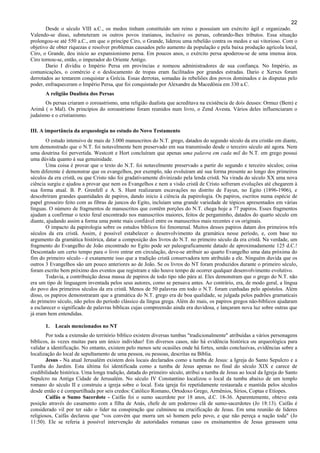 22
Desde o século VIII a.C., os medos tinham constituído um reino e possuíam um exército ágil e organizado.
Valendo-se disso, submeteram os outros povos iranianos, inclusive os persas, cobrando-lhes tributos. Essa situação
prolongou-se até 550 a.C., em que o príncipe Ciro, o Grande, liderou uma rebelião contra os medos e sai vitorioso. Com o
objetivo de obter riquezas e resolver problemas causados pelo aumento da população e pela baixa produção agrícola local,
Ciro, o Grande, deu início ao expansionismo persa. Em poucos anos, o exército persa apoderou-se de uma imensa área.
Ciro tornou-se, então, o imperador do Oriente Antigo.
Dario I dividiu o Império Persa em províncias e nomeou administradores de sua confiança. No Império, as
comunicações, o comércio e o deslocamento de tropas eram facilitados por grandes estradas. Dario e Xerxes foram
derrotados ao tentarem conquistar a Grécia. Essas derrotas, somadas às rebeliões dos povos dominados e às disputas pelo
poder, enfraqueceram o Império Persa, que foi conquistado por Alexandre da Macedônia em 330 a.C.
A religião Dualista dos Persas
Os persas criaram o zoroastrismo, uma religião dualista que acreditava na existência de dois deuses: Ormuz (Bem) e
Arimã ( o Mal). Os princípios do zoroastrismo foram reunidos num livro, o Zend Avesta. Vários deles influenciaram o
judaísmo e o cristianismo.
III. A importância da arqueologia no estudo do Novo Testamento
O estudo intensivo de mais de 3.000 manuscritos do N.T. grego, datados do segundo século da era cristão em diante,
tem demonstrado que o N.T. foi notavelmente bem preservado em sua transmissão desde o terceiro século até agora. Nem
uma doutrina foi pervertida. Westcott e Hort concluíram que apenas uma palavra em cada mil do N.T. em grego possui
uma dúvida quanto à sua genuinidade.
Uma coisa é provar que o texto do N.T. foi notavelmente preservado a partir do segundo e terceiro séculos; coisa
bem diferente é demonstrar que os evangelhos, por exemplo, não evoluíram até sua forma presente ao longo dos primeiros
séculos da era cristã, ou que Cristo não foi gradativamente divinizado pela lenda cristã. Na virada do século XX uma nova
ciência surgiu e ajudou a provar que nem os Evangelhos e nem a visão cristã de Cristo sofreram evoluções até chegarem à
sua forma atual. B. P. Grenfell e A. S. Hunt realizaram escavações no distrito de Fayun, no Egito (1896-1906), e
descobriram grandes quantidades de papiros, dando início à ciência da papirologia. Os papiros, escritos numa espécie de
papel grosseiro feito com as fibras de juncos do Egito, incluíam uma grande variedade de tópicos apresentados em várias
línguas. O número de fragmentos de manuscritos que contêm porções do N.T. chega hoje a 77 papiros. Esses fragmentos
ajudam a confirmar o texto feral encontrado nos manuscritos maiores, feitos de pergaminho, datados do quarto século em
diante, ajudando assim a forma uma ponte mais confiável entre os manuscritos mais recentes e os originais.
O impacto da papirologia sobre os estudos bíblicos foi fenomenal. Muitos desses papiros datam dos primeiros três
séculos da era cristã. Assim, é possível estabelecer o desenvolvimento da gramática nesse período, e, com base no
argumento da gramática histórica, datar a composição dos livros do N.T. no primeiro século da era cristã. Na verdade, um
fragmento do Evangelho de João encontrado no Egito pode ser paleograficamente datado de aproximadamente 125 d.C.!
Descontado um certo tempo para o livro entrar em circulação, deve-se atribuir ao quarto Evangelho uma data próxima do
fim do primeiro século - é exatamente isso que a tradição cristã conservadora tem atribuído a ele. Ninguém duvida que os
outros 3 Evangelhos são um pouco anteriores ao de João. Se os livros do NT foram produzidos durante o primeiro século,
foram escrito bem próximo dos eventos que registram e não houve tempo de ocorrer qualquer desenvolvimento evolutivo.
Todavia, a contribuição dessa massa de papiros de todo tipo não pára aí. Eles demonstram que o grego do N.T. não
era um tipo de linguagem inventada pelos seus autores, como se pensava antes. Ao contrário, era, de modo geral, a língua
do povo dos primeiros séculos da era cristã. Menos de 50 palavras em todo o N.T. foram cunhadas pelo apóstolos. Além
disso, os papiros demonstraram que a gramática do N.T. grego era de boa qualidade, se julgada pelos padrões gramaticais
do primeiro século, não pelos do período clássico da língua grega. Além do mais, os papiros gregos não-bíblicos ajudaram
a esclarecer o significado de palavras bíblicas cujas compreensão ainda era duvidosa, e lançaram nova luz sobre outras que
já eram bem entendidas.
1. Locais mencionados no NT
Por toda a extensão do território bíblico existem diversas tumbas "tradicionalmente" atribuídas a vários personagens
bíblicos, às vezes muitas para um único indivíduo! Em diversos casos, não há evidência histórica ou arqueológica para
validar a identificação. No entanto, existem pelo menos sete ocasiões onde há fortes, senão conclusivas, evidências sobre a
localização do local de sepultamento de uma pessoa, ou pessoas, descritas na Bíblia.
Jesus - Na atual Jerusalém existem dois locais declarados como a tumba de Jesus: a Igreja do Santo Sepulcro e a
Tumba do Jardim. Esta última foi identificada como a tumba de Jesus apenas no final do século XIX e carece de
credibilidade histórica. Uma longa tradição, datada do primeiro século, atribui a tumba de Jesus ao local da Igreja do Santo
Sepulcro na Antiga Cidade de Jerusalém. No século IV Constantino localizou o local da tumba abaixo de um templo
romano do século II e construiu a igreja sobre o local. Esta igreja foi repetidamente restaurada e mantida pelos séculos
desde então e é compartilhada por seis credos: Católico Romano, Ortodoxo Grego, Armênios, Sírios, Coptas e Etíopes.
Caifás o Sumo Sacerdote - Caifás foi o sumo sacerdote por 18 anos, d.C. 18-36. Aparentemente, obteve esta
posição através do casamento com a filha de Anás, chefe de um poderoso clã de sumo-sacerdotes (Jo 18:13). Caifás é
considerado vil por ter sido o líder na conspiração que culminou na crucificação de Jesus. Em uma reunião de líderes
religiosos, Caifás declarou que "vos convém que morra um só homem pelo povo, e que não pereça a nação toda" (Jo
11:50). Ele se referia à possível intervenção de autoridades romanas caso os ensinamentos de Jesus gerassem uma
 