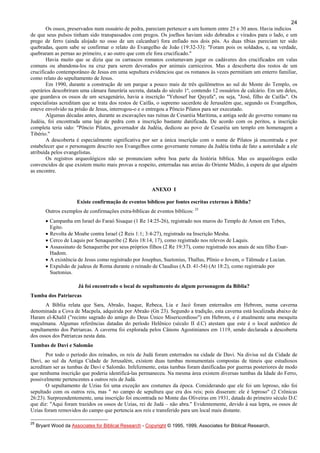 24
Os ossos, preservados num ossuário de pedra, pareciam pertencer a um homem entre 25 e 30 anos. Havia indícios
de que seus pulsos tinham sido transpassados com pregos. Os joelhos haviam sido dobrados e virados para o lado, e um
prego de ferro (ainda alojado no osso de um calcanhar) fora enfiado nos dois pós. As duas tíbias pareciam ter sido
quebradas, quem sabe se confirmar o relato do Evangelho de João (19:32-33): "Foram pois os soldados, e, na verdade,
quebraram as pernas ao primeiro, e ao outro que com ele fora crucificado."
Havia muito que se dizia que os carrascos romanos costumavam jogar os cadáveres dos crucificados em valas
comuns ou abandona-los na cruz para serem devorados por animais carniceiros. Mas a descoberta dos restos de um
crucificado contemporâneo de Jesus em uma sepultura evidenciou que os romanos às vezes permitiam um enterro familiar,
como relato do sepultamento de Jesus.
Em 1990, durante a construção de um parque a pouco mais de três quilômetros ao sul do Monte do Templo, os
operários descobriram uma câmara funerária secreta, datada do século 1º, contendo 12 ossuários de calcário. Em um deles,
que guardava os ossos de um sexagenário, havia a inscrição "Yehosef bar Qayafa", ou seja, "José, filho de Caifás". Os
especialistas acreditam que se trata dos restos de Caifás, o supremo sacerdote de Jerusalém que, segundo os Evangelhos,
esteve envolvido na prisão de Jesus, interrogou-o e o entregou a Pôncio Pilatos para ser executado.
Algumas décadas antes, durante as escavações nas ruínas de Cesaréia Marítima, a antiga sede do governo romano na
Judéia, foi encontrada uma laje de pedra com a inscrição bastante danificada. De acordo com os peritos, a inscrição
completa teria sido: "Pôncio Pilatos, governador da Judéia, dedicou ao povo de Cesaréia um templo em homenagem a
Tibério."
A descoberta é especialmente significativa por ser a única inscrição com o nome de Pilatos já encontrada e por
estabelecer que o personagem descrito nos Evangelhos como governante romano da Judéia tinha de fato a autoridade a ele
atribuída pelos evangelistas.
Os registros arqueológicos não se pronunciam sobre boa parte da história bíblica. Mas os arqueólogos estão
convencidos de que existem muito mais provas a respeito, enterradas nas areias do Oriente Médio, à espera de que alguém
as encontre.
ANEXO I
Existe confirmação de eventos bíblicos por fontes escritas externas à Bíblia?
Outros exemplos de confirmações extra-bíblicas de eventos bíblicos: 25
• Campanha em Israel do Faraó Sisaque (1 Re 14:25-26), registrado nos muros do Templo de Amon em Tebes,
Egito.
• Revolta de Moabe contra Israel (2 Reis 1:1; 3:4-27), registrado na Inscrição Mesha.
• Cerco de Laquis por Senaqueribe (2 Reis 18:14, 17), como registrado nos relevos de Laquis.
• Assassinato de Senaqueribe por seus próprios filhos (2 Re 19:37), como registrado nos anais de seu filho Esar-
Hadom.
• A existência de Jesus como registrado por Josephus, Suetonius, Thallus, Plínio o Jovem, o Tálmude e Lucian.
• Expulsão de judeus de Roma durante o reinado de Claudius (A.D. 41-54) (At 18:2), como registrado por
Suetonius.
Já foi encontrado o local de sepultamento de algum personagem da Bíblia?
Tumba dos Patriarcas
A Bíblia relata que Sara, Abraão, Isaque, Rebeca, Lia e Jacó foram enterrados em Hebrom, numa caverna
denominada a Cova de Macpela, adquirida por Abraão (Gn 23). Segundo a tradição, esta caverna está localizada abaixo de
Haram el-Khalil ("recinto sagrado do amigo do Deus Único Misericordioso") em Hebrom, e é atualmente uma mesquita
muçulmana. Algumas referências datadas do período Helênico (século II d.C) atestam que este é o local autêntico de
sepultamento dos Patriarcas. A caverna foi explorada pelos Cânons Agostinianos em 1119, sendo declarada a descoberta
dos ossos dos Patriarcas nesta data.
Tumbas de Davi e Salomão
Por todo o período dos reinados, os reis de Judá foram enterrados na cidade de Davi. Na divisa sul da Cidade de
Davi, ao sul da Antiga Cidade de Jerusalém, existem duas tumbas monumentais compostas de túneis que estudiosos
acreditam ser as tumbas de Davi e Salomão. Infelizmente, estas tumbas foram danificadas por guerras posteriores de modo
que nenhuma inscrição que poderia identificá-las permaneceu. Na mesma área existem diversas tumbas da Idade do Ferro,
possivelmente pertencentes a outros reis de Judá.
O sepultamento de Uzias foi uma exceção aos costumes da época. Considerando que ele foi um leproso, não foi
sepultado com os outros reis, mas " no campo de sepultura que era dos reis; pois disseram: ele é leproso" (2 Crônicas
26:23). Surpreendentemente, uma inscrição foi encontrada no Monte das Oliveiras em 1931, datada do primeiro século D.C
que diz: "Aqui foram trazidos os ossos de Uzias, rei de Judá – não abra." Evidentemente, devido à sua lepra, os ossos de
Uzias foram removidos do campo que pertencia aos reis e transferido para um local mais distante.
25
Bryant Wood da Associates for Biblical Research - Copyright © 1995, 1999, Associates for Biblical Research,
 