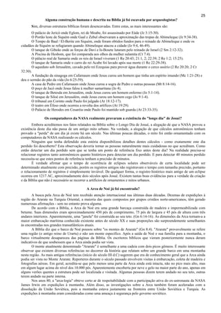 25
Alguma construção humana e descrita na Bíblia já foi escavada por arqueologistas?
Sim, diversas estruturas bíblicas foram desencavadas. Entre estas, as mais interessantes são:
O palácio de Jericó onde Eglom, rei de Moabe, foi assassinado por Eúde (Jz 3:15-30).
O Portão leste de Siquém onde Gaal e Zebul observaram a aproximação das tropas de Abimeleque (Jz 9:34-38).
O Tempo de Baal / El-Berite em Siquém, onde foram obtidos fundos para o reinado de Abimeleque e onde os
cidadãos de Siquém se refugiaram quando Abimeleque atacou a cidade (Jz 9:4, 46-49).
O tanque de Gibeão onde as forças de Davi e Is-Bosete lutaram pelo reinado de Israel (2 Sm 2:12-32).
A Piscina de Hesbom, que foi comparada aos olhos da mulher sulamita (Ct 7:4).
O pálacio real de Samaria onde os reis de Israel viveram (1 Re 20:43; 21:1, 2; 22:39; 2 Re 1:2; 15:25).
O tanque de Samaria onde o carro do rei Acabe foi lavado após sua morte (1 Re 22:29-38).
O aqueduto sob Jerusalém, cavado pelo rei Ezequias para prover água durante o cerco assírio (2 Re 20:20; 2 Cr
32:30).
A fundação da sinagoga em Cafarnaum onde Jesus curou um homem que tinha um espírito imundo (Mc 1:21-28) e
deu o sermão do pão da vida (Jo 6:25-59).
A casa de Pedro em Cafarnaum onde Jesus curou a sogra de Pedro e outras pessoas (Mt 8:14-16).
O poço de Jacó onde Jesus falou à mulher samaritana (Jo 4).
O tanque de Betesda em Jerusalém, onde Jesus curou um homem enfermo (Jo 5:1-14).
O tanque de Siloé em Jerusalém, onde Jesus curou um homem cego (Jo 9:1-4).
O tribunal em Corinto onde Paulo foi julgado (At 18:12-17).
O teatro em Éfeso onde ocorreu a revolta dos artífices (At 19:29).
O Palácio de Herodes em Cesaréia onde Paulo foi mantido sob guarda (At 23:33-35).
Os computadores da NASA realmente provaram a existência do "longo dia" de Josué?
Embora acreditemos nos fatos relatados na Bíblia sobre o Longo Dia de Josué, a alegação de que a NASA provou a
existência deste dia não passa de um antigo mito urbano. Na verdade, a alegação de que cálculos astronômicos tenham
provado a "perda" de um dia já existe há um século. Nas últimas poucas décadas, o mito foi então ornamentado com os
computadores da NASA realizando os cálculos.
Ninguém que tenha defendido esta estória disponibilizou detalhes destes cálculos - como exatamente este dia
perdido foi descoberto? Esta observação deveria tornar as pessoas naturalmente mais cuidadosas no que acreditam. Como
então detectar um dia perdido sem que se tenha um ponto de referência fixo antes deste dia? Na realidade precisa-se
relacionar registros tanto astronômicos quanto históricos para detectar um dia perdido. E para detectar 40 minutos perdido
necessita-se que estes pontos de referência tenham a precisão de minutos.
É verdade afirmar que o tempo de ocorrência de eclipses solares observáveis de certa localidade pode ser
determinado atualmente com precisão, porém os registros antigos não registravam o tempo com tamanha precisão, portanto
o relacionamento de registros é simplesmente inviável. De qualquer forma, o registro histórico mais antigo de um eclipse
ocorreu em 1217 AC, aproximadamente dois séculos após Josué. Existem tantas boas evidências para a verdade da criação
e da Bíblia que não é necessário se recorrer a artifícios de ornamentos e mitos urbanos.
A Arca de Noé já foi encontrada?
A busca pela Arca de Noé tem recebido atenção internacional nas últimas duas décadas. Dezenas de expedições à
região do Ararate na Turquia Oriental, a maioria das quais compostos por grupos cristãos norte-americanos, têm gerado
numerosas afirmações - sem no entanto prova alguma.
De acordo com a Bíblia, a Arca de Noé era uma grande barcaça construída de madeira e impermeabilizada com
betume. Suas dimensões eram aproximadamente 450 pés de comprimento, 75 pés de largura e 45 pés de altura com três
andares interiores. Aparentemente, uma "janela" foi construída ao seu teto. (Gn 6:14-16). As dimensões da Arca tornam-a a
maior embarcação marítima conhecida existente antes do século XX e suas proporções são surpreendemente semelhantes
às encontradas nos grandes transatlânticos atuais.
A Bíblia diz que o barco de Noé pousou sobre "os montes de Ararate" (Gn 8:4). "Ararate" provavelmente se refere
uma região (o antigo reino de Urartu) e não um monte específico. Após a saída de Noé e sua família para a montanha, o
barco virtualmente desapareceu das páginas da Bíblia. Os escritores bíblicos que vieram posteriormente nunca deram
indicativos de que soubessem que a Arca ainda podia ser vista.
O monte atualmente denominado "Ararate" é semelhante a uma cadeia com dois picos gêmeos. É muito interessante
observar que existem diversas referências no decorrer da história que relatam sobre um grande barco em uma montanha
nesta região. As mais antigas referências (início do século III d.C) sugerem que era de conhecimento geral que a Arca ainda
podia ser vista no Monte Ararate. Reporteres durante o século passado envolvem visitas à embarcação, coleta de madeira e
fotografias aéreas. Em geral, acredita-se que pelo menos uma parte da Arca ainda está intacta, não no pico mais alto, mas
em algum lugar acima do nível dos 10.000 pés. Aparentemente encoberta por neve e gelo na maior parte do ano, apenas em
alguns verões quentes a estrutura pode ser localizada e visitada. Algumas pessoas dizem terem andado no seu teto, outras
terem andado na parte interna.
Nos anos 80, a "arca-logia" obteve certo ar de respeitabilidade com a participação ativa do ex-astronauta da NASA
James Irwin em expedições à montanha. Além disso, as investigações sobre a Arca também foram aceleradas com a
dissolução da União Soviética, pois a montanha estava justamente na fronteira entre União Soviética e Turquia. As
expedições à montanha eram consideradas como uma ameaça à segurança pelo governo soviético.
 