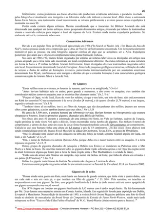 26
Infelizmente, visitas posteriores aos locais descritos não produziram evidências adicionais, o paradeiro revelado
pelas fotografias é atualmente uma incógnita e as diferentes visões não indicam o mesmo local. Além disso, o astronauta
James Irwin faleceu, uma testemunha visual recentemente se retratou publicamente e existem poucas novas expedições à
montanha nos anos 90.
Porém ainda existem alguns esforços. Mesmo considerando que a Associates for Biblical Research não está
direcionada para qualquer um destes esforços, temos pesquisado documentos antigos, procurado por relatos de testemunhas
visuais e renovado esforços para mapear o local de repouso da Arca. Existem ainda muitas expedições pendentes. Se
realmente estiver lá, certamente saberemos.
Comentários Adicionais
Devido a um popular filme de Hollywood apresentado em 1976 ("In Search of Noah's Ark - Em Busca da Arca de
Noé"), muitas pessoas ainda têm a impressão que a Arca de Noé foi definitivamente encontrada. Um item particularmente
memorável para as pessoas era uma fotografia espacial confusa de algo que se acreditava ser a Arca. Expedições
posteriores provaram que o objeto era simplesmente uma grande formação rochosa.
Nos anos de 1980 e 90, muitos foram enganados por estórias de notícias televisivas ou divulgadas em artigos nos
jornais alegando que a Arca tinha sido encontrada em local completamente diferente. Os relatos referiam-se a uma estrutura
em forma de barco a 15 milhas do Monte Ararate. Infelizmente, foram divulgados diversos testemunhos exagerados sobre
este local, frequentemente denominado Local de Durupinar. Através de pesquisas geológicas extensivas, utilização de radar
de terreno e dados de análise de formações terrestres, patrocinadas internacionalmente por um anestesista americano
denominado Ron Wyatt, confirmou-se sem margem a dúvidas de que a estranha formação é uma característica geológica
comum na região do Ararate. Não é a Arca de Noé.
Os Gigantes
"Esses nefilins eram os valentes, os homens de renome, que houve na antigüidade." Gn 6.4
"Antes haviam habitado nela os emins, povo grande e numeroso, e alto como os anaquins; eles também são
considerados refains como os anaquins; mas os moabitas lhes chamam emins." Dt 2.10-11
"Porque só Ogue, rei de Basã, ficou de resto dos refains; eis que o seu leito, um leito de ferro, não está porventura
em Rabá dos amonitas? O seu comprimento é de nove côvados [4 metros], e de quatro côvados [1,78 metros] a sua largura,
segundo o côvado em uso." Dt 3.11
"Também vimos ali os nefilins, isto é, os filhos de Anaque, que são descendentes dos nefilins; éramos aos nossos
olhos como gafanhotos; e assim também éramos aos seus olhos." Nm 13.33
Há cerca de 5.500 anos, a estatura humana era sobremodo elevada. Haviam homens na Mesopotâmia cuja estatura
ultrapassava 4 metros. Eram os primeiros gigantes, chamados pela Bíblia de Nefilins.
Nos finais dos anos 50 durante a construção de uma estrada em Homs, no Vale do Eufrates, sudeste da Turquia,
região próxima de onde viveu Noé após o dilúvio, foram encontradas várias tumbas de gigantes. Elas tinham 4 metros de
comprimento, e dentro de duas estavam ossos da coxa (fêmur humano) medindo cerca de 120 centímetros de comprimento.
Calcula-se que esse humano tinha uma altura de 4,5 metros e pés de 53 centímetros. Um dos ossos (fotos abaixo) está
sendo comercializado pelo Mt. Blanco Fossil Museum na cidade de Crosbyton, Texas, EUA, ao preço de 450 dólares.
"Não foi deixado nem sequer um dos anaquins na terra dos filhos de Israel; somente ficaram alguns em Gaza, em
Gate, e em Asdode." Js 11.22
"Ora, o nome de Hebrom era outrora Quiriate-Arba, porque Arba era o maior homem entre os anaquins. E a terra
repousou da guerra." Js 14.15
Outros grupos de gigantes chamados de Anaquins e Refains (ou Emins) se instalaram na Palestina entre o Mar
Morto e a faixa de Gaza. Os israelitas mataram todos os gigantes desta região sobrando apenas o rei Ogue (na região norte
da atual Jordânia) e alguns que foram para a faixa de Gaza (região entre o Mar Mediterrâneo e a cidade de Gaza).
"Então saiu do arraial dos filisteus um campeão, cujo nome era Golias, de Gate, que tinha de altura seis côvados e
um palmo [2,89 metros]." 1 Sm 17.4
Golias é o gigante mais famoso da história. No entanto não chegava a 3 metros de altura.
Esta interessante pegada em granito sólido foi encontrada na reserva florestal de Cleveland, EUA em fevereiro/2002.
Gigantes de 24 dedos
"Houve ainda outra guerra em Gate, onde havia um homem de grande estatura, que tinha vinte e quatro dedos, seis
em cada mão e seis em cada pé, e que também era filho do gigante." 1 Cr 20.6 Pela narrativa, os israelitas se
surpreenderam com esse gigante. Na foto, uma pegada fossilizada de 6 dedos (o dedo menor está um pouco apagado) de
um gigante comparada com um pé normal.
Em 1876 chegou em Londres um gigante fossilizado de 3,65 metros com 6 dedos no pé direito. Ele foi desenterrado
por Mr. Dyer durante uma operação mineira em County Antrim, Irlanda. Em seguida foi levado para exposição em Dublin,
Liverpool e Manchester. Numa edição de dezembro de 1895, a revista British Strand Magazine publicou uma foto do fóssil
tirada no depósito de mercadorias da Broad Street da Companhia de Estrada de Ferro North-Western, sendo mais tarde
reimpressa no livro "Traces of the Elder Faiths of Ireland" de W. G. Wood-Martin (abaixo múmia preto e branco). 26
26
www.ChristianAnswers.Net/portuguese - Christian Answers Network - PO Box 200 - Gilbert AZ 85299 EUA
 