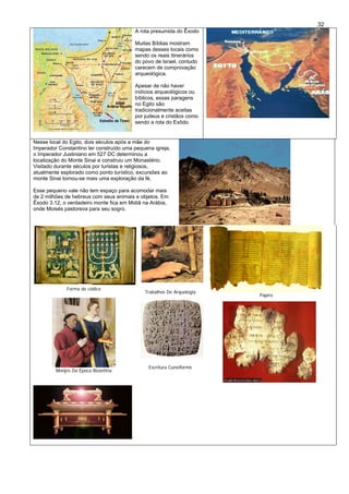 32
A rota presumida do Êxodo
Muitas Bíblias mostram
mapas desses locais como
sendo os reais itinerários
do povo de Israel, contudo
carecem de comprovação
arqueológica.
Apesar de não haver
indícios arqueológicos ou
bíblicos, essas paragens
no Egito são
tradicionalmente aceitas
por judeus e cristãos como
sendo a rota do Exôdo.
Nesse local do Egito, dois séculos após a mãe do
Imperador Constantino ter construído uma pequena igreja,
o Imperador Justiniano em 527 DC determinou a
localização do Monte Sinai e construiu um Monastério.
Visitado durante séculos por turistas e religiosos,
atualmente esplorado como ponto turístico, excursões ao
monte Sinai tornou-se mais uma exploração da fé.
Esse pequeno vale não tem espaço para acomodar mais
de 2 milhões de hebreus com seus animais e objetos. Em
Êxodo 3.12, o verdadeiro monte fica em Midiã na Arábia,
onde Moisés pastoreva para seu sogro.
Forma de códice
Trabalhos De Arquelogia
Papiro
Monjes Da Época Bizantina
Escritura Cuneiforme
 