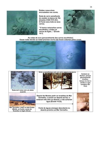 35
Rodas e seus eixos
encrustados nos corais.
Roda de carro semelhante
às usadas na época da 18a
dinastia (1540-1515 AC).
O Faraó usou toda os seus
carros;
" E tomou seiscentos carros
escolhidos, e todos os
carros do Egito..." (Êxodo
14.7).
As rodas de ouro (provavelmente dos carros escolhidos).
Essas rodas devido ao metal precioso (ouro),não foram cobertas pelos corais.
Roda de 8 raios com um deles
ausente
Notar a semelhança com um carro egípcio da época.
Cantarei ao
Senhor, porque
gloriosamente
triunfou;
lançou no mar o
cavalo e o seu
cavaleiro (Êx
15,2).
Mar Vermelho, visão no lado Árabe
(Midiã), ao fundo a praia de
Nuweiba no Egito (Sinai).
Depois fez Moisés partir os israelitas do Mar
Vermelho, e sairam ao deserto de Sur; e
andaram três dias no deserto, e não acharam
água (Êxodo 15.22).
Fonte de águas amargas descoberta no
deserto próximo ao Mar Vermelho.
 