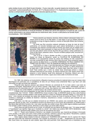 37
pelos árabes locais como Wadi Hurab (Horebe). O pico mais alto, na parte traseira da montanha está
"queimado" (carbonizado)(Êxodo 19.18-20, 24.17 e Deuteronômio 4.11). Exploradores quebraram algumas
rochas e comprovaram que são de granito e escuras apenas por fora.
As colunas comemorativas no local da travessia, os restos dos carros dos egípcios no fundo do mar, o pico do
monte carbonizado e as outras evidências de inestimável valor, tornam a descoberta de Ronald Wyatt
incontestáveis. E.M 19/09/2004
Parece estranho que Sodoma, Gomorra, Admá e Zeboim estivessem todas num
mesmo local do termo sul do Mar Morto. O mais lógico é que as cidades estariam
localizadas ao longo de alguma distância, incluída na descrição Bíblica das fronteiras
de Canaã.
Os locais que Ron encontrou estavam alinhados ao longo de mais de trinta
quilômetros, um conceito fantástico para quem estava familiarizado e nunca tinha
considerado que estavam incorreta todas as teorias que diziam que as cidades eram
agrupadas. Notei cada localização no mapa que ele tinha descrito. Mas o último local
que teria sido Zeboim achei incrível. Ele tinha dito que estava a várias quilômetros ao
norte do Mar Morto, passando Jericó. Procurei na Bíblia qualquer pista, encontrei em
Primeiro Samuel:
1SA 13:16-18 - E Saul e Jônatas, seu filho, e o povo que se achou com eles,
ficaram em Gibeá de Benjamim; porém os FILISTEUS SE ACAMPARAM EM
MICMÁS. E os saqueadores saíram do campo dos Filisteus em três companhias;
uma das companhias foi pelo caminho Ofra à terra de Sual. Outra companhia seguiu
pelo caminho de Bete-Horom, e a OUTRA COMPANHIA FOI PELO CAMINHO DO
TERMO QUE DÁ PARA O VALE DE ZEBOIM NA DIREÇÃO DO DESERTO.
Examinando um mapa, vi que esta descrição dos Filisteus que saem de Micmás
numa companhia que vai ao norte, outra foi ao lado ocidental, e a última diretamente
ao leste para o Vale chamado Zeboim; no mesmo lugar onde Ron achou o último
local! Fazia sentido que o nome da cidade fosse preservada embora a cidade
estivesse destruída há muito tempo, da mesma maneira que o Mt. Sodom ainda hoje
preserva o nome Sodoma. Israel tinha deslocado os Cananitas; Zeboim era uma
cidade na fronteira de Canaã, e agora seus restos estão na fronteira de Israel.
Em 1989, nós visitamos um local próximo a Masada e levamos amostras do material branco que em nossas mãos
desintegrava em partículas com a consistência de talco em pó. Parecia cinza certamente! Mas o que fazer com esta
informação era algo que ainda não sabiamos.
Perguntei para algumas pessoas que estavam filmando um comercial de Tv no local, sobre o que eram as
estranhas formações. Responderam que se formou quando o Mar Morto cobriu a área inteira. Interessante; quando o
material branco foi examinado em Lab., vimos que eram cinzas. Nos falamos com vários geólogos que afirmaram que a
área do fundo do mar contém BARRO; o material branco não continha nenhum barro.
A Bíblia conta uma conflagração na qual bolas de enxofre choveram do céu (atmosfera), queimando as cidades
completamente. Gen 19:24-25 - "Então o SENHOR fez chover enxofre e fogo, do SENHOR desde os céus, sobre Sodoma
e Gomorra; E destruiu aquelas cidades e toda aquela campina, e todos os moradores daquelas cidades, e o que nascia da
terra." Uma menção da condição dos restos das cidades durante o tempo de Cristo foi escrita por Pedro: 2 PE 2:6 - "E
condenou à destruição as cidades de Sodoma e Gomorra, reduzindo-as a cinzas, e pondo-as para exemplo aos que
vivessem impiamente;"
Este verso, nos fala que as cidades tornaram-se em CINZAS; isso parece uma conclusão lógica, elas foram
destruídas através do fogo; mas, os partidários da teoria que afirma que os cinco locais são localizados na Jordânia após o
Mar Morto (Bab edh-Dhra, Numeira, etc.), não notam que eles não contêm cinzas. Eles contêm alguns artefatos queimados,
mas também contêm matérias primas, alimentos e outros artigos que ainda estão intactos.
Pedro disse que elas tornaram-se em cinzas, um exemplo aos que depois de deveriam viver ". Em grego exemplo"
é "hupodeigma" que significa "algo que é mostrado ou visível". Isto implica que poderia SER VISTO literalmente. Judas
também escreve e apresenta estas cidades como prova da recompensa dos maus:
Jud 1:7 - "Assim como Sodoma e Gomorra, e as cidades circunvizinhas, que, havendo-se entregue à fornicação
como aqueles, e ido após outra carne, foram postas por exemplo, sofrendo a pena do fogo eterno." Novamente, a palavra
que ele usou, "deigma" raiz da palavra mostrar, que significa "uma coisa mostrada".
Outro registro destas cidades foi feito por Josephus em "GUERRAS DOS JUDEUS", livro IV, capítulo VIII: "Agora
este país está então tão tristemente queimado, que ninguém se preocupa a vir nele; ... Antigamente era uma terra mais
feliz, boas frutas e as riquezas de suas cidades, agora tudo está queimado. Está relacionado como a impiedade de seus
 