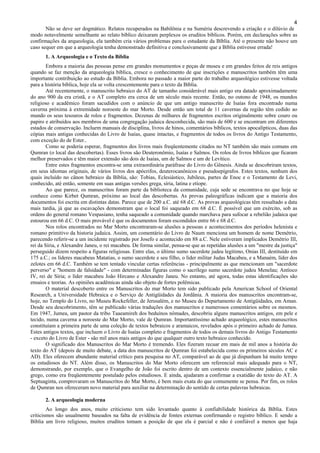 4
Não se deve ser dogmático. Relatos recuperados na Babilônia e na Suméria descrevendo a criação e o dilúvio de
modo notavelmente semelhante ao relato bíblico deixaram perplexos os eruditos bíblicos. Porém, em declarações sobre as
confirmações da arqueologia, ela também cria vários problemas para o estudante da Bíblia. Até o presente não houve um
caso sequer em que a arqueologia tenha demonstrado definitiva e conclusivamente que a Bíblia estivesse errada!
1. A Arqueologia e o Texto da Bíblia
Embora a maioria das pessoas pense em grandes monumentos e peças de museu e em grandes feitos de reis antigos
quando se faz menção da arqueologia bíblica, cresce o conhecimento de que inscrições e manuscritos também têm uma
importante contribuição ao estudo da Bíblia. Embora no passado a maior parte do trabalho arqueológico estivesse voltada
para a história bíblica, hoje ela se volta crescentemente para o texto da Bíblia.
Até recentemente, o manuscrito hebraico do AT de tamanho considerável mais antigo era datado aproximadamente
do ano 900 da era cristã, e o AT completo era cerca de um século mais recente. Então, no outono de 1948, os mundos
religioso e acadêmico foram sacudidos com o anúncio de que um antigo manuscrito de Isaías fora encontrado numa
caverna próxima à extremidade noroeste do mar Morto. Desde então um total de 11 cavernas da região têm cedido ao
mundo os seus tesouros de rolos e fragmentos. Dezenas de milhares de fragmentos escritos originalmente sobre couro ou
papiro e atribuídos aos membros de uma congregação judaica desconhecida, são mais de 600 e se encontram em diferentes
estados de conservação. Incluem manuais de disciplina, livros de hinos, comentários bíblicos, textos apocalípticos, duas das
cópias mais antigas conhecidas do Livro de Isaías, quase intactas, e fragmentos de todos os livros do Antigo Testamento,
com exceção do de Ester..
Como se poderia esperar, fragmentos dos livros mais freqüentemente citados no NT também são mais comuns em
Qumran (o local das descobertas). Esses livros são Deuteronômio, Isaías e Salmos. Os rolos de livros bíblicos que ficaram
melhor preservados e têm maior extensão são dois de Isaías, um de Salmos e um de Levítico.
Entre estes fragmentos encontra-se uma extraordinária paráfrase do Livro do Gênesis. Ainda se descobriram textos,
em seus idiomas originais, de vários livros dos apócrifos, deuterocanônicos e pseudoepígrafos. Estes textos, nenhum dos
quais incluído no cânon hebraico da Bíblia, são: Tobias, Eclesiástico, Jubileus, partes de Enoc e o Testamento de Levi,
conhecido, até então, somente em suas antigas versões grega, síria, latina e etíope.
Ao que parece, os manuscritos foram parte da biblioteca da comunidade, cuja sede se encontrava no que hoje se
conhece como Kirbet Qumran, próximo ao local das descobertas. As provas paleográficas indicam que a maioria dos
documentos foi escrita em distintas datas. Parece que de 200 a.C. até 68 d.C. As provas arqueológicas têm ressaltado a data
mais tardia, já que as escavações demonstram que o local foi saqueado em 68 d.C. É possível que um exército, sob as
ordens do general romano Vespasiano, tenha saqueado a comunidade quando marchava para sufocar a rebelião judaica que
estourou em 66 d.C. O mais provável é que os documentos foram escondidos entre 66 e 68 d.C.
Nos rolos encontrados no Mar Morto encontraram-se alusões a pessoas e acontecimentos dos períodos helenista e
romano primitivo da historia judaica. Assim, um comentário do Livro de Naum menciona um homem de nome Demétrio,
parecendo referir-se a um incidente registrado por Josefo e acontecido em 88 a.C. Nele estiveram implicados Demétrio III,
rei da Síria, e Alexandre Janeu, o rei macabeu. De forma similar, pensa-se que as repetidas alusões a um "mestre da justiça"
perseguido dizem respeito a figuras religiosas. Entre elas, o último sumo sacerdote judeu legítimo, Onias III, destituído em
175 a.C.; os líderes macabeus Matatias, o sumo sacerdote e seu filho, o líder militar Judas Macabeu, e a Manaém, líder dos
zelotes em 66 d.C. Também se tem tentado vincular certas referências - principalmente as que mencionam um "sacerdote
perverso" e "homem de falsidade" - com determinadas figuras como o sacrílego sumo sacerdote judeu Menelau; Antíoco
IV, rei de Síria; o líder macabeu João Hircano e Alexandre Janeu. No entanto, até agora, todas estas identificações são
ensaios e teorias. As opiniões acadêmicas ainda são objeto de fortes polêmicas.
O material descoberto entre os Manuscritos do mar Morto tem sido publicado pela American School of Oriental
Research, a Universidade Hebraica e o Serviço de Antigüidades da Jordânia. A maioria dos manuscritos encontram-se,
hoje, no Templo do Livro, no Museu Rockefeller, de Jerusalém, e no Museu do Departamento de Antigüidades, em Aman.
Desde seu descobrimento, têm se publicado várias traduções dos manuscritos e numerosos comentários sobre os mesmos.
Em 1947, Jumea, um pastor da tribo Taaeamireh dos beduínos nômades, descobriu alguns manuscritos antigos, em pele e
tecido, numa caverna a noroeste do Mar Morto, vale de Qumran. Importantíssimo achado arqueológico, estes manuscritos
constituíam a primeira parte de uma coleção de textos hebraicos e aramaicos, revelados após o primeiro achado de Jumea.
Estes antigos textos, que incluem o Livro de Isaías completo e fragmentos de todos os demais livros do Antigo Testamento
- exceto do Livro de Ester - são mil anos mais antigos do que qualquer outro texto hebraico conhecido.
O significado dos Manuscritos do Mar Morto é tremendo. Eles fizeram recuar em mais de mil anos a história do
texto do AT (depois de muito debate, a data dos manuscritos de Qumran foi estabelecida como os primeiros séculos AC e
AD). Eles oferecem abundante material crítico para pesquisa no AT, comparável ao de que já dispunham há muito tempo
os estudiosos do NT. Além disso, os Manuscritos do Mar Morto oferecem um referencial mais adequado para o NT,
demonstrando, por exemplo, que o Evangelho de João foi escrito dentro de um contexto essencialmente judaico, e não
grego, como era freqüentemente postulado pelos estudiosos. E ainda, ajudaram a confirmar a exatidão do texto do AT. A
Septuaginta, comprovaram os Manuscritos do Mar Morto, é bem mais exata do que comumente se pensa. Por fim, os rolos
de Qumran nos ofereceram novo material para auxiliar na determinação do sentido de certas palavras hebraicas.
2. A arqueologia moderna
Ao longo dos anos, muito criticismo tem sido levantado quanto à confiabilidade histórica da Bíblia. Estes
criticismos são usualmente baseados na falta de evidência de fontes externas confirmando o registro bíblico. E sendo a
Bíblia um livro religioso, muitos eruditos tomam a posição de que ela é parcial e não é confiável a menos que haja
 
