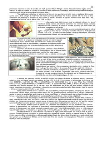 40
primeiros a encontrar as bolas de enxofre; em 1924, quando William Albright e Melvin Kyle estiveram na região, com a
intenção de achar as cidades de Sodoma e Gomorra no termo meridional do Mar Morto, eles também encontraram bolas de
enxofre; porém, não se deram conta da importância delas:
"Na região das montanhas no lado ocidental do mar nós apanhamos enxofre puro em pedaços tão grandes
quanto o meu dedo polegar. É encontrado até mesmo ao longo da orla do mar no lado oriental, até uns cinco ou seis
quilômetros de distancia da margem do mar contém o estrato; difundido de alguma maneira sobre esta área". "As
Explorações de Sodoma" por Dr. Melvin Kyle, 1928, pp. 52-53.
Influenciados pela idéia comum que as cidades estavam no termo
meridional, estes homens obviamente estiveram nos mesmos locais, contudo
interpretaram mal o depósito de cinzas e enxofre, achando que eram restos de
fertilizantes para as terras deficientes.
A razão para as bolas de enxofre serem encontradas ao longo de toda a
região é simples; a Bíblia diz que a campina inteira foi incluída na destruição das
cidades: GEN 19:25 - "E destruiu aquelas cidades e toda aquela campina, e todos os
moradores daquelas cidades, e o que nascia da terra."
Em janeiro de 1991, numa área ao longo do Rio Jordão, fora dos limites
da campina e dentro de um posto de fiscalização cercado com arame farpado;
achamos Zoar. Nossa próxima tarefa era conferir cada um dos cinco locais e
verificar se haviam bolas de enxofre neles. Explorarmos secretamente o local para
não atrair a atenção sobre nós; e nas estruturas de cinzas também achamos as
bolas brancas de enxofre.
Sodoma é sem dúvida de todos os locais, o maior e o mais difícil de ir,
exige até escalada; esta situada atrás de Mt. Sodom na área que se estende direito
até as montanhas; lá, também encontramos o enxofre. Ron e sua equipe
comprovaram a existência das bolas de enxofre em todas as cidades, com exceção
de Zeboim ao norte de Jericó.
Os locais sofreram uma tremenda erosão, o mais preservado, sem dúvida é Gomorra.
Admá, ao norte do Mar Morto, por não estar localizada numa área protegida pelas
montanhas, é exposta aos ventos; suas cinzas são de cor castanha, provavelmente
devido a impurezas trazidas pelo vento; sempre que uma seção é raspada revela a cor
clara das camadas interiores.
Naquela época que Sodoma e Gomorra existiram, as cidades, com a exceção de Zoar,
eram muito grandes, com milhares de pessoas. Sabemos que a planície inteira era
uma área luxuriante, muito bonita, comparável ao Jardim do Éden. Provavelmente o
Rio Jordão fluía até o Golfo de Acaba. Onde hoje é o Mar Morto, existia um vale cheio
de poços de limo que escoavam betume. Considerando que as cidades estavam na
campina, elas não foram cobertas pelas águas do mar.
A maioria das pessoas Sodoma e Gomorra tinham uma paixão pecadora; a perversão sexual. Eles eram
culpados, como um grande número das pessoas de hoje. EZE 16:49,50 - "Eis que esta foi a iniqüidade de Sodoma, tua
irmã: SOBERBA, FARTURA DE PÃO, E ABUNDÂNCIA DE OCIOSIDADE teve ela e suas filhas; MAS NUNCA
FORTALECEU A MÃO DO POBRE E DO NECESSITADO. E se ENSOBERBECERAM, E FIZERAM ABOMINAÇÕES
diante de mim; portanto,vendo eu isto as tirei dali." Aqui nós aprendemos que a raiz dos seus pecados originou-se da
grande riqueza que os conduziu à ociosidade e o descuido para com os menos afortunados. Eles estavam cheio de orgulho
e altivez, pensavam que eram melhores que outros.
Por que eles eram tão ricos? A presença dos poços de limo pode prover resposta a esta pergunta. Betume era
um dos mais valiosos artigos usados no mundo antigo. Seu uso ia desde remédios, mumificações, e até para calafetar os
navios, foi usado na Arca de Noé, e até na arca de juncos onde Moisés foi colocado quando era um bebê. Em suas várias
formas o betume é uma das substâncias mais usadas pela humanidade desde a mais remota antigüidade.
Num documento arqueológico, as tabuas de Ebla, pode-se ver uma lista de algumas compras feitas na época; o
preço para cada artigo em prata, dos preço, o mais alto é o do betume. As pessoas destas cidades só tinham que vender o
produto; não tiveram nenhuma razão para se ocupar de trabalho duro. Isto explica por que os reis das grandes nações
quiseram lhes fazer vassalos; queriam participar da grande riqueza da extração do betume, na forma de tributo.
Este betume também pode ter provido um catalisador na conflagração do que aconteceu nesta planície.
Betume, ou poços de limo, são o resultado de uma reserva subterrânea de petróleo que escoa para a superfície. E todas as
reservas de óleo possuem gás natural associado, que pode vazar no ar. Tudo isto é especulação, menos as evidências que
naquela região ocorreu um cataclísma no qual um lago se formou, bloqueando o fluxo do rio, devastando a campina inteira.
Quando as tábuas de Ebla (cerca de 2100 tábuas de argila) foram descobertas em 1975 ao norte da Síria, o
tradutor, Giovanni Pettinato, encontrou os nomes das cinco cidades da campina listadas na mesma ordem do Gênesis.
Porém, o governo Sírio colocou-se contra à ênfase dada ao significado das tábuas, gerando uma enorme controvérsia, eles
não queriam unir os Patriarcas Bíblicos com a história da Síria. Isto resultou na resignação de Pettinato e na carta de
retratação sobre as traduções.
 
