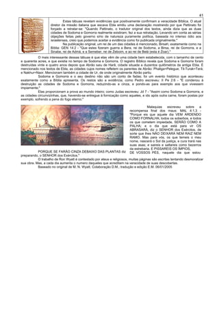 41
Estas tábuas revelam evidências que positivamente confirmam a veracidade Bíblica. O atual
diretor da missão italiana que escava Ebla emitiu uma declaração mostrando por que Pettinato foi
forçado a retratar-se: "Quando Pattinato, o tradutor original dos textos, ainda dizia que as duas
cidades de Sodoma e Gomorra realmente existiram; fez a sua retratação. Levando em conta as sérias
objeções feitas pelo governo sírio de natureza puramente política, baseada no intenso ódio aos
israelenses, creio que podemos aceitar a evidência como foi publicada originalmente."
Na publicação original, um rei de um das cidades é mencionado, Birsah; exatamente como na
Bíblia: GEN 14:2 - "Que estes fizeram guerra a Bera, rei de Sodoma, a Birsa, rei de Gomorra, e a
Sinabe, rei de Admá, e a Semeber, rei de Zeboim, e ao rei de Belá (esta é Zoar)."
O mais interessante dessas tábuas é que elas vêm de uma cidade bem estabelecida, com o tamanho de cento
e quarenta acres, e que existia no tempo de Sodoma e Gomorra. O registro Bíblico revela que Sodoma e Gomorra foram
destruídas vinte e quatro anos depois que Abrão saiu de Harã, cidade situada a duzentos quilômetros da antiga Ebla. É
mencionado nos textos de Ebla, as cidades cujos nomes refletem os parentes de Abrão: Phaliga=Pelegue; Til-Turak=Terá;
e Nakhur=Naor. Mencionam também a cidade de Ur, de onde originalmente Abrão partiu
Sodoma e Gomorra e o seu destino não são um conto de fadas; foi um evento histórico que aconteceu
exatamente como a Bíblia apresenta. Os restos são a evidência; como Pedro escreveu: II Pe 2:6 - "E condenou à
destruição as cidades de Sodoma e Gomorra, reduzindo-as a cinza, e pondo-as para exemplo aos que vivessem
impiamente;"
Elas proporcionam a prova ao mundo inteiro; como Judas escreveu: Jd 7 - "Assim como Sodoma e Gomorra, e
as cidades circunvizinhas, que, havendo-se entregue à fornicação como aqueles, e ido após outra carne, foram postas por
exemplo, sofrendo a pena do fogo eterno."
PORQUE SE FARÃO CINZA DEBAIXO DAS PLANTAS diz
preparando, o SENHOR dos Exércitos."
Malaquias escreveu sobre a
recompensa final dos maus: MAL 4:1,3 -
"Porque eis que aquele dia VEM ARDENDO
COMO FORNALHA; todos os soberbos, e todos
os que cometem impiedade, SERÃO COMO A
PALHA; e o dia que está para vir OS
ABRASARÁ, diz o SENHOR dos Exércitos, de
sorte que lhes NÃO DEIXARÁ NEM RAIZ NEM
RAMO. Mas para vós, os que temeis o meu
nome, nascerá o Sol da justiça, e cura trará nas
suas asas; e saireis e saltareis como bezerros
da estrebaria. E PISSAREIS OS ÍMPIOS,
DE VOSSOS PÉS, naquele dia que estou
O trabalho de Ron Wyatt é contestado por ateus e religiosos, muitas páginas são escritas tentando desmoralizar
sua obra. Mas, a cada dia aumenta o numero daqueles que acreditam na veracidade de suas descobertas.
Baseado no original de M. N. Wyatt. Colaboração D.M.; tradução e edição E.M. 06/01/2005
 