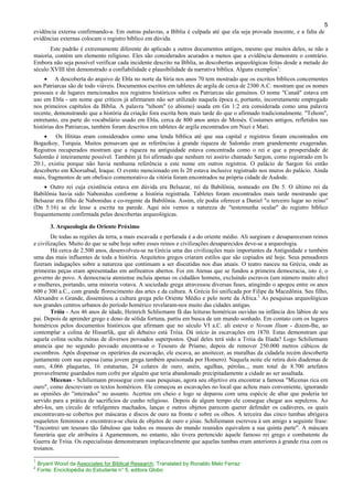 5
evidência externa confirmando-a. Em outras palavras, a Bíblia é culpada até que ela seja provada inocente, e a falta de
evidências externas colocam o registro bíblico em dúvida.
Este padrão é extremamente diferente do aplicado a outros documentos antigos, mesmo que muitos deles, se não a
maioria, contém um elemento religioso. Eles são considerados acurados a menos que a evidência demonstre o contrário.
Embora não seja possível verificar cada incidente descrito na Bíblia, as descobertas arqueológicas feitas desde a metade do
século XVIII têm demonstrado a confiabilidade e plausibilidade da narrativa bíblica. Alguns exemplos1
:
• A descoberta do arquivo de Ebla no norte da Síria nos anos 70 tem mostrado que os escritos bíblicos concernentes
aos Patriarcas são de todo viáveis. Documentos escritos em tabletes de argila de cerca de 2300 A.C. mostram que os nomes
pessoais e de lugares mencionados nos registros históricos sobre os Patriarcas são genuínos. O nome "Canaã" estava em
uso em Ebla - um nome que críticos já afirmaram não ser utilizado naquela época e, portanto, incorretamente empregado
nos primeiros capítulos da Bíblia. A palavra "tehom" (o abismo) usada em Gn 1:2 era considerada como uma palavra
recente, demonstrando que a história da criação fora escrita bem mais tarde do que o afirmado tradicionalmente. "Tehom",
entretanto, era parte do vocabulário usado em Ebla, cerca de 800 anos antes de Moisés. Costumes antigos, refletidos nas
histórias dos Patriarcas, também foram descritos em tabletes de argila encontrados em Nuzi e Mari.
• Os Hititas eram considerados como uma lenda bíblica até que sua capital e registros foram encontrados em
Bogazkoy, Turquia. Muitos pensavam que as referências à grande riqueza de Salomão eram grandemente exageradas.
Registros recuperados mostram que a riqueza na antiguidade estava concentrada como o rei e que a prosperidade de
Salomão é inteiramente possível. Também já foi afirmado que nenhum rei assírio chamado Sargon, como registrado em Is
20:1, existiu porque não havia nenhuma referência a este nome em outros registros. O palácio de Sargon foi então
descoberto em Khorsabad, Iraque. O evento mencionado em Is 20 estava inclusive registrado nos muros do palácio. Ainda
mais, fragmentos de um obelisco comemorativo da vitória foram encontrados na própria cidade de Asdode.
• Outro rei cuja existência estava em dúvida era Belsazar, rei da Babilônia, nomeado em Dn 5. O último rei da
Babilônia havia sido Nabonidus conforme a história registrada. Tabletes foram encontrados mais tarde mostrando que
Belsazar era filho de Nabonidus e co-regente da Babilônia. Assim, ele podia oferecer a Daniel "o terceiro lugar no reino"
(Dn 5:16) se ele lesse a escrita na parede. Aqui nós vemos a natureza de "testemunha ocular" do registro bíblico
frequentemente confirmada pelas descobertas arqueológicas.
3. Arqueologia do Oriente Próximo
De todas as regiões da terra, a mais escavada e perfurada é a do oriente médio. Ali surgiram e desapareceram reinos
e civilizações. Muito do que se sabe hoje sobre esses reinos e civilizações desaparecidos deve-se a arqueologia.
Há cerca de 2.500 anos, desenvolveu-se na Grécia uma das civilizações mais importantes da Antiguidade e também
uma das mais influentes de toda a história. Arquitetos gregos criaram estilos que são copiados até hoje. Seus pensadores
fizeram indagações sobre a natureza que continuam a ser discutidas nos dias atuais. O teatro nasceu na Grécia, onde as
primeiras peças eram apresentadas em anfiteatros abertos. Foi em Atenas que se fundou a primeira democracia, isto é, o
governo do povo. A democracia ateniense incluía apenas os cidadãos homens, excluindo escravos (um número muito alto)
e mulheres, portando, uma minoria votava. A sociedade grega atravessou diversas fases, atingindo o apogeu entre os anos
600 e 300 a.C., com grande florescimento das artes e da cultura. A Grécia foi unificada por Filipe da Macedônia. Seu filho,
Alexandre o Grande, disseminou a cultura grega pelo Oriente Médio e pelo norte da África.2
As pesquisas arqueológicas
nos grandes centros urbanos do período homérico revelaram-nos muito das cidades antigas.
Tróia - Aos 46 anos de idade, Heinrich Schliemann fã das leituras homéricas ouvidas na infância dos lábios de seu
pai. Depois de aprender grego e dono de sólida fortuna, partiu em busca de um mundo sonhado. Em contato com os lugares
homéricos pelos documentos históricos que afirmam que no século VI a.C. ali esteve o Novum Ilium - dizem-lhe, ao
contemplar a colina de Hissarlik, que ali debaixo está Tróia. Dá início às escavações em 1870. Estas demonstram que
aquela colina oculta ruínas de diversos povoados superpostos. Qual deles terá sido a Tróia da Ilíada? Logo Schiliemann
anuncia que no segundo povoado encontra-se o Tesouro de Príamo, depois de remover 250.000 metros cúbicos de
escombros. Após dispensar os operários da escavação, ele escava, ao anoitecer, as muralhas da cidadela recém descoberta
juntamente com sua esposa (uma jovem grega também apaixonada por Homero). Naquela noite ele retira dois diademas de
ouro, 4.066 plaquetas, 16 estatuetas, 24 colares de ouro, anéis, agulhas, pérolas.., num total de 8.700 artefatos
provavelmente guardados num cofre por alguém que teria abandonado precipitadamente a cidade ao ser assaltada.
Micenas - Schiliemann prossegue com suas pesquisas, agora seu objetivo era encontrar a famosa "Micenas rica em
ouro", como descreviam os textos homéricos. Ele começou as escavações no local que achou mais conveniente, ignorando
as opiniões do "inteirados" no assunto. Acertou em cheio e logo se deparou com uma espécie de altar que poderia ter
servido para a prática de sacrifícios de cunho religioso. Depois de algum tempo ele consegue chegar aos sepulcros. Ao
abrí-los, um círculo de refulgentes machados, lanças e outros objetos parecem querer defender os cadáveres, os quais
encontravam-se cobertos por máscaras e discos de ouro na fronte e sobre os olhos. A terceira das cinco tumbas abrigava
esqueletos femininos e encontrava-se cheia de objetos de ouro e jóias. Schiliemann escreveu à um amigo a seguinte frase:
"Encontrei um tesouro tão fabuloso que todos os museus do mundo reunidos equivalem a sua quinta parte". A máscara
funerária que ele atribuíra à Agamemnom, no entanto, não tivera pertencido àquele famoso rei grego e combatente da
Guerra de Tróia. Os especialistas demonstraram implacavelmente que aquelas tumbas eram anteriores à grande rixa com os
troianos.
1
Bryant Wood da Associates for Biblical Research. Translated by Ronaldo Melo Ferraz
2
Fonte: Enciclopédia do Estudante n° 5, editora Globo
 