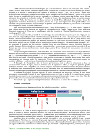 6
Creta - Bastaram umas horas de trabalho para que Evans encontrasse o fruto de suas escavações. Três semanas
depois, estava a frente de uma construção impressionante (ocupava uma extensão de mais de um hectare) que deixava
pequenas as de Micenas. À memória de Evans chegaram as palavras de Homero: "E em Creta se encontra Cnossos, uma
grande vila onde, durante nove estações, reinou Minos, amigo inseparável de Zeus Todo Poderoso". A obra era de exterior
muito simples, ao contrário do interior, que era intrincado. As prodigiosas pinturas encontradas do lado interno falavam
claramente do esplendor da civilização minóica. A emoção de Evans e dos trabalhadores chegou ao máximo quando
encontraram o "Salão do Trono", com os altares em honra à Grande Deusa (divindade que remonta a época dos
agrupamentos matriarcais do neolítico), porcelanas, pinturas, etc. O que mais impressionou neste grande edifício foi o
excelente serviço de encanamentos e de escoadouro. As pinturas retratavam um ambiente de fim de século. Vale lembrar
que Evans passou 25 anos escavando em Cnossos.3
Após sucessivos conflitos internos na Grécia, como a Guerra do Peloponeso (431 a.C.), entre Atenas e Esparta, da
qual a última saiu vitoriosa, inciou-se um período de enfraquecimento da Cidades Estados gregas. Houve ainda uma
hegemonia temporária de Tebas, que foi sucedida pelo início das incursões de Felipe da Macedônia sobre o restante do
mundo grego (338 a.C.).
Os exércitos de Alexandre, O Grande da Macedônia (que deu continuidade às conquistas de seu pai, Felipe), em oito
anos já haviam conquistado quase todo o mundo conhecido daquela época: da Grécia à Índia; do Egito ao Cáucaso. Seus
homens cansados se amotinaram o que obrigou-o a regressar de suas campanhas militares. No Irã (antiga Pérsia), ainda
pode ser visto o que sobrou dos palácios que Alexandre Incendiou. No Egito ele foi elevado à condição de deus. Durante
uma batalha porém levou uma flechada no peito, mas como um milagre se salvou, e veio a morrer anos depois (323 a.C.)
por umapicada de mosquito que lhe transmitiu a malária. Como um sonho fabuloso a pequena Macedônia dominou o
mundo, Alexandre foi imortalizado em mosaicos, estátuas de rocha e em contos que narram vitórias intermináveis de um
homem que como um deus marchou sobre o mundo antigo e, apesar de sua vida curta (33 anos), marcou para sempre a
história mundial.
Mesopotâmia significa literalmente, Terra Entre Rios, está situada entre cursos inferiores dos rios Tigre e Eufrates.
Dentre os povos que viveram em tempos remotos na Mesopotâmia, podemos destacar: A cultura sumeriana (IV-III milênio
a.C.), A cultura sumério-acadiana (após séc. XXIII a.C.), Os impérios mesopotâmicos (séc. XXIV-XVI a.C.): Império de
Elba, Império de Lagash e Império neo-sumério. Após também encontramos os chamados Reinos rivais, duas nações
mesopotâmicas em constante tensão. Os Impérios do Oriente, basicamente constituídos de assírios que entraram em
domínios babilônicos e por lá obtiveram êxitos militares formando assim o Império neo-assírio.
A habitação da Mesopotâmia data de tempos pré-históricos, pode-se observar nitidamente a linha de
desenvolvimento cultural da região, vê-se os primeiros focos de organização urbana, a criação das primeiras grandes
metrópoles mundiais, como a antiga Uruk, em camadas um pouco mais superficiais nota-se os rastros dos grandes impérios.
É interessante olhar atentamente a uma tabuinha de escrita cuneiforme (Uma das primeiras formas de escrita criadas pelo
homem), muitas vezes sem entender nada, compreendemos a maneira de se expressar dos antigos habitantes do mundo.
A região da Mesopotâmia despertou interesses de muitos usurpadores, que apareceram em busca de ouro, o qual
encontraram em quantidade. Exemplo de uma "Mesopotâmia rica em ouro", são as tumbas de Ur, que abrigavam tesouros
inestimáveis, entre carneiros de ouro maciço e pedras preciosas, capacetes bélicos ornados em puro ouro, jóias. Além das
preciosidades, belíssimas obras de arte ornamentam as diversas regiões da Terra entre Rios.
Por isso tudo é que a região do oriente próximo e médio constituiem-se no paraíso dos escavadores.
4. Idades Arqueológicas
Asprincipais eras ou Idades arqueológicas são: paleolítico, mesolítico e neolítico.
"Paleolítico" ou "Idade da Pedra Antiga (lascada)" é um termo criado no século XIX para definir o período mais
antigo da História do Homem, anterior ao "Neolítico" ou "Idade da Pedra Nova (polida)". A duração deste período, o mais
longo da História da Humanidade, é de cerca de 2,5 milhões de anos, desde o momento em que surgiram os primeiros seres
humanos que fabricaram artefactos líticos até ao fim da última época glaciar, que terminou há cerca de 10 000 anos.
Mesolítico deve ser entendido como um período intermediário entre a economia predatória (caça e coleta),
característica do Paleolítico, e a economia de produção (agricultura), característica do Neolítico. Alguns historiadores
consideram-no um mero prolongamento do Paleolítico Superior, daí a denominação alternativa Epipaleolítico. Na maioria
das regiões o Mesolítico corresponde aos últimos séculos que precederam a adoção da agricultura, com freqüência após o
3
Bolívar, A. Padilla Bolivar Atlas de Arqueologia, editora Lial
5.000
 