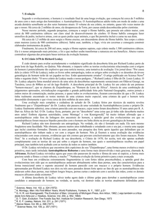 8
7. Evolução
Segundo o evolucionismo, o homem é o resultado final de uma longa evolução, que começou há cerca de 5 milhões
de anos com o mais antigo dos hominídeos: o Australopithecus. O Australopithecus adulto tinha um modo de andar e uma
arcada dentária semelhante ao dos seres humanos atuais. O volume de seu crânio, no entanto, quase três vezes menor do
que o nosso. Há cerca de 2 milhões de anos, ele desapareceu da Terra, por causas ainda desconhecidas pelos cientistas.
Nesse mesmo período, segundo pesquisas, começou a surgir o Homo habilis, que possuía um crânio maior, com
cerca de 800 centímetros cúbicos: um claro sinal do desenvolvimento do cérebro. O Homo habilis conseguia fazer
utensílios de pedra, inclusive armas, com as quais podia caçar animais, o que lhe permitiu incluir a carne na sua dieta.
Há cerca de 1,5 milhão de anos surgiu o Homo erectus, um descendente direto do Homo habilis. Seu corpo e crânio
eram maiores (cerca de 900 centímetros cúbicos). Sabia usar, também, o fogo, vivia em cavernas e conseguia construir
elaborados instrumentos de pedra.
Finalmente, há cerca de 200 mil anos, surgiu o Homo sapiens sapiens, cujo crânio media 1.500 centímetros cúbicos.
Ele é o nosso antepassado mais próximo, e foi o que melhor soube transformar a natureza em seu benefício. Abaixo vamos
contradizer algumas das principais bases teóricas da evolução humana.
8. O Crânio 1470 de Richard Leakey
É cedo demais para avaliar acertadamente o verdadeiro significado da descoberta feita por Richard Leakey perto da
praia leste do lago Rodolfo, no Quênia. Não obstante, o impacto sobre as teorias evolucionistas relacionadas com a origem
do homem é potencialmente tão explosivo que essa notícia merece, uma tentativa de avaliação. Um jornal disse: "Por causa
dele (o crânio 1470 de Leakey), todos os livros sobre antropologia, todos os artigos sobre evolução e os desenhos da árvore
genealógica do homem terão de ser jogados no lixo. Estão aparentemente errados". O artigo publicado em Science News4
tinha o seguinte título: "O novo crânio de Leakey muda o nosso pedigree..." Richard Leakey é filho do Dr. Louis Leakey. O
Dr. Leakey adquiriu fama mundial através de uma série de descobertas supostamente sensacionais em Olduvai George, na
Tanzânia, cerca de 800km ao sul do lago Rodolfo. A descoberta principal do Dr. Leakey foi um crânio de um pretenso
"homem-macaco", que se chamou de Zinjanthropus, ou "Homem do Leste da África". Através de uma combinação de
julgamentos apressados, reivindicações exageradas e grande publicidade feita pelo National Geographic, outros jornais e
outros meios de comunicação, muitas pessoas, e quase todos os evolucionistas, ficaram convencidos de que o Dr. Leakey
tinha realmente encontrado os restos mortais de uma criatura muito especial, uma criatura da qual o homem teria
descendido diretamente e que viveu cerca de dois milhões de anos atrás.
Uma avaliação mais completa e cuidadosa de achado do Dr. Leakey feitos por técnicos da matéria revelou
finalmente que o "Zinjanthropus" do Dr. Leakey não passava de uma variedade de Australophithecos (como o próprio Dr.
Leakey finalmente admitiu), uma criatura parecida com um macaco, cujos restos foram descobertos 35 anos antes por R. A.
Dart na África do Sul. O Dr. Leakey ficou, portanto, por ter "descoberto" uma coisa que já tinha sido descoberta muitos
anos antes! Embora algumas autoridades, como Montagu5
e von Koenigswald,6
há muito tinham afirmado que o
australopithecus estão fora da linhagem dos ancestrais do homem, a opinião geral dos evolucionistas era que os
australopithecus foram macacos bípedes parecidos com o homem em linha direta na árvore genealógica do homem.
Richard Leakey não tem doutorado um antropologia. Na verdade, ele não é formado em nada. Ele nem mesmo
freqüentou uma faculdade. Não obstante, passou muitos anos trabalhando e estudando com o seu pai, e reuniu uma equipe
que inclui cientistas formados. Durante os anos passados, sua pesquisa deu forte apoio àqueles que defendiam que os
australopithecus não tinham nada a ver com a origem do homem. Nós já fizemos a nossa avaliação das evidências
relacionadas com essas criaturas, evidências que nós cremos que provam conclusivamente que eles foram macacos. Ponto
final.7
Se a avaliação de Richard Leakey de sua descoberta, o Crânio de 1470, for aceita, terá não apenas acabado
completamente com as teorias de seu pai sobre a origem do homem, nas quais o australopithecus recebeu um papel
principal, mas também terá acabado com as teorias de todos os outros também.
O Dr. Leakey reivindicou que encontrou dois espécimes do seu "Zinjanthropus", uma forma menos evolutiva e mais
primitiva, mais tarde intitulada Australopithecus Robustus e uma forma mais desenvolvida e mais graciosa, chamada A.
Africanus. Richard Leakey reivindica agora que esses não passavam de macho e fêmea de uma só espécie, a forma mais
graciosa sendo a fêmea e a mais robusta, o macho.8 9
Nenhuma evolução da forma primitiva para a mais avançada.
Com base em evidências extremamente fragmentárias (e com fortes idéias preconcebidas), a opinião geral dos
evolucionistas tem sido que os australopithecus andavam abitualmente sobre duas pernas, uma das características para a
forma transicional entre o suposto ancestral do homem parecido com um macaco e o próprio homem. Evidências
apresentadas por Richard Leakey nos dois ou três anos passados deram forte apoio ao fato de que os australopithecus não
andavam sobre duas pernas, mas tinham longos braços, pernas curtas e andavam com o auxilio das mãos, como os demais
macacos africanos ainda existentes.10
A última descoberta de Leakey talvez tenha agora dado o último golpe para derrubar o australopithecus como
candidato a antepassado do homem; na verdade, se aceita, vai destruir todas as teorias atualmente defendidas pelos
4
Science, News, Vol. 102, p. 324 (1972)
5
A. Montagu, Man: His First MiIion Years, World Publishers, Yonkers, N. Y., 1957, p.51
6
G. H. R. von Koenigswald, The Evolution of Man, University of Michigam Press, Ann Arbor, 1962; ( veja também a crítica
deste livro feita por J. Hawkes, Science, Vol. 204, p. 952, 1964)
7
D. T. Gish, Evolution: The Fossils Say No!, Institute for Creation Research, San Diego, 1973
8
R. E. F. Leakey, Nature, Vol. 231, p. 241 (1971)
9
Sience News, Vol. 99, p. 398 (1971)
10
Science News, Vol. 100, p. 357 (1971)
 