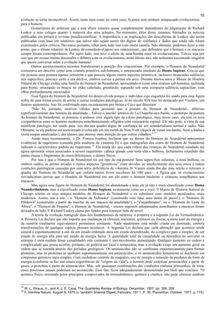 10
evolução se torna inconcebível. Assim, tanto num como no outro caso, ficamos sem nenhum antepassado evolucionista.
para o homem.
Gostaríamos de enfatizar que a esta altura estamos quase completamente dependentes do julgamento de Richard
Leakey e seus colegas quanto à natureza dos seus achados. No momento, além disso, estamos; limitados às notícias
publicadas em jornais e revistas pseudocientíficas. A importância e as implicações das descobertas de Leakey são assim
publicadas com base em relatórios que talvez não sejam assim tão dignos de confiança e dados que ainda não foram
examinados pelos críticos. Devemos, portanto, olhar para tudo isso com muita cautela. Não obstante, podemos dizer a este
ponto, que o último relatório de Leakey dê considerável apoio aos criacionistas , que defendem que o homem e os macacos
sempre foram contemporâneos. Por outro lado, isso teve o efeito de uma bomba entre os evolucionistas. Talvez seja por
isso que em nossas muitas discussões e debates com os evolucionistas, neste último ano, não tenhamos encontrado ninguém
que queira conversar sobre a evolução humana!
Outros acontecimentos recentes fortaleceram a posição dos criacionistas. Por exemplo, o Homem de Neandertal
costumava ser descrito como uma criatura primitiva sub-humana, o antepassado imediato do Homo Sapiens. Cria-se que
ele possuía uma postura apenas semiereta e que possuía alguns outros aspectos primitivos, inclusive destacadas saliências
nos supercílios, pescoço curto e em declive, ombros curvos e pernas em arco. Durante muitos anos o Museu de História
Natural de Chicago exibiu uma família do Homem de Neandertal, apresentado-o como uma criatura sub-humana, inclinada
para frente, arrastando os braços no chão, cabeluda, grunhindo, espiando sob uma compacta saliência supraciliar, com
olhos profundamente encaixados.
Essa figura do Homem de Neandertal foi desenvolvida porque o indivíduo cujo esqueleto foi usado para essa figura
sofria de uma forma severa de artrite o outras condições patológicas. Já no século XIX isso foi destacado por Virchow, um
famoso anatomista. Isso foi confirmado mais recentemente por Straus e Cave que disseram:
"Não há, portanto, motivos válidos para presumir que a postura do Homem de Neandertal... diferisse
significativamente dos homens da atualidade... Talvez o 'ancião' artrítico de La Chapelle-aux-Saints, o protótipo da postura
do homem de Neandertal, se postasse e andasse com algum tipo de cifose patológica; mas, nesse caso, ele tem os seus
companheiros entre os homens modernos semelhantemente afligidos com osteoartrite espinal. Ele não pode, à vista de sua
manifesta patologia, ser usado para. nos dar um quadro digno de confiança de um neandertaliano normal e sadio. Não
Obstante, se ele pudesse ser reencarnado e colocado em um metrô de New York (depois de tomar um banho, fazer a barba e
vestir roupas atualizadas ), duvidamos que atraísse mais atenção do que outros cidadãos." 15
Ainda mais recentemente, o Dr. Francis lvanhoe declarou que os dentes do Homem de Neandertal apresentam
evidências de raquitismo (causada pela ausência de vitamina D) e que radiografias dos ossos do Homem de Neandertal
indicam o característico padrão do raquitismo.16
Ele ainda diz que cada crânio das crianças de Neandertal estudado até
agora apresenta sinais associados a severo raquitismo: cabeça grande com testa alta e bulbosa, fechamento retardado das
juntas ósseas e fragmentos de ossos defeituosos, e dentes fracos.
Por isso é que o Homem de Neandertal foi um tipo de má postura! Seus supercílios salientes, a testa bulbosa, os
ombros caídos, as pernas arcadas e outros aspectos "primitivos" eram devidos ao amolecimento dos seus ossos e outras
condições patológicas causadas por uma séria deficiência de vitamina D. Vamos ainda lhe dar uma artrite e teremos o
quadro do Homem de Neandertal que enfeita tantos livros escolares há 100 anos - a figura que os evolucionistas
reivindicaram provar que o Homem de Neandertal era um elo entre o homem moderno e criaturas semelhantes aos
macacos.
Mas agora essa figura do Homem de Neandertal foi abandonada e hoje ele já não é mais classificado como Homo
Neanderthalensis, mas é classificado como Homo Sapiens, exatamente como eu e você. 0 Museu de História Natural de
Chicago retirou os seus antigos modelos do Homem de Neandertal e os substituiu com modelos atualizados, mais
modernos. Assim, um a um: - o "Homem de Nebraska" (construído com base num dente de porco!), o "Homem de
Piltdown" (construído a partir do maxilar de um macaco da atualidade!), o "Zinjanthropus", ou o "Homem do Leste da
África", o "Homem de Pequim", o Homem de Neandertal, - nossos supostos antepassados semelhantes a macacos foram
deixados de lado. E Richard Leakey clama por fundos para começar tudo de novo!
A teoria da evolução transgride duas leis fundamentais da natureza: a primeira e a segunda Lei da Termodinâmica.
A Primeira Lei declara que não importa que mudanças se efetuem, nucleares, químicas ou físicas, a soma total da energia e
da matéria (realmente equivalentes) permanece constante. Nada atualmente está sendo criado ou destruído, embora
transformações de qualquer espécie possam acontecer. A Segunda Lei declara que cada alteração que acontece tende
natural e espontaneamente a sair de um estado ordenado para um estado desordenado, do complexo para o simples, de um
estado de energia alta para um estado de energia baixa. A quantidade total de casualidade ou desordem no universo (a
entropia é uma medida dessa casualidade) está constante e inevitavelmente aumentando. Qualquer aumento na ordem e
complexidade que possa ocorrer, portanto, só poderia ser local e temporária; mas a evolução exige um aumento geral na
ordem que se estenda através dos períodos geológicos. Os aminoácidos não se combinam espontaneamente para formar
proteínas, mas as proteínas se quebram espontaneamente em aminoácidos, e os aminoácidos lentamente se desfazem em
compostos químicos mais simples. Com cuidadoso controle de reagentes, uso de energia e remoção de produtos da fonte de
energia (conforme se faz nas atuais experiências da "origem da vida"), o homem pode sintetizar aminoácidos a partir de
gases, e proteínas a partir de aminoácidos. Mas, sob quaisquer combinações das condições realistas primordiais da terra,
esses processos jamais poderiam ter acontecido. Esse fato ficou adequadamente demonstrado por Hull que concluiu: "O
químico físico, orientado pelos princípios comprovados da termodinâmica. química e cinética, não pode oferecer nenhum
15
W. L. Straus, Jr., and A, J. E. Cave, The Quarterley Review of Biology, December, 1957, pp. 358, 359
16
F. lvanhoe Nature, August 8, 1970 (v. também Science Digest, February, 197 1, P. 35, Prevention, October, 1971, p. 115)
 