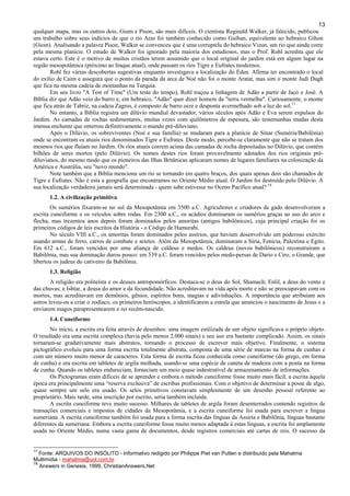 13
qualquer mapa, mas os outros dois, Giom e Pison, são mais difíceis. O cientista Reginald Walker, já falecido, publicou
um trabalho sobre seus indícios de que o rio Aras foi também conhecido como Gaihun, equivalente ao hebraico Gihon
(Giom). Analisando a palavra Pison, Walker se convenceu que é uma corruptela do hebraico Vizun, um rio que ainda corre
pela mesma planície. O estudo de Walker foi ignorado pela maioria dos estudiosos, mas o Prof. Rohl acredita que ele
estava certo. Este é o motivo de muitos cristãos terem assumido que o local original do jardim está em algum lugar na
região mesopotâmica (próximo ao Iraque atual), onde passam os rios Tigre e Eufrates modernos.
Rohl fez várias descobertas sugestivas enquanto investigava a localização do Éden. Afirma ter encontrado o local
do exílio de Caim e assegura que o ponto da parada da arca de Noé não foi o monte Aratat, mas sim o monte Judi Dagh
que fica na mesma cadeia de montanhas na Turquia.
Em seu livro "A Test of Time" (Um teste do tempo), Rohl traçou a linhagem de Adão a partir de Jacó e José. A
Bíblia diz que Adão veio do barro e, em hebraico, "Adão" quer dizer homem da "terra vermelha". Curiosamente, o monte
que fica atrás de Tabriz, na cadeia Zagros, é composto de barro ocre e desponta avermelhado sob a luz do sol.17
No entanto, a Bíblia registra um dilúvio mundial devastador, vários séculos após Adão e Eva serem expulsos do
Jardim. As camadas de rochas sedimentares, muitas vezes com quilômetros de espesura, são testemunhas mudas desta
imensa enchente que enterrou definitivamente o mundo pré-diluviano.
Após o Dilúvio, os sobreviventes (Noé e sua família) se mudaram para a planície de Sinar (Suméria/Babilônia)
onde se encontram os atuais rios denominados Tigre e Eufrates. Deste modo, percebe-se claramente que não se tratam dos
mesmos rios que fluíam no Jardim. Os rios atuais correm acima das camadas de rocha depositadas no Dilúvio, que contém
bilhões de seres mortos (pelo Dilúvio). Os nomes destes rios foram provavelmente adotados dos rios originais pré-
diluvianos, do mesmo modo que os pioneiros das Ilhas Britânicas aplicaram nomes de lugares familiares na colonização da
América e Austrália, seu "novo mundo".
Note também que a Bíblia menciona um rio se tornando em quatro braços, dos quais apenas dois são chamados de
Tigre e Eufrates. Não é esta a geografia que encontramos no Oriente Médio atual. O Jardim foi destruído pelo Dilúvio. A
sua localização verdadeira jamais será determinada - quem sabe estivesse no Oceno Pacífico atual? 18
1.2. A civilização primitiva
Os sumérios fixaram-se no sul da Mesopotâmia em 3500 a.C. Agricultores e criadores de gado desenvolveram a
escrita cuneiforme e os veículos sobre rodas. Em 2300 a.C., os acádios dominaram os sumérios graças ao uso do arco e
flecha, mas trezentos anos depois foram dominados pelos amoritas (antigos babilônicos), cuja principal criação foi os
primeiros códigos de leis escritos da História - o Código de Hamurabi.
No século VIII a.C., os amoritas foram dominados pelos assírios, que haviam desenvolvido um poderoso exército
usando armas de ferro, carros de combate e aríetes. Além da Mesopotâmia, dominaram a Síria, Fenícia, Palestina e Egito.
Em 612 a.C., foram vencidos por uma aliança de caldeus e medos. Os caldeus (novos babilônicos) reconstruíram a
Babilônia, mas sua dominação durou pouco: em 539 a.C. foram vencidos pelos medo-persas de Dario e Ciro, o Grande, que
libertou os judeus do cativeiro da Babilônia.
1.3. Religião
A religião era politeísta e os deuses antropomórficos. Destaca-se o deus do Sol, Shamach; Enlil, a deus do vento e
das chuvas; e Ishtar, a deusa do amor e da fecundidade. Não acreditavam na vida após morte e não se preocupavam com os
mortos, mas acreditavam em demônios, gênios, espíritos bons, magias e adivinhações. A importância que atribuíam aos
astros levou-os a criar o zodíaco, os primeiros horóscopos, a identificarem a estrela que anunciou o nascimento de Jesus e a
enviarem magos parapresentearem o rei recém-nascido.
1.4. Cuneiforme
No início, a escrita era feita através de desenhos: uma imagem estilizada de um objeto significava o próprio objeto.
O resultado era uma escrita complexa (havia pelo menos 2.000 sinais) e seu uso era bastante complicado. Assim, os sinais
tornaram-se gradativamente mais abstratos, tornando o processo de escrever mais objetivo. Finalmente, o sistema
pictográfico evoluiu para uma forma escrita totalmente abstrata, composta de uma série de marcas na forma de cunhas e
com um número muito menor de caracteres. Esta forma de escrita ficou conhecida como cuneiforme (do grego, em forma
de cunha) e era escrita em tabletes de argila molhada, usando-se uma espécie de caneta de madeira com a ponta na forma
de cunha. Quando os tabletes endureciam, forneciam um meio quase indestrutível de armazenamento de informações.
Os Pictogramas eram difíceis de se aprender e embora o método cuneiforme fosse muito mais fácil, a escrita àquela
época era principalmente uma “reserva exclusiva” de escribas profissionais. Com o objetivo de determinar a posse de algo,
quase sempre um selo era usado. Os selos primitivos constavam simplesmente de um desenho pessoal referente ao
proprietário. Mais tarde, uma inscrição por escrito, seria também incluída.
A escrita cuneiforme teve muito sucesso. Milhares de tabletes de argila foram desenterrados contendo registros de
transações comerciais e impostos de cidades da Mesopotâmia, e a escrita cuneiforme foi usada para escrever a língua
sumeriana. A escrita cuneiforme também foi usada para a forma escrita das línguas da Assíria e Babilônia, línguas bastante
diferentes da sumeriana. Embora a escrita cuneiforme fosse muito menos adaptada à estas línguas, a escrita foi amplamente
usada no Oriente Médio, numa vasta gama de documentos, desde registros comerciais até cartas de reis. O sucesso da
17
Fonte: ARQUIVOS DO INSÓLITO - Informativo redigido por Philippe Piet van Putten e distribuído pela Mahatma
Multimídia - mahatma@uol.com.br
18
Answers in Genesis. 1999, ChristianAnswers.Net
 