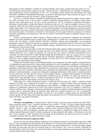 17
praticamente em toda a Palestina, e também nos territórios filisteus. Nessa altura a grande maioria dos judeus já vivia
fora da Palestina, encontrando-se dispersos em todo o Oriente Próximo. A dispersão deveu-se sobretudo à emigração e,
numa medida muito menor, às deportações de 597 a 587. Os principais centros judaicos fora da Palestina eram então
Alexandria e Babilônia. Profundamente helenizados, os judeus de Alexandria liam as suas Escrituras em grego, e a eles
deve-se a coletânea de escritos que se tornará o Antigo Testamento cristão.
Em 63 a.C., a Palestina passou a fazer parte do Império Romano dentro do qual não teve sempre o mesmo estatuto.
Por voltas de meados do séc. I da era cristã, os judeus da Palestina tentaram libertar-se do domínio romano. Houve
primeiro várias sublevações locais. Em 66 a revolta generalizou-se. Em 70 os Romanos conquistaram Jerusalém e
destruíram o templo judaico. Os judeus da Palestina voltaram a revoltar-se em 131. Após ter esmagado a revolta, em 135, o
imperador Adriano fez de Jerusalém uma colônia romana, Colonia Aelia Capitolina, da qual os judeus estiveram excluídos
durante algum tempo. Com a ruína do templo e o fim da autonomia judaica na Palestina desapareceu a maioria dos grupos
político-religiosos nos quais o judaísmo, sobretudo o judaísmo palestinense, estava então dividido. Praticamente só ficaram
em campo dois grupos: o farisaísmo e o cristianismo, recém-formado. Os dois grupos acabaram por separar-se e evoluíram
de maneira independente, em concorrência e, não raro, em conflito. O farisaísmo deu origem ao judaísmo rabínico, isto é, o
judaísmo atual.
Graças à cristianização do império romano, a Palestina, palco dos acontecimentos fundadores do cristianismo,
adquiriu uma grande importância para o mundo cristão, sobretudo para os cristãos que se encontravam dentro do império
romano. Por isso durante o período bizantino (324-638) a Palestina conheceu uma prosperidade e um crescimento
demográfico notáveis. Durante esse período a esmagadora maioria da sua população tornou-se cristã. Em 614 os Persas
Sassânidas invadiram a Palestina, onde causaram grandes estragos. Ocuparam-na até 628, ano em que os Bizantinos a
reconquistaram, mas por pouco tempo.
Com efeito, dez anos mais tarde, em 638 toda a Palestina passou para o domínio arábico-muçulmano. Este exerceu-
se através de uma sucessão de dinastias, de origens, de etnias e com capitais diferentes. A primeira dessas dinastias, a dos
Omíadas (660-750), com a capital em Damasco, foi uma das que mais marcou a Palestina, nomeadamente com a
construção do Haram ech-Cherife (o Nobre Santuário/Esplanada das Mesquitas) no lugar que ocupara outrora o templo
judaico, tornando Jerusalém na terceira cidade santa do islamismo. Seguiram-se os Abássidas (750-974) e os Fatimidas
(975-1071), com as capitais respectivamente em Bagdá e no Cairo. Entre 1072 e 1092 a Palestina esteve sob os Turcos
Seldjúcidas, que então tinham a sede em Bagdá.
Embora não tenha dado origem a uma imigração popular e, por conseguinte, não tenha mudado a composição étnica
e a demografia de maneira apreciável, o regime árabo-muçulmano teve como conseqüência a arabização e a islamização da
Palestina. A arabização (Adoção da língua árabe, da forma árabe dos nomes pessoais e da era da Hégira), nomeadamente da
população cristã de língua aramaica, língua aparentada com o árabe, deu-se muito depressa. Não se pode dizer o mesmo da
islamização. Apesar de o islamismo se apresentar como o acabamento da tradição bíblica, partilhada pelo cristianismo, pelo
judaísmo e pelo samaritanismo, o processo de islamização da população palestinense (cristã, judaica e samaritana) parece
ter sido muito lento. Em 985, após três séculos e meio de regime islâmico, o geógrafo árabe-muçulmano de Jerusalém,
conhecido pelo nome de el-Maqdisi ("o jerosolimitano") lamenta-se de que os cristãos e os judeus são maioria na sua
cidade natal. O que el-Maqdisi escreve a respeito da Jerusalém de fins do séc. X valia para o conjunto da Palestina e
continuou provavelmente a valer durante cerca de mais dois séculos e meio.
Organizada com o intuito declarado de arrancar o túmulo de Cristo das mãos dos "infiéis", a primeira cruzada
terminou, em 1099, com a conquista de Jerusalém e, no ano seguinte, a criação do Reino Latino de Jerusalém. Este
manteve-se até 1187, tendo sido então conquistado pelo curdo Saladino, o fundador da dinastia ayúbida. Aos Ayúbidas
seguiram-se os Mamelucos, primeiro turcos (1250-1382) e depois circassianos (1382-1516). Os Ayúbidas e os Mamelucos
tiveram a capital no Cairo. Segundo a maioria dos especialistas da questão, foi durante o período mameluco que teve lugar
a grande vaga da islamização popular da Palestina. Desde então até à segunda metade do séc. XX, os muçulmanos
constituíram a esmagadora maioria da população. Do ponto de vista numérico, o segundo grupo era constituído pelos
cristãos, seguidos, de muito longe, pelos grupos dos judeus e dos samaritanos. Em 1517 a Palestina passou para o poder dos
Turcos Otomanos, cuja capital era Istambul.
3.2. Jericó
Seu nome e seu significado - A origem do nome “Jericó” é semita. As pessoas comuns o pronunciam como “Riha”.
Para os cananitas significa “a lua”. A palavra é derivada do verbo “yerihu”, e “Yarah”. Al-yarah na língua árabe do sudeste
significa “um mês” e “lua”. Em hebraico “yarihu” é a cidade mais antiga conhecida na Bíblia Judaica. “Riha” em sírio
significa “aroma” e “odor”. Os árabes conheciam a cidade de Jericó, referida na Bíblia pelo nome “Raiha” e “Ariha”.
Yaqut, o escritor de “Mu´jam al-Buldan”, menciona que esta era a cidade de Al-Jabbarin (o Poderoso) em Ghaur. Era
também chamada Madinat an_Nakhil (A cidade de palmeiras) no lado ocidental do Rio Jordão, a 250m abaixo do nível do
mar. O local, segundo o Velho Testamento foi uma cidade que Josué destruiu. Nos dias de Jesus um novo centro foi
construído no primeiro plano por ordem de Herodes o Grande.
A história de Jericó até o tempo dos árabes
Jericó é uma das mais antigas habitações humanas. O mais antigo ser humano foi ali encontrado, com data de 5000
anos A.C. Outros acreditam que estes humanos são de 7000 anos A.C. O mais recente achado remonta a 8000 anos A.C. O
local da antiga Jericó está a meio quilômetro da moderna Jericó. A evidência indicando isto é uma das mais antigas cidades
do mundo, que nasce após uma série de escavações feitas em “Tall as Sultan”, que é oval em sua forma, estruturada em
uma acumulação sucessiva de ruínas com o passar dos tempos. As escavações continuaram sucessivamente desde meados
do século dezenove até os dias de hoje.
 