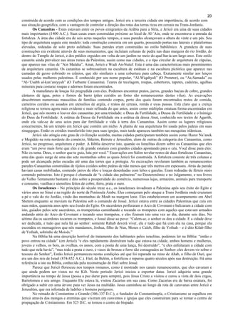 20
construída de acordo com as condições dos tempos antigos. Jericó era a terceira cidade em importância, de acordo com
sua situação geográfica, com a vantagem de controlar a direção das rotas das terras ricas em cereais na Trans-Jordania.
Os Cananitas - Estes estavam entre os povos emigrantes da Arábia para a Síria, e Jericó era uma de suas cidades
mais importantes (1400 A.C.). Suas casas eram construídas próximo ao local de Al-´Ain, onde se encontrava a entrada da
fortaleza. A área das cidade era de seis acres naqueles tempos, e suas paredes alcançavam a altura de vinte e um pés. Seu
tipo de arquitetura seguiu este modelo: toda construção consistia em um quarto, possuindo portas nas laterais e plataformas
elevadas, rodeadas de solo preto asfaltado. Suas paredes eram construídas no estilo babilônico. A grandeza de suas
construções era evidente através de seus monumentos, que incluíam colunas de pedra nas duas margens do rio Jordão, de
dentro do Templo de Jericó, e dos prédios erguidos em volta de um jardim no meio do qual havia um largo arco. Este estilo
cananita ainda prevalece nas áreas rurais da Palestina, assim como nas cidades, e o tipo circular de arquitetura de cúpulas,
que aparece nas vilas de “Ain Malaha”, Ainat, Jericó e Wadi An-Nutuf. Esta é uma das características mais proeminentes
da arquitetura cananita. Os cananitas se sobressaíram na escultura de estátuas e na escultura pictórica que aparece nas
camadas de gesso cobrindo os crânios, que são similares a uma cobertura para cabeça. Exatamente similar aos lenços
usados pelas mulheres palestinas. É conhecido por seu nome popular, “Al-Wiqahyah” (O Protetor), ou “As-Samada” ou
“Al-‘Usabh al-kan’aniyyah” (O Turbante Canaanita). Teares de tecelagem, roupas, cobertores, tapetes, cadeiras, agulhas
minerais para costurar roupas e adornos foram encontrados.
A manufatura de louças foi progredida com eles. Podemos encontrar pratos, jarros, grandes bacias de cobre, grandes
cântaros de água, potes e fornos de barro (pães cozidos ao forno são remanescentes destas vilas). As escavações
descobriram numerosas mausoléus de famílias contendo corpos, perto dos quais foram encontrados restos de comida,
carneiros cozidos ou assados em utensílios de argila, e restos de cereais, romãs e uvas passas. Está claro que a crença
religiosa se tornou agora mais evidente e mais refinada do que antes, assim como múltiplas estatuas forma encontradas em
Jericó, que nós mostra o louvor dos canaanitas por uma trindade: o Deus da Fertilidade, a Deusa da Fertilidade e o Inimigo
do Deus da Fertilidade. A estátua da Deusa da Fertilidade era a estátua da deusa Anat, conhecida nos textos de Agarith,
onde ela vale-se de seus seios para dar fertilidade e vida à terra dos Canaanitas. Assim como os lugares religiosos
concernentes, há um templo em Jericó que contém um nicho. A planta de sua arquitetura foi usada pelos judeus em suas
sinagqogas. Então os cristãos transferirão isto para suas igrejas, mais tarde apareceu também nas mesquitas islâmicas.
Jericó não atingiu este grau de civilização sozinha, muitas cidades participaram também assim como Hazor Na’anek
e Megiddo na rota nordeste do comércio, Shkeim, Beirute e Jerusalém, alem de outras da categoria dos Canaanitas, como
Jericó, no progresso, arquitetura e poder. A Bíblia descreve isto, quando os Israelitas dizem sobre os Canaanitas que eles
eram “um povo mais forte que eles e de grande estatura com grandes cidades apontando para o céu. Você disse para eles:
Não os tema. Deus, o senhor que te guia, luta por você.” Escavações em Salim revelar restos de duas fortalezas Canaanitas,
uma das quais surge de uma das sete montanhas sobre as quais Jericó foi construída. A fortaleza consiste de três colunas e
pode ser alcançada pelas escadas até uma das torres que a protegia. As escavações revelaram também as remanescentes
paredes Canaanitas construídas de tijolos cozidos sobre pedras de não menos que três metros em espessura. Atrás da parede
haviam casas mobiliadas, contendo jarros de óleo e louças desenhadas com leões e gazelas. Eram rodeadas de férteis oásis
contendo palmeiras. Isto é porque é chamada de “a cidade das palmeiras” no Deuteronômio e no Julgamento, e nos livros
do Velho Testamento bastante é dito sobre a prosperidade do comércio, numerosas lojas, armazéns, animais para transporte
e consumo, vasilhas e utensílios feitos de cobre, ferro, prata e ouro.
Os Israelenses - No princípio do século treze a.c., os israelenses invadiram a Palestina após seu êxito do Egito e
vários anos no Sinai e na região do norte da Península Árabe. Eles começaram pelo ataque a Trans Jordânia onde cruzaram
a pé o vale do rio Jordão, vindo das montanhas de Moab na margem leste. Eles estabeleceram um acampamento em Abel
Shetem enquanto se moviam na Palestina sob o comando de Josué. Jericó estava entre as cidades Palestinas que caiu em
suas mãos, quarenta anos após seu êxodo do Egito. Os sacerdotes perfuraram o Arco de Covenant e balizaram a cidade com
isto, guiados pelos sete sacerdotes, os trompetistas caminhando e tocando os trompetes com aqueles que estavam armados
andando atrás do Arco de Covenant e tocando seus trompetes, e eles fizeram isto uma vez ao dia, durante seis dias. No
sétimo dia os sacerdotes tocaram os trompetes, e Josué disse ao povo: “Calem-se, o senhor os deu a cidade. E a cidade deve
ser dedicada, e tudo que nela há ao senhor: somente Rahab deverá viver, ela e tudo que há com ela na casa, porque ela
escondeu os mensageiros que nós mandamos, Joshua, filho de Nun, Moses e Caleb, filho de Yofnah – e é dito Kilab filho
de Yofnah, sobrinho de Moisés.”
Na Bíblia há uma descrição horrível do tratamento dos habitantes pelos israelitas, podemos ler na Bíblia: “então o
povo entrou na cidade” (em Jericó) “e eles rapidamente destruíram tudo que estava na cidade, ambos homens e mulheres,
jovens e velhos, os bois, as ovelhas, os asnos, com a ponta de uma lança, foi destruído”, “e eles enfeitaram a cidade com
tudo que nela havia”, “mas toda a prata e ouro, e vasos de bronze e ferro são consagrados ao Senhor: eles devem vir sobre o
tesouro do Senhor”, Então Jericó permaneceu nestas condições até que foi reparada no reino de Ahab, o filho de Ouri, que
era um dos reis de Israel (874-852 A.C.). Hiel, de Belém, a fortificou e reparou quatro séculos após sua destruição. Há uma
referência a isto na Bíblia, conhecida pela reconstrução de Hiel sobre Josué.
Parece que Jericó floresceu nos tempos romanos, como é mostrado nos canais remanescentes, que eles cavaram e
que ainda podem ser vistos no rio Kilt. Neste período Jericó iniciou a exportar datas. Jericó adquiriu uma grande
importância no tempo de Jesus (possa a paz durar para sempre), pois Jesus Cristo a visitou e curou a vista de dois cegos,
Bartolomeu e seu amigo. Enquanto Ele estava lá, visitou Zacarias em sua casa. Como Zacarias era de baixa estatura, foi
obrigado a subir em uma árvore para ver Jesus na multidão. Jesus caminhou ao longo da rota de caravanas entre Jericó e
Jerusalém, que era infestada de ladrões e homens perigosos.
No reinado de Constantino o Grande (306-337 D.C.), o fundador de Constantinopla, o Cristianismo se espalhou em
Jericó através dos monges e eremitas que viveram em conventos e igrejas que eles construíram para se tornar o centro de
propagação do Cristianismo. Em 325 D.C. se tornou o centro do bispado.
 
