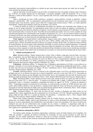 23
insurreição. Suas palavras foram proféticas no sentido em que Jesus morreu pelas pessoas, por todas elas do mundo,
como sacrifício de expiação dos pecados.
Após ter sido preso, Jesus foi levado à casa de Caifás e ali detido pela noite. Os guardas zombavam dele e feriam-no
(Lc 22:63-65). Na manhã seguinte Ele foi interrogado e novamente agredido. Caifás lhe perguntou "És tu o Cristo
(Messias), o Filho do Deus bendito?" "Eu sou", Jesus respondeu (Mc 14:61-62). Caifás então entregou Jesus a Pilatos para
ser julgado.
Após a crucificação de Jesus, Caifás continuou a perseguir a igreja primitiva, levando os apóstolos a líderes
religiosos e dizendo-lhes: "Não vos admoestamos expressamente que não ensinásseis nesse nome? E eis que enchestes
Jerusalém dessa vossa doutrina e quereis lançar sobre nós o sangue desse homem (Jesus)." Pedro e os outros apóstolos
responderam: "Importa antes obedecer a Deus que aos homens" (At 5:28-29).
A tumba da família de Caifás foi acidentalmente descoberta por operários que construíam uma estrada em um
parque ao sul da Antiga Jerusalém. Os arqueologistas foram então ao local em regime de urgência e encontraram 12
ossuários (caixas para ossos feitas de calcáreo) ao examinar o local contendo os restos mortais de 63 indivíduos. O ossuário
mais ornamentado tinha a inscrição de nome "José filho de (ou da família de) Caifás." Este era o nome completo do sumo
sacerdote que prendeu Jesus, documentado como Josephus (Antiguidades 18:2, 2;4, 3). No seu interior existiam os restos de
um homem de 60 anos, que quase certamente pertenciam ao mesmo Caifás do Novo Testamento. Este memorável achado
provê, pela primeira vez, os restos físicos de um indivíduo descrito na Bíblia.
César Augusto - Um grande político e administrador, Augusto reinou sobre o Império Romano de 27 a.C. a 14 d.C.
Foi justamente Augusto que decretou o censo que levou José e Maria a Belém, onde Jesus nasceu (Lc 2:1-7). Augusto
construiu para si mesmo um grande mausoléu em Roma, nas margens orientais do Rio Tibre, um quarto de milha a noroeste
do Fórum Romano. Os restos mortais estão atualmente localizados no centro do Piazza Augusto Imperatore. O mausoléu
possuía 285 pés de diâmetro e 143 pés de altura e tinha uma estátua do imperador em seu topo. Suas cinzas estavam em
uma urna ao centro, enquanto as cinzas dos membros da dinastia foram colocadas em urnas em um corredor que circundava
o salão. Embora algumas urnas tenham sido encontradas por excavações, as cinzas já haviam desaparecido há muito tempo.
2. Cidades mencionadas no NT
Betel - Referência bíblica: "Depois Amazias disse a Amós: Vaite, ó vidente, e foge para a terra de Judá, e ali come o
pão, e ali profetiza, mas em Betel daqui por diante não profetizarás mais, porque é o santuário do rei e casa real" (Am
7.12,13). "W. F Albright fez uma escavação de ensaio em Betel em 1927 e posteriormente empenhou uma escavação
oficial em 1934. Seu assistente, J. L. Kelso, continuou as escavações de 1954 a 1960" (Achtemeier, P.J., Th.D., Harper's
Bible Dictionary San Francisco: Harper and Row, Publishers, Inc.,1985).
Cafarnaum - Referência bíblica: "E, chegando eles a Cafarnaum, aproximaram-se de Pedro os que cobravam as
dracmas, e disseram: O vosso mestre não paga as dracmas?" (Mt 17.24). "Cafarnaum foi identificada desde 1856 e, a partir
de então, tem sido alvo de escavações nos últimos 130 anos" (Achtemeier, Paul J., Th.D., Harpers Bible Dictionary San
Francisco: Harper and Row, Publishers, Inc., 1985).
Corazim - Referência bíblica: "Ai de ti, Corazim! ai de ti, Betsaida! peque, se em Tiro e em Sidom fossem feitos os
prodígios que em vós se fizeram, há muito que se teriam arrependido, com saco e com cinza" (Mt 11.21). "Escavações na
atual cidade deserta indicam que ela abrangeu uma área de doze acres e foi construída com uma série de terraços com o
basalto da região montanhosa local" (Achtemeier, Paul J., Th.D., Harper's Bible Dictionary San Francisco: Harper ando 10.
Éfeso - Referência bíblica: "Paulo, apóstolo de Jesus Cristo, pela vontade de Deus, aos santos que estão em Efeso, e
fiéis em Cristo Jesus" (Ef 1.1; grifo do autor). "E encheu-se de confusão toda a cidade e, unânimes, correram ao teatro,
arrebatando a Gaio e a Aristarco, macedônios, companheiros de Paulo na viagem" (At 19.29) . A cidade em referência é
Éfeso. "Arqueólogos austríacos encontraram em escavações, no século passado, um teatro de 24.000 assentos, bem como
muitos outros edifícios públicos e ruas do primeiro e segundo séculos depois de Cristo, de forma que a pessoa que visita o
local pode ter uma boa impressão da cidade como foi conhecida pelo apóstolo Paulo" (Achtemeier, Paul J., Th.D., Harpers
Bible Dictionary San Francisco: Harper and Row, Publishers, Inc.,1985).
Jope - Referência bíblica: "E, como Lida era perto de Jope, ouvindo os discípulos que Pedro estava ali, lhe
mandaram dois varões, rogando-lhe que não se demorasse em vir ter com eles." (At 9.38). "Durante escavações no local da
antiga cidade de Jope (XIII a.C.) o portão da fortaleza foi descoberto..." (Achtemeier, Paul J., Th.D., Harper's Bible
Dictionary, San Francisco: Harper and Row, Publishers, Inc., 1985).
Diante desta simples exposição, podemos afirmar como Sir Frederic Kenyon, que disse: "Portanto, é legitimo
afirmar que, em relação à Bíblia, contra a qual diretamente se voltou a crítica destruidora da segunda metade do século
dezenove, as provas arqueológicas têm restabelecido a sua autoridade. E mais: têm aumentado o seu valor ao torná-la mais
inteligível por meio de um conhecimento mais completo de seu contexto e ambiente. A arqueologia ainda não se
pronunciou definitivamente a respeito, mas os resultados já alcançados confirmam aquilo que a fé sugere, que a Bíblia só
tem a ganhar com o aprofundar do conhecimento". 24
3. Descobertas relacionadas a JESUS
Nas últimas quatro décadas, descobertas espetaculares confirmam o pano de fundo histórico dos Evangelhos. Em
1968, por exemplo, o esqueleto de homem crucificado foi encontrado em uma caverna funerária na parte norte de
Jerusalém. Foi um achado significativo: embora se saiba que os romanos crucificam milhares de supostos traidores,
rebeldes e ladrões, os restos de uma vítima de crucificação jamais tinham sido encontrados.
24
Josh MCDOwELL, Evidência que exige um veredicto, vol. 1, Candeia, 1992, p. 83.
 