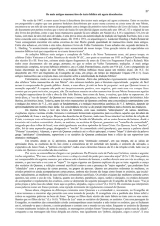 27
Os mais antigos manuscritos do texto bíblico até agora descobertos
No verão de 1947, o mero acaso levou à descoberta dos textos mais antigos até agora existentes. Entre os escritos
em pergaminho e papiro que uns pastores beduínos descobriram por acaso numa caverna na costa norte do mar Morto,
encontrava-se um rolo de sete metros de pergaminho com a íntegra do primitivo texto hebraico do Livro de Isaías. O exame
do documento por peritos revelou que o texto de Isaías foi sem dúvida algum escrito pelo ano 100 a.C.! É o original de um
dos livros dos profetas, como o que Jesus manuseava quando lia aos sábados em Nazaré (Lc 4.16 e seguintes). O Livro de
Isaías, com mais de dois mil anos de idade, é uma prova única da autenticidade da tradição da Sagrada Escritura, pois o seu
texto concorda com a redação das Bíblias atuais. De 1949 e 1951, os arqueólogos G. Lankester Harding e Padre Roland de
Vaux conseguiram encontrar em outras cavernas do mar Morto grande quantidade de manuscritos muito mais antigos.
Entre eles acham-se, em trinta e oito rolos, dezenove livros do Velho Testamento. Esses achados são, segundo declarou G.
L. Harding, "o acontecimento arqueológico mais sensacional do nosso tempo. Uma geração inteira de especialistas em
assuntos bíblicos terá que empenhar-se no exame desses textos".
As redações bíblicas mais antigas e completas do Velho e do Novo Testamento eram, até pouco tempo, os
célebres Codex Vaticanus e Codex Sinaiticus do século IV d.C., aos quais se reuniram em 1931 os Papiros Chester-Beaty
dos séculos II e III. Fora isso, existem ainda alguns fragmentos de antes de Cristo (os Fragmentos Fuad e Ryland). Mas
todos esses documentos são em grego, portanto, no que se refere ao Velho Testamento, traduções. A mais antiga
transmissão completa, no texto hebraico primitivo, era o Codex Petropolitanus, escrito em 916 d.C. Com o pergaminho de
Isaías encontrado na região do mar Morto, a tradição bíblica hebraica recua quase um milênio exato. Do N.T. foi
descoberto em 1935 um fragmento do Evangelho de João, em grego, do tempo do Imperador Trajano (98-117). Esses
antigos manuscritos são a resposta mais convincente sobre a autenticidade da tradição bíblica!
Entrementes, muito se escreveu a respeito de Qumran. Além das publicações rigorosamente científicas tratando
dos célebres "rolos manuscritos do mar Morto", eles entraram também para a literatura especializada , popular, de fácil
acesso à compreensão do grande público. Assim, a essa altura, já está na hora de perguntar: será que Qumran trouxe a
sensação esperada? A resposta não pode ser inequivocamente positiva, nem negativa, pois mais uma vez cumpre fazer
constar que em parte seria sim, em parte, não. De nenhuma maneira os rolos manuscritos do mar Morto forneceram aquelas
revelações espetaculares da vida e obra de São João Batista, bem como de Jesus, o nazireu, que deles se esperavam. Ao
invés disso, a "voz do deserto" de Qumran nos trouxe à mente quão pouco, no fundo, sabemos a respeito do histórico João
Batista, do histórico Jesus. Todavia, parte dos rolos manuscritos de Qumran confirma uma concordância surpreendente com
a redação dos textos do V.T., nos quais se fundamentam, e a redação massorética canônica do V.T. hebraico, datando de
aproximadamente um milênio mais tarde. Tal concordância reveste-se de grande importância para a história das tradições.
Da mesma forma, o teor dos textos de Qumran, com suas inúmeras "antecipações" de idéias, doutrinas,
exigências, regras e normas cristãs, forneceu e continuam fornecendo argumentos para os céticos, aqueles que duvidam da
originalidade de Jesus e sua Igreja. Depois das descobertas de Qumran, nada mais ficou intocável no âmbito da religião de
Cristo, a começar com as bem-aventuranças proferidas no Sermão da Montanha, até as vestes brancas do batismo, desde a
eucaristia até a ordem comunitária. Assim, os assênios, os sectários de Qumran, possuíam um "conselho da comunidade",
integrado por doze tribos de Israel, mas ainda igualmente aos doze apóstolos de Jesus Cristo. Em Qumran, havia "anciães";
aliás, foi de uma expressão grega, designando o "ancião" da comunidade cristã (presbyter), que nasceu a palavra alemã
"Priester" (sacerdote). Ademais, o povo de Qumran conhecia até o ofício episcopal; o termo "bispo" é derivado da palavra
grega "episkopos" (literalmente, supervisor) e os sectários de Qumran conheciam bem o ofício de um supervisor (em
aramaico: mebagger).
Em resumo, desde os 12 apóstolos, passando pela "instituição comunal", em sua íntegra, até as idéias de
apreciação ética, as essências da fé, tais como a consciência de ter cometido um pecado, o conceito da salvação, a
expectativa do Juízo Final, a "pobreza em espírito", todos esses elementos básicos da fé e da religião cristã, tudo isso já
existia em Qumran e era conhecido dos essênios.
Por vezes, as concordâncias chegam a ser paradoxais. Da Primeira carta de Paulo aos Coríntios, consta o seguinte
trecho enigmático: "Por isso a mulher deve trazer a cabeça (o sinal) do poder por causa dos anjos" (I Co 1.10). Isso poderia
ser compreendido da seguinte maneira: por achar-se sob o domínio do homem, a mulher deveria usar um véu na cabeça; no
entanto, o que isso teria a ver com os "anjos"? As regras vigentes em Qumran explicam de que se trata: segundo a crença
dos sectários de Qumran, a refeição comunal sacrificial contava com a presença de "anjos sagrados", que poderiam ficar
"ofendidos" com a presença de certas pessoas, ou grupos de pessoas. Quanto aos preceitos referentes às mulheres, os
cristãos primitivos ainda acompanhavam certas praxes, embora não fossem tão longe como foram os essênios, que excluí-
ram, radicalmente, as mulheres de suas refeições comunitárias sacrificais. Os cristãos exigiam das mulheres somente certos
quesitos, tais como o uso do véu. Todavia, quanto aos doentes, paralíticos, cegos, surdos e aleijados, os cristãos deixaram
de acompanhar o regulamento dos essênios, como se depreende da seguinte passagem do Evangelho de São Lucas: "Vai já
pelas praças e pelas ruas da cidade; traze aqui os pobres, aleijados, cegos e coxos" (Lc 14.21). Há cientistas que interpretam
essas palavras como um franco protesto, uma rejeição terminante do regulamento comunal de Qumran.
Nessa altura, chegamos às diferenças existentes entre Qumram e a cristandade e, novamente, no Evangelho de
Lucas tornamos a encontrar algo parecido com uma tomada de posição. O evangelista cita a parábola dos feitos infiel e
coloca as seguintes palavras na boca de Jesus: "porque os filhos deste século são mais hábeis no trato com os seus seme-
lhantes que os filhos da luz." (Lc 16.8). "Filhos da Luz" eram os sectários de Qumran, os essênios. Com essa passagem do
Evangelho, os membros das comunidades cristãs contemporâneas eram instados a mão imitar os essênios, que se fecharam
em si, retirando-se para o deserto, e assim perderam o contato com o mundo ao seu redor; Enquanto os essênios de Qumran
viveram totalmente isolados do resto do mundo, os mensageiros cristãos foram "foram pelas praças e pelas ruas da cidade",
conquanto a sua mensagem não fosse dirigida aos eleitos, mas igualmente aos "pobres, aleijados, cegos e coxos". E essa
 