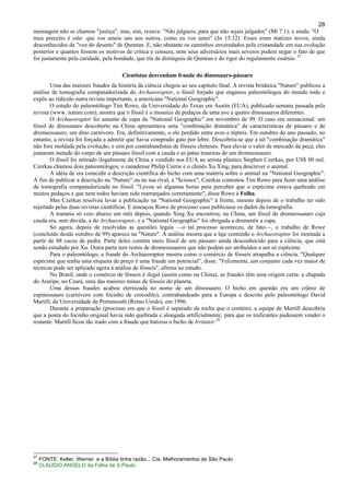 28
mensagem não se chamou "justiça", mas, sim, rezava: "Não julgueis, para que não sejais julgados" (Mt 7.1); e ainda: "O
meu preceito é este: que vos ameis uns aos outros, como eu vos amei" (Jo 15.12). Esses eram matizes novos, ainda
desconhecidos da "voz do deserto" de Qumran. E, não obstante os caminhos enveredados pela cristandade em sua evolução
posterior e quantos fossem os motivos de crítica e censura, nem seus adversários mais severos podem negar o fato de que
foi justamente pela caridade, pela bondade, que ela de distinguiu de Qumran e do rigor do regulamento essênio. 27
Cientistas desvendam fraude do dinossauro-pássaro
Uma das maiores fraudes da história da ciência chegou ao seu capítulo final. A revista britânica "Nature" publicou a
análise de tomografia computadorizada do Archaeoraptor, o fóssil forjado que enganou paleontólogos do mundo todo e
expôs ao ridículo outra revista importante, a americana "National Geographic".
O estudo do paleontólogo Tim Rowe, da Universidade do Texas em Austin (EUA), publicado semana passada pela
revista (www. nature.com), mostra que o fóssil é o mosaico de pedaços de uma ave e quatro dinossauros diferentes.
O Archaeoraptor foi assunto de capa da "National Geographic" em novembro de 99. O caso era sensacional: um
fóssil de dinossauro descoberto na China apresentava uma "combinação dramática" de características de pássaro e de
dromeossauro, um dino carnívoro. Era, definitivamente, o elo perdido entre aves e répteis. Em outubro do ano passado, no
entanto, a revista foi forçada a admitir que havia comprado gato por lebre. Descobriu-se que a tal "combinação dramática"
não fora moldada pela evolução, e sim por contrabandistas de fósseis chineses. Para elevar o valor de mercado da peça, eles
juntaram metade do corpo de um pássaro fóssil com a cauda e as patas traseiras de um dromeossauro.
O fóssil foi retirado ilegalmente da China e vendido nos EUA ao artista plástico Stephen Czerkas, por US$ 80 mil.
Czerkas chamou dois paleontólogos, o canadense Philip Currie e o chinês Xu Xing, para descrever o animal.
A idéia de era coincidir a descrição científica do bicho com uma matéria sobre o animal na "National Geographic".
A fim de publicar a descrição na "Nature" ou na sua rival, a "Science", Czerkas contratou Tim Rowe para fazer uma análise
de tomografia computadorizada no fóssil. "Levou só algumas horas para perceber que o espécime estava quebrado em
muitos pedaços e que nem todos haviam sido rearranjados corretamente", disse Rowe à Folha.
Mas Czerkas resolveu levar a publicação na "National Geographic" à frente, mesmo depois de o trabalho ter sido
rejeitado pelas duas revistas científicas. E ameaçou Rowe de processo caso publicasse os dados da tomografia.
A tramóia só veio abaixo um mês depois, quando Xing Xu encontrou, na China, um fóssil de dromeossauro cuja
cauda era, sem dúvida, a do Archaeoraptor, e a "National Geographic" foi obrigada a desmentir a capa.
Só agora, depois de resolvidas as questões legais —o tal processo aconteceu, de fato—, o trabalho de Rowe
(concluído desde outubro de 99) aparece na "Nature". A análise mostra que a laje contendo o Archaeoraptor foi montada a
partir de 88 cacos de pedra. Parte deles contém meio fóssil de um pássaro ainda desconhecido para a ciência, que está
sendo estudado por Xu. Outra parte tem restos de dromeossauros que não podem ser atribuídos a um só espécime.
Para o paleontólogo, a fraude do Archaeoraptor mostra como o comércio de fósseis atrapalha a ciência. "Qualquer
espécime que tenha uma etiqueta de preço é uma fraude em potencial", disse. "Felizmente, um conjunto cada vez maior de
técnicas pode ser aplicado agora à análise de fósseis", afirma no estudo.
No Brasil, onde o comércio de fósseis é ilegal (assim como na China), as fraudes têm uma origem certa: a chapada
do Araripe, no Ceará, uma das maiores minas de fósseis do planeta.
Uma dessas fraudes acabou eternizada no nome de um dinossauro. O bicho em questão era um crânio de
espinossauro (carnívoro com focinho de crocodilo), contrabandeado para a Europa e descrito pelo paleontólogo David
Martill, da Universidade de Portsmouth (Reino Unido), em 1996.
Durante a preparação (processo em que o fóssil é separado da rocha que o contém), a equipe de Martill descobriu
que a ponta do focinho original havia sido quebrada e alongada artificialmente, para que os traficantes pudessem vender o
restante. Martill ficou tão irado com a fraude que batizou o bicho de Irritator.28
27
FONTE: Keller, Werner. e a Bíblia tinha razão... Cia. Melhoramentos de São Paulo
28
CLAUDIO ANGELO da Folha de S.Paulo
 