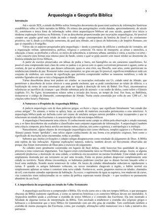 3
Arqueologia e Geografia Bíblica
Introdução
Até o século XIX, o estudo da Bíblia sofreu limitações decorrentes da quase total ausência de informações históricas
extrabíblicas sobre os fatos narrados na Bíblia. Os relatos das peregrinações cristãs datadas, aproximadamente, do século
IV, constituem a única fonte de informação sobre sítios arqueológicos bíblicos até esse século, quando teve início a
moderna exploração histórica na Palestina. Com as descobertas proporcionadas por escavações arqueológicas, foi possível
compor um quadro geral mais nítido de todo o mundo antigo contemporâneo da história de Israel e do cristianismo
primitivo, isto é, desde a civilização sumeriana, da qual saiu Abraão, até à época do helenismo e do Império Romano, em
que se expandiu o Evangelho.
Vários são os aspectos pesquisados pela arqueologia -- desde a construção de edifícios e confecção de vestuário, até
a organização militar, administrativa, política, religiosa e comercial. Os meios de transporte, as armas e utensílios, a
educação, o lazer, as profissões e ofícios, os meios de subsistência, a estrutura urbana, sanitária e viária, a escrita e as artes -
- tudo concorre para formar esse imenso pano de fundo, contra o qual se pode assistir com maior nitidez ao desenrolar da
história relatada nos livros bíblicos.
A partir de escritos preservados em tábuas de pedra e barro, em hieróglifos ou em caracteres cuneiformes, foi
possível uma compreensão mais clara de como os judeus e os povos com os quais coexistiram pensavam e agiam, como se
vestiam, de que se alimentavam, que deuses cultuavam, quais os seus ritos, sua filosofia, suas artes, como guerreavam ou
estabeleciam tratados de paz. Restaurar todos esses elementos, no grau em que foi possível, significou restabelecer todo um
conjunto de símbolos, um sistema de significação que permitiu compreender melhor as inúmeras metáforas, a rede de
sentidos figurados em que se tece a linguagem da Bíblia.
Várias descobertas desse teor podem ser citadas: as escavações realizadas em Ur, cidade natal de Abraão, que
permitiram a descoberta de textos alusivos a uma grande enchente, que se pode correlacionar ao relato do dilúvio; e a
localização de restos de uma construção que pode ser ligada à descrição da torre de Babel. Em Nuzi, encontraram-se
referências ao sacrifício de crianças - que Abraão substituiu pelo de animais - e ao roubo de ídolos, como refere o Gênesis
(capítulo 31). No Egito, levantaram-se relatos sobre a invasão dos hicsos, ao tempo de José. Em Susa, na Babilônia,
restaurou-se o código de Hamurabi, contemporâneo de Abraão. Numa estela construída por volta do ano 1200 a.C., há
citações sobre Israel e Palestina.
A Natureza e o Propósito da Arqueologia Bíblica.
A palavra arqueologia vem de duas palavras gregas, archaios e logos, que significam literalmente “um estudo das
coisas antigas”. No entanto, o termo se aplica, hoje, ao estudo de materiais escavados pertencentes a eras anteriores. A
arqueologia bíblica pode ser definida como um exame de artefatos antigos outrora perdidos e hoje recuperados e que se
relacionam ao estudo das Escrituras e à caracterização da vida nos tempos bíblicos.
A arqueologia é basicamente uma ciência. O conhecimento neste campo se obtém pela observação e estudo sistemati
cos, e os fatos descobertos são avaliados e classificados num conjunto organizado de informações. A arqueologia é também
uma ciência composta, pois busca auxílio em muitas outras ciências, tais como a química, a antropologia e a zoologia.
Naturalmente, alguns objetos de investigação arqueológica (tais como obeliscos, templos egípcios e o Partenon em
Atenas) jamais foram “perdidos”, mas talvez algum conhecimento de sua forma e/ou propósito originais, bem como o
significado de inscrições neles encontradas, tenha se perdido.
Sabemos que muitas civilizações e cidades antigas desapareceram como resultado do julgamento de Deus. A Bíblia
está repleta de tais indicações. Algumas explicações naturais, todavia, também devem ser brevemente observadas até
porque elas foram instrumentos de Deus para o exercício do julgamento.
As cidades eram geralmente construídas em lugares de fácil defesa, onde houvesse boa quantidade de água e
próximo a rotas comerciais importantes. Tais lugares eram extremamente raros no Oriente Médio antigo. Assim, se alguma
catástrofe produzisse a destruição de uma cidade, a tendência era reconstruir na mesma localidade. Uma cidade podia ser
amplamente destruída por um terremoto ou por uma invasão. Fome ou pestes podiam despovoar completamente uma
cidade ou território. Nesta última circunstância, os habitantes poderiam concluir que os deuses haviam lançado sobre o
local uma maldição, ficando assim temerosos de voltar. Os locais de cidades abandonadas reduziam-se rapidamente a
ruínas. E quando os antigos habitantes voltavam, ou novos moradores chegavam à região, o hábito normal era
simplesmente aplainar as ruínas e construir uma nova cidade. Formava-se, assim, pequenos morros ou taludes, chamados
de tell, com muitas camadas superpostas de habitação. Às vezes, o suprimento de água se esgotava, rios mudavam de curso,
vias comerciais eram redirecionadas ou os ventos da política sopravam noutra direção - o que resultava no permanente
abandono de um local.
I. A importância da arqueologia no estudo do Velho Testamento
A arqueologia auxilia-nos a compreender a Bíblia. Ela revela como era a vida nos tempos bíblicos, o que passagens
obscuras da Bíblia realmente significam, e como as narrativas históricas e os contextos bíblicos devem ser entendidos. A
Arqueoloia também ajuda a confirmar a exatidão de textos bíblicos e o conteúdo das Escrituras. Ela tem mostrado a
falsidade de algumas teorias de interpretação da Bíblia. Tem auxiliado a estabelecer a exatidão dos originais gregos e
hebraicos e a demonstrar que o texto bíblico foi transmitido com um alto grau de exatidão. Tem confirmado também a
exatidão de muitas passagens das Escrituras, como, por exemplo, afirmações sobre numerosos reis e toda a narrativa dos
patriarcas.
 