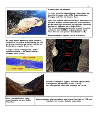 33
A Travessia do Mar Vermelho.
Por muito tempo foi presumido que a travessia do Mar
Vermelho deu-se ao norte no Mar de Juncos (Lagos
Amargos) onde hoje é o Canal de Suez .
Mas o local onde se obteve mais indícios da travessia foi
a praia de Nuweiba no Golfo de Áqaba, a única praia no
Mar Vermelho suficientemente grande para a quantidade
dos hebreus do Êxodo (cerca de 2 milhões).
Para chegar até essa praia, acredita-se que o povo teria
caminhado mais de 300km praticamente sem parar!
Havia alimento para apenas 7 dias (Êxodo 13.6-8).
Ao lado vista aérea da praia (cidade de Nuweiba).
No fundo do mar, existe uma ponte submersa,
um platô de 100 mts de profundidade e 900 mts
de largura com rochas agrupadas em linha nas
bordas como as guias de uma rua.
A largura entre a costa egípcia e a árabe é
aproximadamente 18 Km, estima-se que a
travessia durou 6 horas.
Provável local onde os egípcios avistaram o povo hebreu
às margens do Mar Vermelho (Êxodo 14.9-10).
Esta passagem é o único meio de chegar até a praia.
Duas colunas idênticas foram
encontradas às margens do Mar
Vermelho.
A primeira coluna foi encontrada no lado egípcio (Nuweiba) em 1978 com
inscrições em hebraico ilegíveis pela erosão.
 