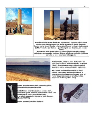 34
Em 1984 no lado árabe (Midiã), foi encontrada a segunda coluna tem a
mesma inscrição da primeira, é legível as palavras: Egito; Salomão;
Edom; morte; faraó; Moisés; e Yahuh significando o milagre da travessia
do Mar Vermelho por Moisés e que foi erigida por Salomão, em honra a
Yahuh
Alguns dias após a descoberta, a coluna foi retirada pelo governo,
colocaram um marcador no lugar. Há uma referência em Isaías 19.19 que
acredita-se ser a coluna do lado egípcio.
Mar Vermelho, visão na praia de Nuweiba no
lado egípcio (Sinai), ao fundo a costa da Arábia
(Midiã). A cor clara na água evidência o platô
submerso (como uma ponte sobre o abismo).
Aqui foram encontrados indícios do povo
hebreu, os achados são incontestáveis. A
coluna comemorativa presente neste local foi
removida por soldados de Israel duranta a
ocupação do Sinai (1967 a 1982).
Foram descobertas no platô submarino várias
ossadas incrustadas nos corais.
Então Moisés estendeu sua mão sobre o mar....
Porque as águas, tornando, cobriram os carros e os
cavaleiros de todo o exército de Faraó...
e Israel viu os egípcios mortos na praia do mar...
(Êxodo 14.27/30)
Fêmur humano (extraídos do local).
 