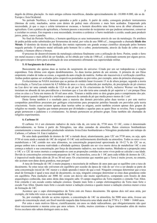 7
degelo da última glaciação. As mais antigas culturas mesolíticas, datadas aproximadamente de -10.000/-8.000, são as da
Europa e Ásia Ocidental.
No período Neolítico, o homem aprendeu a polir a pedra. A partir de então, conseguiu produzir instrumentos
(lâminas de corte, machados, serras com dentes de pedra) mais eficientes e mais bem acabados. Empurrado pela
necessidade, já que a caça e coleta tornaram-se escassas, o homem descobriu uma forma nova de obter alimentos: a
agricultura. Com a prática da agricultura, o homem passou a necessitar de recipientes em que pudesse armazenar, conservar
e cozinhar os cereais. Em resposta a essa necessidade, inventou a cerâmica: o barro modelado e cozido, usado para produzir
jarros, potes, vasos e panelas.
No final do Período Neolítico, o homem aperfeiçoa os seus instrumentos através do uso da metalurgia. Os artefatos
de pedra polida serão substituídos por ferramentas de metal, por volta do ano 5000 a.C., inaugurando a chamada Idade dos
Metais. O domínio da técnica de fundição dos metais representa um grande avanço científico alcançado pelos homens
naquele período. O primeiro metal utilizado pelo homem foi o cobre; posteriormente, através da fusão do cobre com o
estanho, o homem obteve o bronze.
O processo de desenvolvimento da metalurgia culminou finalmente com a utilização do ferro. Porém, sendo o ferro
um metal escasso e mais difícil de ser fundido, só foi obtido por volta de 1500 a.C. e dominado somente por alguns povos.
Eles aproveitaram o ferro para a utilização de seus armamentos afirmando sua superioridade militar.
5. O Surgimento do Universo
Basicamente são apenas duas as teorias do surgimento do universo: Criado por um ser todopoderoso e criação
espontânea. Esta última com alguns desdobramentos. As duas teorias partem de um axioma. A primeira de um Deus
onipotente criador de todas as coisas, a segunda da auto criação da matéria. Ambas são inacessíveis à verificação científica.
Ambas podem apenas ser avaliadas pelos respectivos postulados ou previsões, por exemplo, antes da primeira alunisagem:
Evolucionistas na NASA insistiam que as pernas do módulo lunar tivessem 13 m de altura porque, segundo a teoria
da evolução, a Terra/Lua existem há 4,5 bilhões de anos e a taxa, conhecida por medições, de precipitação de pó cósmico
na Lua deve ter uma camada média de 12,8 m de pó por lá. Os criacionistas da NASA, inclusive Werner von Braun,
insistiam no absurdo de tais providências e insistiam que a Lua não teria uma camada de pó superior a 1 cm porque Deus
criou os céus e a Terra em menos de 10 mil anos atrás. Tiraram a média entre os dois grupos para o comprimento dos pés.
Qual surpresa quando chegaram lá e mediram a espessura da camada de pó que media pouco menos de 1 cm!
Desta forma também é o resultado para a maioria das demais previsões pelas duas teorias e por este motivo
companhias petrolíferas procuram por geólogos criacionistas para prospectar petróleo baseado em previsões pela teoria
criacionista. Assim como existem apenas duas teorias sobre as origens, assim também existem apenas dois grupos de
religiões no mundo: Aquelas que tentam procurar por divindades e aquelas para as quais Deus se revelou. Para o segundo
grupo pertencem o judaísmo e o cristianismo. As demais pertencem ao primeiro grupo. Estas também são chamadas de
religiões experimentais.
6. Carbono 14
O carbono 14 é um elemento radiativo de meia vida de, em torno de, 5730 anos. O 14C, como é denominado
abreviadamente, se forma à partir do Nitrogênio, nas altas camadas da atmosfera. Raios cósmicos bombardeiam
constantemente a nossa atmosfera produzindo nêutrons livres.Estes bombardeiam o Nitrogênio produzindo um isótopo do
Carbono, o Carbono 14. Este é radiativo.
De uma dada quantidade de átomos de 14C a metade decai, aleatoriamente, para 12C em 5730 anos, ou seja, após
5730 só resta ainda a metade de 14C do original. O 14C está uniformemente distribuido na atmosfera. Todos os seres vivos
metabolizam o 14C contido nos seus alimentos, na concentração proporcional aproximada de 10-12 % do 12C no ar,
porque ambos tem a mesma reatividade e afinidade química. Quando um ser vivo morre deixa de metabolizar 14C e este
começa a reduzir a sua concentração, por força do decaimento radiativo, nos tecidos mortos. Medindo-se a proporção entre
o 14C e o 12C de restos mortais e comparando-os com as proporções contidas nos seres vivos pode-se calcular a sua idade.
Devido às concentrações extremamente pequenas de 14C na atmosfera, cerca de 1 14C para cada trilhão de átomos de 12C,
é impossível medir datas além de 20 ou 30 mil anos. Os criacionistas que mantém que a Terra é muito jovem, no entanto,
não aceitam nem datas desta grandeza, mas porque?
A taxa de formação de 14C é muito pequena e necessitaria de milhares de anos para que se equilibre com a taxa de
decaimento. Se estas taxas não estiveram em equilíbrio por ocasião da época de vida do ser vivo a ser datado se parte de
uma concentração inicial de 14C menor e a idade apurada é maior do que a real. Ninguém consegue determinar que a taxa
atual de formação é igual a taxa atual de decaimento, ou seja, ninguém consegue determinar se estas duas grandezas estão
em equilíbrio. Para medições até 3000 AC existe um desvio não muito significativo, comparado com fosséis de data
arqueológica conhecida, mas antes desta data ninguém sabe. O campo magnético da Terra mantém o cinturão Van Allen.
Este cinturão é um escudo contra radiação cósmica. Quanto mais forte o campo eletromagnético da Terra mais forte o
escudo Van Allen. Quanto mais forte o escudo menor a radiação cósmica e quanto menor a radiação cósmica menor a taxa
de formação de 14C.
Acontece que o capo eletromagnético da Terra está em franco decaimento. Há apenas dois mil anos atrás, por
exemplo, ele tinha três vezes a sua intensidade de hoje.
Se, por exemplo, devido ao acima exposto, a concentração de 14C na atmosfera, há 5000 anos atrás, tivesse um
quarto da concentração atual, um fóssil morrido naquela data forneceria uma idade atual de 5730 x 2 + 5000 = 16460 anos.
Por estes e mais motivos fala-se, cientificamente, em anos ou idade radiocarbono, que obrigatoriamente não quer
dizer necessariamente a mesma coisa que anos solares. A mídia, muitos cientistas e leigos interessados além de muitos
livros escolares não sabem distinguir entre os dois.
 