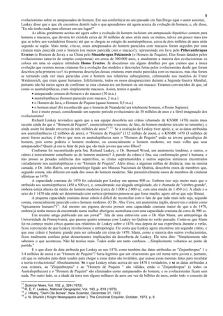 9
evolucionistas sobre os antepassados do homem. Em sua conferência no ano passado em San Diego (que o autor assistiu),
Leakey disse que o que ele encontrou destrói tudo o que aprendemos até agora acerca da evolução do homem, e, ele disse,
"Eu não tenho nada para oferecer em seu lugar!"
As idéias geralmente aceitas até agora sobre a evolução do homem incluíam um antepassado hipotético comum para
homens e macacos, que deveria ter existido cerca de 30 milhões de anos atrás mais ou menos, talvez um pouco mais (no
que se refere aos verdadeiros fósseis) até que se chegou ao estágio do australopithecus, cerca de dois milhões de anos atrás
segundo se supõe. Mais tarde, cria-se, esses antepassados do homem parecidos com macacos foram seguidos por uma
criatura mais parecida com o homem (ou menos parecida com o macaco!), representada em Java pelo Pithecanthropus
Erectus (o Homem de Java), e na China pelo Sinanthropus Pekinensis (o Homem de Pequim). Eles foram datados pelos
evolucionistas (através de simples conjecturas) em cerca de 500.000 anos, e atualmente a maioria dos evolucionistas os
coloca em uma só espécie intitulada Homo Erectus. Já discutimos em alguns detalhes por que cremos que a única
evolução que ocorreu nessas criaturas foi a evolução dos modelos e descrições feitas pelos evolucionistas desde que foram
descritos pela primeira vez! As primeiras descrições dessas criaturas eram muito parecidas com os macacos, mas elas foram
se tornando cada vez mais parecidas com o homem nos relatórios subseqüentes, culminando nos modelos de Franz
Weidenreich, que eram quase humanos. Infelizmente, todos os ossos desapareceram durante a Segunda Guerra Mundial,
portanto não há meios agora de confirmar se essa criatura era um homem ou um macaco. Estamos convencidos de que, tal
como os australopithecus, eram simplesmente macacos. Assim, temos o quadro:
• antepassado comum do homem e do macaco (30 m.a.)
• australopithecus (homem parecido com macaco, 2 m.a.)
• o Homem de Java, o Homem de Pequim (quase homem, 0,5 m.a.)
• o homem atual (foi reconhecido que o homem de Neandertal era totalmente homem, o Homo Sapiens).
Isso é muito pouco, considerando um suposto período evolucionário de 30 milhões de anos e a fértil imaginação dos
evolucionistas!
Richard Leakey reivindica agora que a sua equipe descobriu um crânio (chamado de KNMR 1470) muito mais
recente ainda do que o "Homem de Pequim", essencialmente o mesmo, de fato, do homem moderno (exceto no tamanho), e
ainda assim foi datado em cerca de três milhões de anos!11 12
Se a avaliação de Leakey tiver apoio, e, se as datas atribuídas
aos australopithecus (2 milhões de anos), o "Homem de Pequim" (112 milhão de anos), e o KNMR 1470 (3 milhões de
anos) forem aceitas, é óbvio que nem os australopithecus nem o "Homem de Pequim" estão na árvore genealógica do
homem, pois corno poderia o homem moderno, ou essencialmente o homem moderno, ser mais velho que seus
antepassados? Quem já ouviu falar de pais que são mais jovens que seus filhos?
Conforme foi reconstituído pela Sra. Richard Leakey, o Dr. Bernard Wood, um anatomista londrino, e outros, o
crânio é notavelmente semelhante ao do homem moderno? A parede do crânio é fina, sua conformação geral é humana, e
não possui as pesadas saliências dos supercílios, as cristas supramastóides e outros aspectos simiescos encontrados
variadamente nos australopithecus e no "Homem de Pequim". Além disso, a algumas milhas de distância, mas na mesma
camada, o Dr. John Harris, um paleontólogo ligado aos Museus Nacionais do Quênia, descobriu ossos de membros que,
segundo consta, não diferem em nada dos ossos do homem moderno. São presumivelmente ossos de membros de criaturas
idênticas ao 1470.
A capacidade craniana do 1470 foi calculada por Leakey em apenas 800 cc. Embora isso seja muito mais que o
atribuído aos australopithecus (450 a 500 cc), e, considerando sua alegada antigüidade, ele é chamado de "cérebro grande",
embora esteja abaixo da média do homem moderno (cerca de 1.000 a 2.000 cc, com uma média de 1.450 cc). A idade e o
sexo do 1 1470 não pôde ser determinado com certeza (primeiro pensou-se que fosse macho; agora crê-se que seja fêmea).
A pequena capacidade craniana desse crânio é difícil de reconciliar com o fato de que tudo mais nele seja, segundo
consta, essencialmente parecido com o homem moderno. (O Dr. Alec Cave, um anatomista inglês, descreveu o crânio como
"tipicamente humano")13
. Até mesmo um pigmeu deveria possuir uma capacidade craniana maior do que a do 1470,
embora já tenha menos da encontrada numa mulher aborígene australiana com uma capacidade craniana de cerca de 900 cc.
Um recente artigo publicado em um jornal14
fala de uma entrevista com o Dr Alan Mann, um antropólogo da
Universidade da Pennsylvania, que passou quatro semanas com Leakey no Quênia no verão passado. Conta-se que Mann
foi no começo muito cético quanto aos relatórios de Leakey sobre o 1470, mas depois de sua experiência durante o verão,
ficou convencido de que Leakey revolucionou a antropologia. Ele conta que Leakey agora encontrou um segundo crânio, e
que esse crânio é bastante grande para ser colocado em cima do 1470. Mann, como a maioria dos outros evolucionistas,
ficou totalmente confuso pelas desnorteantes implicações da descoberta de Leakey. Ele teria dito: "Simplesmente não
sabemos o que aconteceu. Não há teorias reais. Todos estão um tanto confusos. ...Simplesmente voltamos ao ponto de
partida."
E o que dizer da data atribuída por Leakey ao seu 1470, como também das datas atribuídas ao "Zinjanthropus" 1 e
3/4 milhões de anos) e ao "Homem de Pequim"? Seria legítimo que um criacionista que crê numa terra jovem e, portanto,
crê que os métodos para datar usados para chegar a essas datas são inválidos, que usasse essas mesmas datas para invalidar
a teoria evolucionista? Absolutamente. Se o que Leakey relata acerca do seu 1470 é verdadeiro, e se as datas atribuídas a
essa criatura, ao "Zinjanthropus" e ao "Homem de Pequim " são válidas, então o "Zinjanthropus" (e todos os
Australopithecus) e o "Homem de Pequim" são eliminados como antepassados do homem, e os evolucionistas ficam sem
nada. Por outro lado, se a idade da terra tem alguns milhares de anos em vez de bilhões de anos, então todo o conceito da
11
Science News, Vol. 102, p. 324 (1972)
12
R. E. F. Leakey, National Geographic, Vol. 143, p. 819 (1973)
13
J. Hillaby, "Dem Ole Bones'', New Scientist, December 21, 1972.
14
J. N. Shurkin ( Knight Newspapers writer ), The Cincinnat Enquirer, October, 1973. p. 6
 