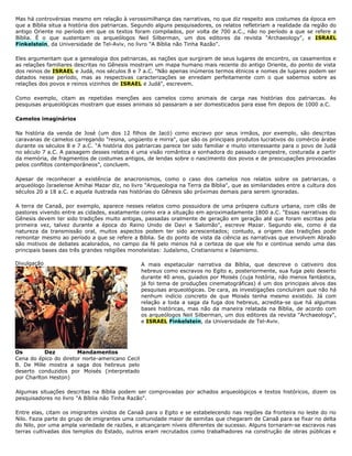 Mas há controvérsias mesmo em relação à verossimilhança das narrativas, no que diz respeito aos costumes da época em
que a Bíblia situa a história dos patriarcas. Segundo alguns pesquisadores, os relatos refletiriam a realidade da região do
antigo Oriente no período em que os textos foram compilados, por volta de 700 a.C., não no período a que se refere a
Bíblia. É o que sustentam os arqueólogos Neil Silberman, um dos editores da revista "Archaeology", e ISRAEL
Finkelstein, da Universidade de Tel-Aviv, no livro "A Bíblia não Tinha Razão".
Eles argumentam que a genealogia dos patriarcas, as nações que surgiram de seus lugares de encontro, os casamentos e
as relações familiares descritas no Gênesis mostram um mapa humano mais recente do antigo Oriente, do ponto de vista
dos reinos de ISRAEL e Judá, nos séculos 8 e 7 a.C. "Não apenas inúmeros termos étnicos e nomes de lugares podem ser
datados nesse período, mas as respectivas caracterizações se enredam perfeitamente com o que sabemos sobre as
relações dos povos e reinos vizinhos de ISRAEL e Judá", escrevem.
Como exemplo, citam as repetidas menções aos camelos como animais de carga nas histórias dos patriarcas. As
pesquisas arqueológicas mostram que esses animais só passaram a ser domesticados para esse fim depois de 1000 a.C.
Camelos imaginários
Na história da venda de José (um dos 12 filhos de Jacó) como escravo por seus irmãos, por exemplo, são descritas
caravanas de camelos carregando "resina, ungüento e mirra", que são os principais produtos lucrativos do comércio árabe
durante os séculos 8 e 7 a.C. "A história dos patriarcas parece ter sido familiar e muito interessante para o povo de Judá
no século 7 a.C. A paisagem desses relatos é uma visão romântica e sonhadora do passado campestre, costurada a partir
da memória, de fragmentos de costumes antigos, de lendas sobre o nascimento dos povos e de preocupações provocadas
pelos conflitos contemporâneos", concluem.
Apesar de reconhecer a existência de anacronismos, como o caso dos camelos nos relatos sobre os patriarcas, o
arqueólogo Israelense Amihai Mazar diz, no livro "Arqueologia na Terra da Bíblia", que as similaridades entre a cultura dos
séculos 20 a 18 a.C. e aquela ilustrada nas histórias do Gênesis são próximas demais para serem ignoradas.
A terra de Canaã, por exemplo, aparece nesses relatos como possuidora de uma próspera cultura urbana, com clãs de
pastores vivendo entre as cidades, exatamente como era a situação em aproximadamente 1800 a.C. "Essas narrativas do
Gênesis devem ter sido tradições muito antigas, passadas oralmente de geração em geração até que foram escritas pela
primeira vez, talvez durante a época do Reino Unido de Davi e Salomão", escreve Mazar. Segundo ele, como é da
natureza da transmissão oral, muitos aspectos podem ter sido acrescentados; contudo, a origem das tradições pode
remontar mesmo ao período a que se refere a Bíblia. Se do ponto de vista da ciência as narrativas que envolvem Abraão
são motivos de debates acalorados, no campo da fé pelo menos há a certeza de que ele foi e continua sendo uma das
principais bases das três grandes religiões monoteístas: Judaísmo, Cristianismo e Islamismo.
A mais espetacular narrativa da Bíblia, que descreve o cativeiro dos
hebreus como escravos no Egito e, posteriormente, sua fuga pelo deserto
durante 40 anos, guiados por Moisés (cuja história, não menos fantástica,
já foi tema de produções cinematográficas) é um dos principais alvos das
pesquisas arqueológicas. De cara, as investigações concluíram que não há
nenhum indício concreto de que Moisés tenha mesmo existido. Já com
relação a toda a saga da fuga dos hebreus, acredita-se que há algumas
bases históricas, mas não da maneira relatada na Bíblia, de acordo com
os arqueólogos Neil Silberman, um dos editores da revista "Archaeology",
e ISRAEL Finkelstein, da Universidade de Tel-Aviv.
Algumas situações descritas na Bíblia podem ser comprovadas por achados arqueológicos e textos históricos, dizem os
pesquisadores no livro "A Bíblia não Tinha Razão".
Entre elas, citam os imigrantes vindos de Canaã para o Egito e se estabelecendo nas regiões da fronteira no leste do rio
Nilo. Fazia parte do grupo de imigrantes uma comunidade maior de semitas que chegaram de Canaã para se fixar no delta
do Nilo, por uma ampla variedade de razões, e alcançaram níveis diferentes de sucesso. Alguns tornaram-se escravos nas
terras cultivadas dos templos do Estado, outros eram recrutados como trabalhadores na construção de obras públicas e
Divulgação
Os Dez Mandamentos
Cena do épico do diretor norte-americano Cecil
B. De Mille mostra a saga dos hebreus pelo
deserto conduzidos por Moisés (interpretado
por Charlton Heston)
 