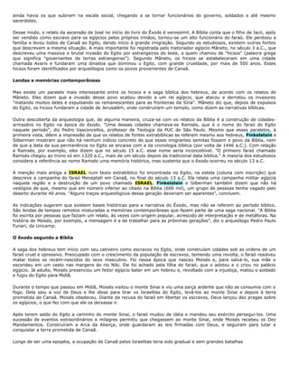 ainda havia os que subiram na escala social, chegando a se tornar funcionários do governo, soldados e até mesmo
sacerdotes.
Desse modo, o relato da ascensão de José no início do livro do Êxodo é verossímil. A Bíblia conta que o filho de Jacó, após
ser vendido como escravo para os egípcios pelos próprios irmãos, tornou-se um alto funcionário do faraó. Ele perdoou a
família e levou todos de Canaã ao Egito, dando início à grande imigração. Segundo os estudiosos, existem outras fontes
que descrevem a mesma situação. A mais importante foi registrada pelo historiador egípcio Mâneto, no século 3 a.C., que
descreveu uma massiva e brutal invasão do Egito por estrangeiros do leste, a quem chamou de "hicsos" (palavra grega
que significa "governantes de terras estrangeiras"). Segundo Mâneto, os hicsos se estabeleceram em uma cidade
chamada Avaris e fundaram uma dinastia que dominou o Egito, com grande crueldade, por mais de 500 anos. Esses
hicsos foram identificados por arqueólogos como os povos provenientes de Canaã.
Lendas e memórias contemporâneas
Mas existe um paralelo mais interessante entre os hicsos e a saga bíblica dos hebreus, de acordo com os relatos de
Mâneto. Eles dizem que a invasão desse povo acabou devido a um rei egípcio, que atacou e derrotou os invasores
"matando muitos deles e expulsando os remanescentes para as fronteiras da Síria". Mâneto diz que, depois de expulsos
do Egito, os hicsos fundaram a cidade de Jerusalém, onde construíram um templo, como dizem as narrativas bíblicas.
Outra descoberta da arqueologia que, de alguma maneira, cruza-se com os relatos da Bíblia é a construção de cidades-
armazéns no Egito na época do êxodo. "Uma dessas cidades chamava-se Ramsés, que é o nome do faraó do Egito
naquele período", diz Pedro Vasconcellos, professor de Teologia da PUC de São Paulo. Mesmo que esses paralelos, à
primeira vista, dêem a impressão de que os relatos de fontes extrabíblicas se referem mesmo aos hebreus, Finkelstein e
Silberman mostram que não há nenhum indício concreto de que esses imigrantes semitas fossem o povo da Bíblia, nem
de que a data de sua permanência no Egito se encaixe com a da cronologia bíblica (por volta de 1446 a.C.). Com relação
a Ramsés, por exemplo, eles dizem que no século 15 a.C. esse nome seria inconcebível. "O primeiro faraó chamado
Ramsés chegou ao trono só em 1320 a.C., mais de um século depois da tradicional data bíblica." A maioria dos estudiosos
considera a referência ao nome Ramsés uma memória histórica, mas sustenta que o êxodo ocorreu no século 13 a.C.
A menção mais antiga a ISRAEL num texto extrabíblico foi encontrada no Egito, na estela (coluna com inscrição) que
descreve a campanha do faraó Meneptah em Canaã, no final do século 13 a.C. Ela relata uma campanha militar egípcia
naquela região e a destruição de um povo chamado ISRAEL. Finkelstein e Silberman também dizem que não há
vestígios de que, mesmo que em número inferior ao citado na Bíblia (600 mil), um grupo de pessoas tenha vagado pelo
deserto durante 40 anos. "Alguns traços arqueológicos dessa geração deveriam ser aparentes", concluem.
As indicações sugerem que existem bases históricas para a narrativa do Êxodo, mas não se referem ao período bíblico.
São lendas de tempos remotos misturadas a memórias contemporâneas que fazem parte de uma saga nacional. "A Bíblia
foi escrita por pessoas que faziam um relato, às vezes com origem popular, acrescido de interpretação e de metáforas. Na
história de Moisés, por exemplo, a mensagem é a de trabalhar para as próximas gerações", diz o arqueólogo Pedro Paulo
Funari, da Unicamp.
O êxodo segundo a Bíblia
A saga dos hebreus tem início com seu cativeiro como escravos no Egito, onde construíam cidades sob as ordens de um
faraó cruel e opressivo. Preocupado com o crescimento da população de escravos, temendo uma revolta, o faraó resolveu
matar todos os recém-nascidos do sexo masculino. Foi nessa época que nasceu Moisés e, para salvá-lo, sua mãe o
escondeu em um cesto nas margens do rio Nilo. Ele foi achado pela filha do faraó, que o adotou e o criou no palácio
egípcio. Já adulto, Moisés presenciou um feitor egípcio bater em um hebreu e, revoltado com a injustiça, matou o soldado
e fugiu do Egito para Midiã.
Durante o tempo que passou em Midiã, Moisés visitou o monte Sinai e viu uma sarça ardente que não se consumia com o
fogo. Dela saiu a voz de Deus e lhe disse para tirar os Israelitas do Egito, levá-los ao monte Sinai e depois à terra
prometida de Canaã. Moisés obedeceu. Diante da recusa do faraó em libertar os escravos, Deus lançou dez pragas sobre
os egípcios, o que fez com que ele os deixasse ir.
Após terem saído do Egito a caminho do monte Sinai, o faraó mudou de idéia e mandou seu exército persegui-los. Uma
sucessão de eventos extraordinários e milagres permitiu que chegassem ao monte Sinai, onde Moisés recebeu os Dez
Mandamentos. Construíram a Arca da Aliança, onde guardaram as leis firmadas com Deus, e seguiram para lutar e
conquistar a terra prometida de Canaã.
Longe de ser uma epopéia, a ocupação de Canaã pelos Israelitas teria sido gradual e sem grandes batalhas
 