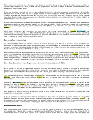 Assim como nas histórias dos patriarcas e do êxodo, a narrativa das grandes batalhas travadas entre Israelitas e
cananeus pela conquista de Canaã, a terra que lhes foi prometida por Deus no tempo de Abraão, também não teria sido
exatamente como relata a Bíblia.
O que a arqueologia mostra é que "mesmo que os Israelitas tivessem sido os invasores de certas cidades, a devastação
não teria sido levada a cabo em um só golpe durante a mesma campanha militar, mas teria sido resultado de um
processo arrastado de guerras regionais, em que uma tribo ou um grupo de tribos conseguiu destruir certas cidades
cananéias. Esses embates locais sucessivos entre Israelitas e cananeus foram compilados na Bíblia de modo a produzir a
tradição de uma única conquista" .
A explicação do arqueólogo Israelense Amihai Mazar, no livro "Arqueologia na Terra da Bíblia", é a teoria mais aceita entre
os estudiosos do tema: a da ocupação gradual, em que algumas cidades-Estados cananéias, fracas e pobres, devido aos
300 anos de dominação egípcia, foram substituídas entre 1200 a.C. e 1000 a.C. por uma nova entidade nacional,
ISRAEL.
Além disso, completam Neil Silberman, um dos editores da revista "Archaeology", e ISRAEL Finkelstein, da
Universidade de Tel-Aviv, no livro "A Bíblia não Tinha Razão", é improvável que as guarnições militares egípcias em todo o
país tivessem permanecido impassíveis enquanto um grupo de refugiados do Egito estivesse provocando devastação em
toda a Província de Canaã, conforme a narrativa bíblica.
Sem muralhas ou trombetas
Os autores também dizem que a famosa história da tomada de Jericó (que diz que as muralhas foram derrubadas no
sétimo dia da marcha dos ISRAELenses, em decorrência do som ensurdecedor de trombetas de guerra) não passa de uma
miragem romântica. "As cidades de Canaã não eram fortificadas e não existiam muralhas que pudessem desmoronar. Em
Jericó não havia traços de povoamento no século 13 a.C."
Apesar das discrepâncias entre as evidências arqueológicas e o discurso bíblico, nenhuma das fontes deve ser invalidada,
dizem os pesquisadores, pois ambas, a seu modo, contribuem para a reconstituição histórica de ISRAEL. "A Bíblia trata
de memória mítica, e nas sociedades antigas o mito era transmitido em escalas de tempo muito longas (por vezes de
vários milhares de anos) e através de distâncias geográficas imensas, o que gera uma certa descontextualização histórica
da memória", resume o arqueólogo Francisco Marshall, da Universidade Federal do Rio Grande do Sul.
Davi e Salomão existiram, mas não governaram da maneira heróica relatada pela Bíblia
Até o começo da década de 1990 havia suspeitas entre os historiadores bíblicos de que os reis Davi e Salomão não
passavam de personagens literários e seus feitos e conquistas seriam apenas idealizações nacionalistas de um passado
glorioso. Mas um artefato encontrado em 1993 pôs fim à dúvida, pelo menos em relação à existência dos dois.
Uma inscrição em aramaico com os dizeres "Casa de Davi", descoberta em um sítio arqueológico de Tel Dan, ao norte de
ISRAEL, relata detalhes de uma invasão de ISRAEL por um rei arameu, cujo nome não é mencionado nos pedaços
encontrados.
Silberman e Finkelstein dizem que dificilmente pode-se questionar que o fragmento relata o ataque de Hazael, rei de
Damasco, ao reino de ISRAEL, por volta de 835 a.C. Essa guerra ocorreu na época em que ISRAEL e Judá eram reinos
separados, e o resultado foi a derrota de ambos. Outra referência a Davi pode ser encontrada em uma inscrição do século
9 a.C., o que indica que a casa de Davi era conhecida em toda a região.
Isso, segundo os autores, confirma a descrição bíblica de uma figura chamada Davi, que se tornou fundador de uma
dinastia de reis judaicos em Jerusalém.
O que é questionado pela arqueologia são as descrições de Davi como um poderoso guerreiro criador de um grande
Estado e Salomão, seu filho, como iniciador de elaborados projetos de construção (inclusive o templo de ISRAEL). "A
arqueologia não encontrou nada muito concreto que pudesse substanciar o que se fala de Davi. Mesmo sobre Salomão, há
muitos detalhes feitos posteriormente por teólogos", diz o arqueólogo Pedro Paulo Funari, da Unicamp.
Apenas falta de indícios
Para Pedro Vasconcellos, professor de Teologia da PUC de São Paulo, no entanto, o fato de a arqueologia ainda não ter
encontrado esses indícios não invalida por completo os textos bíblicos. "Jerusalém é a típica cidade que foi construída e
reconstruída diversas vezes. Isso significa que é preciso escavar muito mais até chegar, quem sabe, ao templo de
 