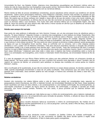 Universidade De Paul, nos Estados Unidos, relaciona cinco descobertas arqueológicas que fornecem indícios sobre os
relatos da vida de Jesus descritos nos Evangelhos (veja quadro acima). Nenhuma delas faz referência direta a Jesus, mas
a pessoas e objetos relacionados a ele, de acordo com as narrativas bíblicas.
Mesmo diante da falta de provas extrabíblicas consistentes, poucos estudiosos sérios colocam sua existência em dúvida
atualmente. "Sobre outros personagens históricos, como Pitágoras e Sócrates, tivemos mais dúvidas no passado do que
sobre a existência de Jesus", diz o professor de filosofia e teologia Gabriele Cornelli, da Universidade Metodista de São
Paulo. Ele explica que as únicas certezas com relação a Jesus são as de que ele existiu e teve uma morte violenta, por
motivos religiosos. Provavelmente, os últimos dias de sua vida não ocorreram da maneira relatada nos Evangelhos. "Nem
quem os escreveu sabia o que aconteceu. Fica muito claro pela narrativa bíblica que os evangelistas fogem, eles não
estão lá. Jesus fica sozinho em seus últimos dias. Não tenho a menor dúvida em afirmar que os detalhes da narrativa são
ficcionais, são uma invenção", diz Cornelli.
Paixão nem sempre foi narrada
Esse ponto de vista polêmico é defendido por John Dominic Crossan, em um dos principais livros de referência sobre o
assunto, "O Jesus Histórico". Segundo Crossan, a narrativa dos evangelistas é uma releitura do Antigo Testamento. Eles
contam a história da morte de Jesus de modo que ela confirme as profecias sobre o Messias - que seria enviado por Deus
para morrer e salvar os homens de seus pecados. Mas nem sempre essa história foi contada. Segundo Cornelli, no
manuscrito original do apóstolo Marcos, que é a base de todos os Evangelhos, não havia a narrativa da Paixão. Mas então
o que motivou o início dessa narrativa? "No meu ponto de vista é porque os primeiros cristãos estavam sendo perseguidos
na época em que os Evangelhos foram escritos. Jesus se confronta com os romanos, com a elite religiosa judaica
(Sinédrio) e com o poder civil da Palestina (Herodes). Toda essa estrutura dramática reproduz a situação das primeiras
comunidades cristãs e diz a essas pessoas como deviam agir", opina Cornelli. "Hoje não conhecemos tão bem o contexto
histórico no qual a Bíblia hebraica foi escrita, por isso achamos que aquilo tudo aconteceu mesmo. Quem o conhecia sabia
fazer essas referências." Colaboram para essa visão o relato seco e objetivo das fontes extrabíblicas sobre a morte de
Jesus e as contradições nos Evangelhos, como mostra o historiador André Chevitarese, da Universidade Federal do Rio de
Janeiro.
É o caso da passagem em que Pôncio Pilatos lembra aos judeus que eles poderiam libertar um prisioneiro durante as
festas pascais. "Se havia quatro condenados, por que a escolha fica somente entre Barrabás e Jesus? Também não há
registro do costume de libertar um prisioneiro para satisfazer os desejos das multidões em outras partes do Império
Romano", explica.
Até a crucificação já foi questionada, já que não era costume enterrar os corpos dessas pessoas. As dúvidas acabaram em
1968, quando arqueólogos encontraram o corpo de um judeu crucificado. "Isso comprovou que, em casos raros, essas
pessoas eram enterradas. Jesus também poderia ter sido exceção. A maioria dos cientistas dá crédito a esse fato", diz
Chevitarese.
Relatos verdadeiros
Existem oito momentos nos relatos bíblicos sobre a vida de Jesus que podem ser considerados reais, segundo os
pesquisadores André Chevitarese, da UFRJ, e Gabriele Cornelli, da Universidade Metodista de São Paulo. Esses episódios
foram escolhidos com base em dois critérios, o do constrangimento e o da múltipla confirmação. No constrangimento, as
informações prejudicam a imagem da figura central da narrativa. Na confirmação, a situação é narrada por fontes
diferentes, que nunca tiveram contato. Portanto, nos dois casos, é pouco provável que as histórias tenham sido
inventadas.
Jesus é batizado por João Aplica-se aqui o critério do constrangimento, pois o batismo realizado por
João era o de arrependimento para remissão de pecados. Portanto, a atitude de Jesus não condizia
com a de messias.
Jesus escolhe discípulos Aplica-se novamente o critério do constrangimento. Na medida em que
Jesus escolhe pessoalmente os 12, é de se perguntar: como ele, sendo o filho de Deus, não previu a
traição de um deles.
Jesus e seus discípulos iniciam o ministério na Galiléia Critério da múltipla confirmação. A
localização de Jesus e do seu movimento na Galiléia não deixa dúvida quanto à região onde
começou o Cristianismo. O fato é citado pelos quatro evangelistas.
 