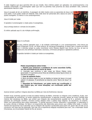 A visão negativa que seus parentes têm da sua missão. Dois critérios podem ser aplicados: do constrangimento e da
múltipla confirmação. É constrangedor saber que nem os parentes mais próximos de Jesus acreditam nele, conforme
demonstram Marcos e João.
Jesus é acusado de ter um demônio. A passagem de João mostra como os oponentes de Jesus viam
suas ações. O seu poder reside em Satanás. Esta visão deve ter perdurado até a época do autor do
quarto evangelho. O critério é o do constrangimento.
Jesus é traído por Judas
O episódio é constrangedor e citado pelos 4 evangelistas.
Jesus ameaça destruir o templo de Jerusalém.
O critério aplicado aqui é o da múltipla confirmação.
Jesus é crucificado
Há dois critérios aplicados aqui: o da múltipla confirmação e o do constrangimento. Uma leitura de
Paulo (Filipenses 2:6-8), um texto anterior às narrativas evangélicas, já deixa claro o quanto era difícil
para o indivíduo grego ou judeu reconhecer como Messias alguém que morreu na cruz, já que se
tratava de uma sentença reservada a escravos, criminosos perigosos e agitadores políticos.
O episódio também é citado por todos os evangelistas.
Pistas arqueológicas sobre Cristo
1. Ossário que comprova a existência do sumo sacerdote Caifás,
um dos articuladores da morte de Jesus
2. Inscrição que confirma o alto cargo de Pôncio Pilatos como
governador. É a primeira prova física da existência dessa figura-chave na
narrativa evangélica
3. Casa do apóstolo Pedro
4. Barco de pesca usado no mar da Galiléia no tempo de Jesus e no qual
cabiam 13 pessoas. É semelhante ao descrito como "Barco de Jesus" na
Bíblia
5. Esqueleto de Yehochanan, um judeu morto por crucificação, o
que mostra que, em raras situações, um crucificado podia ser
enterrado
Autores tentam justificar milagres descritos na Bíblia por meio de fenômenos naturais
Existem duas vertentes quando se trata da análise histórica da Bíblia: entender os milagres como metáforas, ficção, sem
a preocupação de verificá-los, ou tentar explicá-los cientificamente. A segunda corrente, apesar de muito criticada pela
maioria dos estudiosos da Bíblia, que acham que milagres são exclusivamente questão de fé e, portanto, não são
passíveis de verificação científica, encontra muitos adeptos entre o público leigo religioso. Os estudiosos, no entanto,
olham com desconfiança para essas explicações. "O grande equívoco é tentar subordinar a arqueologia, a matemática e
as outras ciências à teologia. Os fatos e os argumentos são distorcidos para provar que a Bíblia tinha razão. A melhor
maneira de equacionar isso é perceber que os milagres são escritos e produzidos para quem crê. Quem não crê não vai se
convencer com esse tipo de explicação, pois não vive a experiência religiosa necessária para isso", diz o historiador André
Chevitarese, da Universidade Federal do Rio de Janeiro.
 