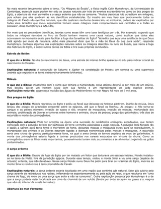 No mais recente lançamento sobre o tema, "Os Milagres do Êxodo", o físico inglês Colin Humphreys, da Universidade de
Cambridge, especula quais podem ter sido as causas naturais por trás de eventos extraordinários como as dez pragas do
Egito, a abertura do mar Vermelho e a sarça ardente que não se consome. "Muitos cientistas não acreditam em milagres,
pois acham que eles quebram as leis científicas estabelecidas. Eu mostro em meu livro que praticamente todos os
milagres do Êxodo são eventos naturais, que não quebram nenhuma dessas leis, ao contrário, podem ser explicados por
todas elas. Acredito que meus argumentos tornam esses milagres mais compreensíveis aos cientistas e a todas as
pessoas", disse Humphreys a GALILEU.
Por mais que se pretendam científicas, teorias como essas têm uma base teológica por trás. Por exemplo: supondo que
todos os milagres narrados no livro do Êxodo tenham mesmo uma causa natural, como explicar que todos eles
ocorressem no momento exato para facilitar a fuga dos Israelitas do Egito? "Acredito que seja uma evidência de que Deus
está agindo por meio da natureza. Acho mais plausível dizer que foi a mão de Deus do que pura sorte", responde
Humphreys. Conheça algumas das explicações naturais sobre os milagres descritos no livro do Êxodo, que narra a fuga
dos hebreus do Egito, e sobre outros textos da Bíblia e tire suas próprias conclusões.
Estrela de Belém
O que diz a Bíblia: No dia do nascimento de Jesus, uma estrela de intenso brilho apareceu no céu para indicar o local do
nascimento do Messias.
Explicações naturais: A conjunção de Saturno e Júpiter na constelação de Peixes; um cometa ou uma supernova
(estrela que explode e se torna extraordinariamente brilhante).
Dilúvio
O que diz a Bíblia: Insatisfeito com o rumo que tomara a humanidade, Deus decidiu destruí-la por meio de um dilúvio.
Mas decidiu salvar um homem justo com sua família e um representante de cada espécie animal.
Explicações naturais: gigantesca invasão das águas do Mediterrâneo no mar Negro há mais de 7 mil anos.
Dez pragas do Egito
O que diz a Bíblia: Moisés regressou ao Egito e pediu ao faraó que deixasse os hebreus partirem. Diante da recusa, Deus
lançou dez pragas de gravidade crescente sobre os egípcios, até que o faraó os libertou. As pragas: o Nilo torna-se
sangue e os peixes morrem; invasão de sapos e rãs; enxame de mosquitos; invasão de moscas; mortandade dos
animais; proliferação de úlceras e tumores entre homens e animais; chuva de pedras; praga dos gafanhotos; três dias de
escuridão e morte dos primogênitos.
Explicações naturais: Pode ter ocorrido na época uma sucessão de catástrofes ecológicas encadeadas, que teriam
começado com a poluição do Nilo por partículas de terra vermelha associadas a algas nocivas. A poluição teria forçado rãs
e sapos a saírem para terra firme e morrerem de fome, deixando moscas e mosquitos livres para se reproduzirem. A
mortandade dos animais e as úlceras estariam ligadas a doenças transmitidas pelas moscas e mosquitos. A escuridão
seria uma chuva de granizo particularmente forte, na qual a areia úmida se tornou depósito de ovos de gafanhotos. A
morte dos primogênitos estaria ligada a toxinas produzidas nos cereais estocados em virtude da chuva. Como os
primogênitos eram os filhos mais importantes, provavelmente teriam sido os primeiros a se alimentar, ingerindo os grãos
contaminados.
A sarça ardente
O que diz a Bíblia: Depois de fugir do Egito por ter matado um feitor que torturava um escravo hebreu, Moisés instalou-
se na terra de Midiã, fora da jurisdição egípcia. Durante esse tempo, visitou o monte Sinai e viu uma sarça (espécie de
arbusto) ardente, que não desabava. Nessa sarça Moisés ouviu Deus lhe pedir para tirar os Israelitas do Egito, levá-los ao
monte Sinai e conduzi-los à terra prometida de Canaã.
Explicações naturais: a sarça ardente estaria localizada em uma região que continha gás natural. Esse gás subiria pela
sarça através de rachaduras nas rochas, inflamando-se espontaneamente ou pela ação de raios, o que resultaria em "uma
chama de fogo, do meio de uma sarça que ardia e não se consumia". Outra explicação proposta por Humphreys é a de
que a sarça poderia estar localizada em cima da chaminé de um vulcão (fenda por onde escapam os gases e o magma
que vêm do interior da crosta terrestre).
Abertura do mar Vermelho
 