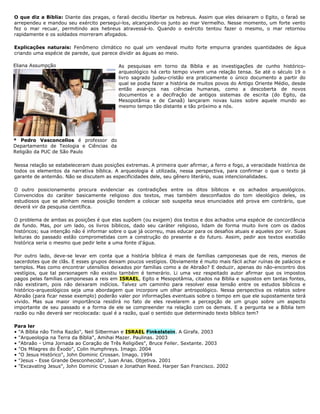 O que diz a Bíblia: Diante das pragas, o faraó decidiu libertar os hebreus. Assim que eles deixaram o Egito, o faraó se
arrependeu e mandou seu exército persegui-los, alcançando-os junto ao mar Vermelho. Nesse momento, um forte vento
fez o mar recuar, permitindo aos hebreus atravessá-lo. Quando o exército tentou fazer o mesmo, o mar retornou
rapidamente e os soldados morreram afogados.
Explicações naturais: Fenômeno climático no qual um vendaval muito forte empurra grandes quantidades de água
criando uma espécie de parede, que parece dividir as águas ao meio.
As pesquisas em torno da Bíblia e as investigações de cunho histórico-
arqueológico há certo tempo vivem uma relação tensa. Se até o século 19 o
livro sagrado judeu-cristão era praticamente o único documento a partir do
qual se podia fazer a história de muitos povos do Antigo Oriente Médio, desde
então avanços nas ciências humanas, como a descoberta de novos
documentos e a decifração de antigos sistemas de escrita (do Egito, da
Mesopotâmia e de Canaã) lançaram novas luzes sobre aquele mundo ao
mesmo tempo tão distante e tão próximo a nós.
Nessa relação se estabeleceram duas posições extremas. A primeira quer afirmar, a ferro e fogo, a veracidade histórica de
todos os elementos da narrativa bíblica. A arqueologia é utilizada, nessa perspectiva, para confirmar o que o texto já
garante de antemão. Não se discutem as especificidades dele, seu gênero literário, suas intencionalidades.
O outro posicionamento procura evidenciar as contradições entre os ditos bíblicos e os achados arqueológicos.
Convencidos do caráter basicamente religioso dos textos, mas também desconfiados do tom ideológico deles, os
estudiosos que se alinham nessa posição tendem a colocar sob suspeita seus enunciados até prova em contrário, que
deverá vir da pesquisa científica.
O problema de ambas as posições é que elas supõem (ou exigem) dos textos e dos achados uma espécie de concordância
de fundo. Mas, por um lado, os livros bíblicos, dado seu caráter religioso, lidam de forma muito livre com os dados
históricos; sua intenção não é informar sobre o que já ocorreu, mas educar para os desafios atuais e aqueles por vir. Suas
leituras do passado estão comprometidas com a construção do presente e do futuro. Assim, pedir aos textos exatidão
histórica seria o mesmo que pedir leite a uma fonte d'água.
Por outro lado, deve-se levar em conta que a história bíblica é mais de famílias camponesas que de reis, menos de
sacerdotes que de clãs. E esses grupos deixam poucos vestígios. Obviamente é muito mais fácil achar ruínas de palácios e
templos. Mas como encontrar utensílios deixados por famílias como a de Abraão? E deduzir, apenas do não-encontro dos
vestígios, que tal personagem não existiu também é temerário. Li uma vez respeitado autor afirmar que os impostos
pagos pelas famílias camponesas a reis em ISRAEL, Egito e Mesopotâmia, citados na Bíblia e supostos em tantas fontes,
não existiram, pois não deixaram indícios. Talvez um caminho para resolver essa tensão entre os estudos bíblicos e
histórico-arqueológicos seja uma abordagem que incorpore um olhar antropológico. Nessa perspectiva os relatos sobre
Abraão (para ficar nesse exemplo) poderão valer por informações eventuais sobre o tempo em que ele supostamente terá
vivido. Mas sua maior importância residirá no fato de eles revelarem a percepção de um grupo sobre um aspecto
importante de seu passado e a forma de ele se compreender na relação com os demais. E a pergunta se a Bíblia tem
razão ou não deverá ser recolocada: qual é a razão, qual o sentido que determinado texto bíblico tem?
Para ler
• "A Bíblia não Tinha Razão", Neil Silberman e ISRAEL Finkelstein. A Girafa. 2003
• "Arqueologia na Terra da Bíblia", Amihai Mazer. Paulinas. 2003
• "Abraão - Uma Jornada ao Coração de Três Religiões", Bruce Feiler. Sextante. 2003
• "Os Milagres do Êxodo", Colin Humphreys. Imago. 2004
• "O Jesus Histórico", John Dominic Crossan. Imago. 1994
• "Jesus - Esse Grande Desconhecido", Juan Arias. Objetiva. 2001
• "Excavating Jesus", John Dominic Crossan e Jonathan Reed. Harper San Francisco. 2002
Eliana Assumpção
* Pedro Vasconcellos é professor do
Departamento de Teologia e Ciências da
Religião da PUC de São Paulo
 