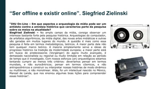 “Ser offline e existir online”. Siegfried Zielinski
“IHU On-Line – Em que aspectos a arqueologia da mídia pode ser um
antídoto contra a amnésia histórica que caracteriza parte da pesquisa
sobre os meios na atualidade?
Siegfried Zielinski – No amplo campo da mídia, consigo observar um
interesse bastante forte pela pesquisa histórica. Arqueologias do computador,
de artefatos algorítmicos, da mídia digital, das novas artes midiáticas e outras
são geradas em muitos lugares do mundo. A questão é mais como essa
pesquisa é feita em termos metodológicos, teóricos. A maior parte dela não
tem qualquer marco teórico. A maioria simplesmente serve a ideias de
progresso histórico na tradição da modernidade europeia; a maior parte está
em busca de predecessores (Vorgänger) do agora muito avançado, é
demasiado nacionalista ou regional ou muito limitada em relação ao período
de tempo que é investigado. Com nossos esforços (an) arqueológicos estamos
tentando cumprir ao menos três critérios: deveríamos pensar em termos
mundiais, e não eurocêntricos; pensar em termos cósmicos, e não
antropocêntricos e construir ou interpretar nossas histórias de modo dinâmico
ou multilinear, e não monolinear. Aliás, foi um intelectual nascido no México,
Manoel de Landa, que nos ensinou algumas boas lições para compreender
essas histórias”.
 