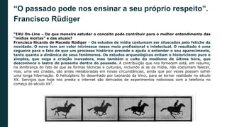 “O passado pode nos ensinar a seu próprio respeito”.
Francisco Rüdiger
“IHU On-Line – De que maneira estudar o conceito pode contribuir para o melhor entendimento das
“mídias mortas” e das atuais?
Francisco Ricardo de Macedo Rüdiger – Os estudos de mídia costumam ser ofuscados pelo fetiche da
novidade. O novo tem um valor intrínseco nesse meio profissional e intelectual. O resultado é uma
cegueira para o fato de que um processo histórico precede e ajuda a entender o seu aparecimento,
tanto quanto a dinâmica de seus fenômenos. Os estudos arqueológicos evitam o historicismo puro e
simples, que nega a criação inovadora, mas também o culto do modismo de última hora, que
desconhece o lastro do presente dentro do passado. A contribuição que nos fornecem está, em resumo,
na lembrança do fato de que as formas técnicas e culturais, incluindo aí as da mídia, não costumam falecer,
mas, uma vez criadas, são antes reelaboradas em novas circunstâncias, ainda que por vezes possam sofrer
uma longa hibernação. O helicóptero foi desenhado por Leonardo da Vinci, para se tornar realidade no século
XX. Serviços que hoje nos presta a internet são derivados de experimentos noticiosos com a telefonia no
começo do século XX”.
 