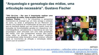 “Arqueologia e genealogia das mídias, uma
articulação necessária”. Gustavo Fischer
“IHU On-Line - Por que é importante realizar uma
arqueologia da mídia, como propõe Zielinski?
Gustavo Fischer - (...) Se trouxermos a perspectiva
mcluhaniana de enxergar que um meio carrega o conteúdo
de outro, ou ainda a perspectiva de Lev Manovich que
retoma uma trajetória de modificações da tela para mostrar
que as interfaces digitais que nos cercam trazem muito das
evoluções de funcionalidades geradas em dispositivos ‘pré-
cinematográficos’, perceberemos a importância de este ‘agir
arqueológico’ estar articulado com uma visão genealógica
das mídias. Com isso conseguimos avançar para buscar
pistas sobre as direções que os produtos midiáticos
contemporâneos estão tomando e tentar construir reflexões
sobre os movimentos de afiliação e remediação (Bolter,
Grusin) que se sucedem”.
ARTIGO:
I don´t wanna be buried in an app sematary – reflexões sobre arqueologia da mídia
online entre histórias de aplicativos derrotados.
FISCHER, Gustavo (2013).
 