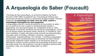 A Arqueologia do Saber (Foucault)
“Chamada de fase arqueológica, os primeiros trabalhos de Michel
Foucault (1926-1984) se pautaram por uma pesquisa histórica que
percorresse de alguma maneira o nascimento de determinadas “ciências”
modernas. A arqueologia do saber, livro de 1969, explica a
metodologia empregada em suas pesquisas.
A arqueologia encontra o ponto de equilíbrio de sua análise no saber –
em um domínio em que o sujeito é necessariamente situado e
dependente, sem que jamais possa ser considerado titular (p. 205).
Distinguindo os domínios científicos dos territórios arqueológicos, vemos
que os últimos podem atravessar textos ‘literários’ ou ‘filosóficos’, bem
como científicos. O saber não está contido somente em demonstrações,
mas pode estar em ficções, reflexões, narrativas, regulamentos
institucionais, decisões políticas. Por exemplo, ‘o território arqueológico
da gramática geral compreende tanto os devaneios de Fabre d’Olivet
(que jamais receberam status científico e se inscreveram antes no
pensamento místico) quanto à análise das proposições atribuitivas (que
era então aceita à luz da evidência e na qual a gramática gerativa pode
reconhecer, hoje, sua verdade prefigurada)’ (p. 206)”.
Fonte
 