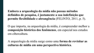 Embora a arqueologia da mídia não possua métodos
definidos de pesquisa, é justamente a sua indefinição que
permite flexibilidade e abrangência (FELINTO, 2011, p. 5).
O que importa, na arqueologia da mídia, é compreender melhor a
composição histórica dos fenômenos, em especial nos estudos
em cibercultura.
A arqueologia da mídia surge como uma forma de revisitar as
culturas de mídia em uma perspectiva histórica.
 