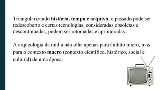 Triangularizando história, tempo e arquivo, o passado pode ser
redescoberto e certas tecnologias, consideradas obsoletas e
descontinuadas, podem ser retomadas e aprimoradas.
A arqueologia da mídia não olha apenas para âmbito micro, mas
para o contexto macro (contexto científico, histórico, social e
cultural) de uma época.
 