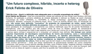 “Um futuro complexo, híbrido, incerto e heterogêneo”.
Erick Felinto de Oliveira
“IHU On-Line – Qual é a definição mais adequada para o conceito arqueologia da mídia?
Erick Felinto de Oliveira – Este ano precisamente, graças aos esforços de meu amigo Jussi Parikka e de Erkki
Huhtamo, foi publicada a primeira coletânea de ensaios dedicados a delinear as feições da assim chamada
“arqueologia da mídia” (PARIKKA, J.; HUHTAMO, E. Media archaeology: approaches, applications and
implications. Berkeley: University of California Press, 2011). Como os autores deixam claro na introdução da
obra, não existe uma definição “normativa” da proposta da arqueologia da mídia, assim como
tampouco existem métodos definidos de pesquisa. Aliás, um dos elementos que me parecem interessantes
nesse paradigma de investigação é precisamente sua relativa indefinição (que lhe dá grande flexibilidade e
abrangência). Isso não significa que não existam linhas de força ou feições capazes de caracterizá-la
minimamente. A arqueologia da mídia é algo bastante novo (ainda que o termo em si já possua alguma história),
e apenas agora começa a popularizar-se e conquistar um estatuto mais definido. Ela dialoga com certos
aspectos importantes de abordagens características da teoria pós-moderna, como o materialismo
cultural, as teorias de gênero, a análise do discurso, os estudos pós-coloniais, noções de
temporalidade não linear etc. O que ela faz essencialmente é vasculhar os arquivos textuais, visuais e
auditivos das mídias (de todas as mídias, analógicas ou digitais), enfatizando as manifestações
discursivas e materiais da cultura. Pode-se dizer que ela tem traços e uma história de desenvolvimento com
fortes acentos germânicos – ainda que esteja rapidamente se popularizando também em outros ambientes
intelectuais. Isso porque muitos teóricos alemães da mídia, como Friedrich Kittler, Siegfried Zielinski e Wolfgang
Ernst demonstram o mesmo interesse pelas abordagens históricas, pela relação com a obra de Foucault, pelo
fascínio com as ideias de registro e arquivo, pelo foco na questão das ‘materialidades da comunicação’...”
 