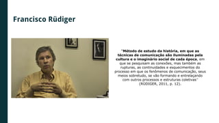 Francisco Rüdiger
“Método de estudo da história, em que as
técnicas de comunicação são iluminadas pela
cultura e o imaginário social de cada época, em
que se pesquisam as conexões, mas também as
rupturas, as continuidades e esquecimentos do
processo em que os fenômenos de comunicação, seus
meios sobretudo, se vão formando e entrelaçando
com outros processos e estruturas coletivas”
(RÜDIGER, 2011, p. 12).
 