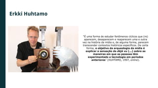 Erkki Huhtamo
“É uma forma de estudar fenômenos cíclicos que (re)
aparecem, desaparecem e reaparecem uma e outra
vez na história da mídia e, de alguma forma, parecem
transcender contextos históricos específicos. De certa
forma, o objetivo da arqueologia da mídia é
explicar a sensação de déjà vu (...) sobre as
maneiras em que as pessoas têm
experimentado a tecnologia em períodos
anteriores” (HUHTAMO, 1997, online).
 