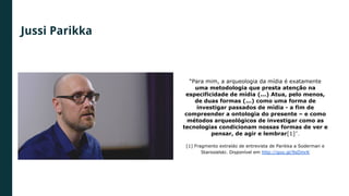 Jussi Parikka
“Para mim, a arqueologia da mídia é exatamente
uma metodologia que presta atenção na
especificidade de mídia (...) Atua, pelo menos,
de duas formas (...) como uma forma de
investigar passados de mídia - a fim de
compreender a ontologia do presente – e como
métodos arqueológicos de investigar como as
tecnologias condicionam nossas formas de ver e
pensar, de agir e lembrar[1]”.
[1] Fragmento extraído de entrevista de Parikka a Soderman e
Starosielski. Disponível em http://goo.gl/9sDmrK
 