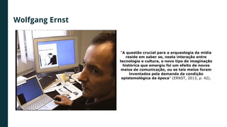 Wolfgang Ernst
“A questão crucial para a arqueologia da mídia
reside em saber se, nesta interação entre
tecnologia e cultura, o novo tipo de imaginação
histórica que emergiu foi um efeito de novos
meios de comunicação, ou se tais meios foram
inventados pela demanda da condição
epistemológica da época” (ERNST, 2013, p. 42).
 
