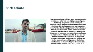 Erick Felinto
“A arqueologia da mídia é algo bastante novo
(ainda que o termo em si já possua alguma
história), e apenas agora começa a
popularizar-se e conquistar um estatuto mais
definido. Ela dialoga com certos aspectos
importantes de abordagens características da
teoria pós-moderna, como o materialismo
cultural, as teorias de gênero, a análise do
discurso, os estudos pós-coloniais, noções de
temporalidade não linear etc. O que ela faz
essencialmente é vasculhar os arquivos
textuais, visuais e auditivos das mídias (de
todas as mídias, analógicas ou digitais),
enfatizando as manifestações discursivas e
materiais da cultura” (FELINTO, 2011, p. 5).
 