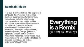 “ O que é remixado hoje não é apenas o
conteúdo de diferentes mídias mas
também suas técnicas fundamentais,
métodos de trabalho e formas de
representação e expressão. Unidas
através de um meio-ambiente comum
do software (common software
enviroment) a cinematografia,
animação, animação computacional,
efeitos especiais, design gráfico e
tipografia vieram a criar um novo
metameio. Podemos pensar nesse novo
metameio como uma vasta biblioteca de
técnicas conhecidas de mídias
anteriores” (MANOVICH).
Remixabilidade
 